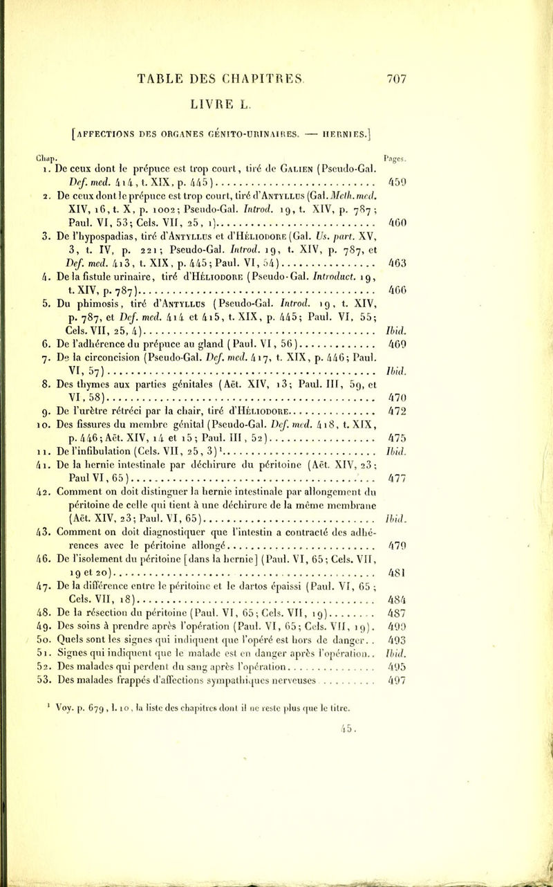 LIVRE L. [affections DKS organes GÉNITO-UniNAUlES. IIEr.NIES.] Cliap. Pages. 1. De ceux dont le prépuce est trop court, tiré de Galien (Pscudo-Gal. Dcf. mcd. 414, t. XIX, p. 4/15 ) 450 2. De ceux dont le prépuce est trop court, tiré d'ANTiLLDs [Gai. Mclh.mril. XIV, 16, t. X, p. 1002-, Psendo-Gal. Iiitrod. 19,1. XIV, p. 787; Paul. VI, 53; Gels. VII, 25, i) 460 3. De l'hypospadias, tiré d ANTYLLDs et d'HÉLiODORE (Gai. Us. part. XV, 3, t. IV, p. 221; Pseudo-Gai. Introd. 19, t. XIV, p. 787, et Def. mcd. 4i3, t. XIX, p. 445; Paul. VI, ;)4) 463 4. De la fistule urinaire, tiré d'HÉLiODORE (Pseudo-Gai./nf;o(?uc(. 19, t. XIV, p. 787) 4GG 5. Du phimosis, tiré d'ANTïLLCs ( Pseudo-Gai. Introd. 19,1. XIV, p. 787, et Dcf. mcd. 4i4 et 4i5, t. XIX, p. 445; Paul. VI. 55; Gels. VII, 25, 4) Ihid. 6. De l'adhérence du prépuce au gland ( Paul. VI, 56 ) 460 7. De la circoncision (Pseudo-Gai. DcJ. mcd. 417, t. XIX, p. 446; Paul. VI, 57) Ibid. 8. Des thymes aux parties génitales (Aët. XIV, i3; Paul. III, 59, et VI, 58) , 47(1 g. De l'urètre rétréci par la chair, tiré d'HÉi.iODORE 472 10. Des fis.suros du inemhrc génital (Pseudo-Gai. Dcf. mcd. 4 18, t. XIX, p. 446; Aët. XIV, i4 et i5; Paul. III, 52) 475 11. Del'infibulation(Cels. VII, 2 5, 3)1 Ihid. 41. De la hernie intestinale par déchirure du péritoine (Aët. XIV, 23; Paul VI, 65) 477 42. Comment on doit distinguer la hernie intestinale par allongement du péritoine de celle qui tient à une déchirure de la même membrane (Aët. XIV, 23; Paul. VI, 65) //,/,/. 43. Comment on doit diagnostiquer que l'intestin a contracté des adhé- rences avec le péritoine allongé 470 46. De l'isolement du péritoine [dans la hernie] (Paul. VI, 65 ; Cels. VII, 19 et 20) 481 /17. De la différence entre le péritoine et le dartos épaissi (Paul. VI, 65 ; Cels. VU, 18) 484 48. De la résection du péritoine (Paul. VI, 65; Cels. VII, 19) 487 49. Des soins à prendre après l'opération (Paul. VI, 65; Cl'Is. VII, 19). 409 50. Quels sont les signes qui indiquent que l'opéré est hors de danger. . 403 51. Signes qui indiquent que le malade est en danger après l'opération.. Ihid. 52. Des malades qui perdent du sang après l'opération 405 53. Des malades frappés d'affections sympathiques nerveuses 497 ' Voy. p. 679 , 1.10 , la liste des chapitres dont il ne reste plus que le litre. 45.