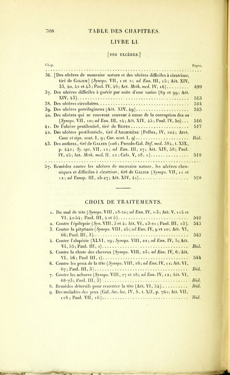 LIVRE LI. [des ulcères.] f^li'-'P- Page». 36. [Des ulcères de mauvaise nature et des ulcères difficiles à cicatriser, tiré de Galiiîn] (Synops. VII, i et 2; ad Eun. III, i5; Aët. XIV, 33, 4o, !i2 et 43; Paul. IV, 46; Act. Meth.med. IV, 16) 499 37. Des ulcères difficiles à guérir par suite d'une varice (89 et 99; Aët. XIV, 43} ' 513 38. Des ulcères circulaires 514 3g. Des ulcL^rcs putriiagineux (Aët. XIV, 49) 515 40. Des ulcères qui se rouvrent souvent à cause de la corruption des os {Synops. \n, 10; ad EuR. III, 24; Aët. XIV. 45; Paul. IV, 5o). . . 516 41. De l'ulcère pestilentiel, tiré de RnFus 517 42. Des ulcères pestilentiels, tiré d'ARCHiGÈNE (Poilus, IV, 2o4; Aret. Caus el sign. acut. 1,9; Car. acut. I, 9) Ihid. 43. Des anthrax, tiré de Galien (106; Pseudo-Gai. Def. mcd. 384, t. XIX, p. 442; 5j ops. VII, 12; ad Eun. III, 27; Aët. XIV, 58; Paul. IV, 2 5 ; Act. Mcth. mcd. II, 12 ; Gels. V, 28, 1 ) 519 67. Remèdes contre les ulcères de mauvaise nature, les ulcères chro- niques et difficiles à cicatriser, tiré de Galien (Synops. VII, 11 et 12 ; a(Z Eunap. III, 26-27; ^ët. XIV, 4i) 520 CHOIX DE TRAITEMENTS. 1. Du mal de tête (5jnop. VIII, 18-20; ad Eun. IV, i-3; Aët. V, 115 et VI, 42-54; Paul. III, 4 et 5) 542 a. Contre l'épilepsie(57n. VIII,3et4;Aët. VI, i3-2i;Paul.III, i3). 543 3. Contre la pityriasis [Synops. VIII, 25; ad Eun. IV, 9 et 10; Aët. VI, 66; Paul. III, 3) 543 4. Contre l'alopécie (XLVI, 29; Synops. VIII, 22; ad Eun. IV, 5; Aët. VI, 55; Paul, m, 1) Ibid. 5. Contre la chute des cheveux [Synops. VIII, 23; ad Eun. IV, 6; Aët. VI, 56; Paul III, 1) .' 544 6. Contre les poux de la tête [Synops. VIII, 26; ad Eun. IV, 11; Aët. VI, 67; Paul. III, 3) ML 7. Contre les achores [Synops. VIII, 27 et 28; ad Eun. IV, 12; Aët. VI, 68-73; Paul. III, 3) Ibid. 8. Remèdes détersifs pour resserrer la tête (Aët. VI, 54) Ibid. 9. Des maladies des yeux (Gai. Sec. lac. IV, 8, t. XII, p. 761; Aët. VII, 118 ; Paul. VII, 16) Ibid.