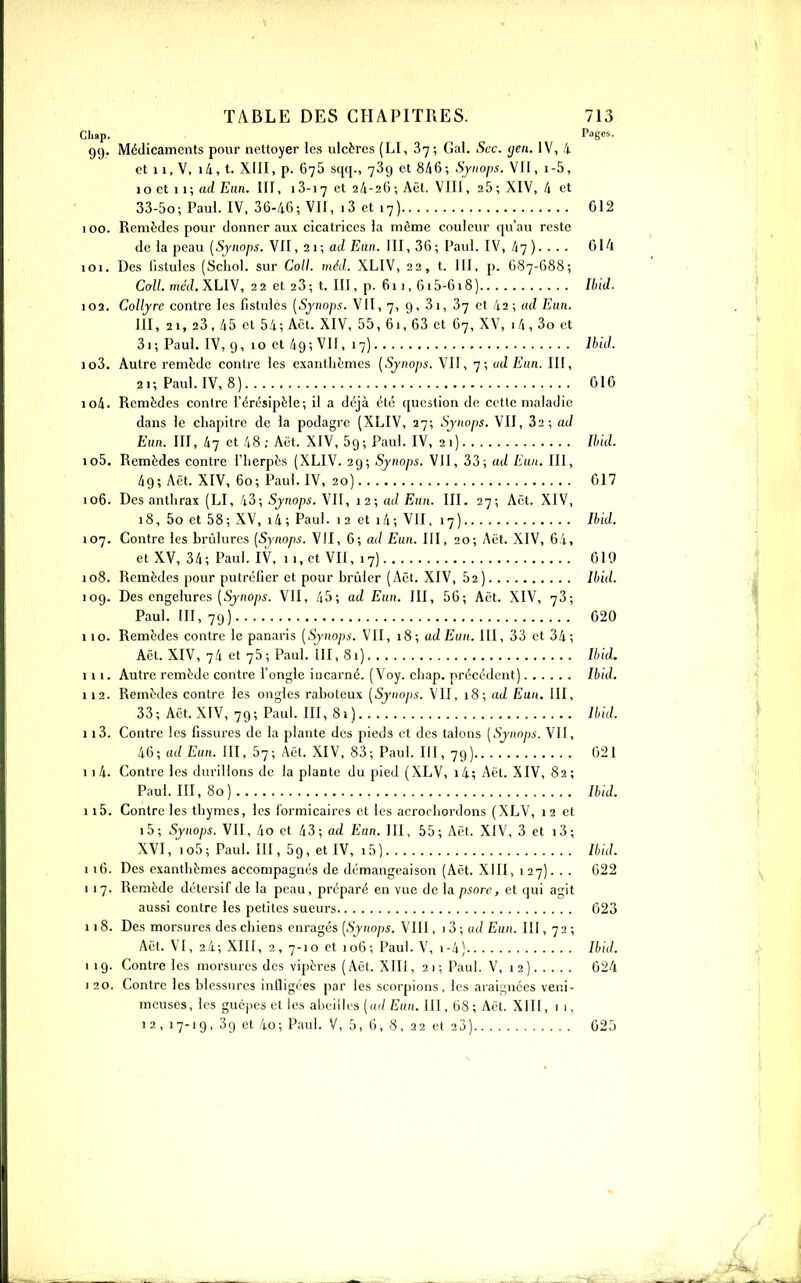 Cliap. Pages. 99. Médicaments pour nettoyer les ulcères (LI, 37; Gai. Sec. (jen. IV, i et 11, V, i/i, t. Xfll, p. 675 sqq., 739 et 8/|6; Sjiioi>s. VII, i-5, 10 et 11; (uZ E)in. III, 13-17 et 24-2(); Aêl. VIII, 25; XIV,/i et 33-5o; Paul. IV, 36-46; VII, i3 et 17) 012 100. Remèdes pour donner aux cicatrices la même couleur qu'au reste de la peau [Sjnops. VII, 21; ad Eun. III, 36; Paul. IV, à-]) 014 101. Des fistules (Scliol. sur Coll. méd. XLIV, 22, t. III, p. G87-688; Coll. meVLXLIV, 22 et 23; t. III, p. 6ii, 6i5-6i8) Ibid. 103. Collyre contre les fistules [Synops. VII, 7, 9, 3 i, 37 et 42 ; ad Eun. III, 21, 23, 45 et 54; Aët. XIV, 55, 61, 63 et 67, XV, i4, 3o et 3i; Paul. IV, 9, 10 et 49; VII, 17) Ibid. 103. Autre remède contre les exanthèmes [Synops. VII, 7; ud Enn. III, 21; Paul. IV, 8) 010 104. Remèdes contre l'érésipèlc; il a déjà été question de cette maladie dans le chapitre de la podagre (XLIV, 27; Synops. VII, 32; ad Eun. III, 47 et 48; Aët. XIV, Sg; Paul. IV, 21) Ibid. 105. Remèdes contre l'herpès (XLIV. 29; Synops. VII, 33; ad Eun. III, 49; Aët. XIV, 60; Paul. IV, 20) 017 106. Des anthrax (LI, 43; Synops. VII, 12; ad Eun. III. 27; Aët. XIV, 18, 5o et 58; XV, i4; Paul. 12 et i4; VII, 17) Ibid. 107. Contre les brûlures [Synops. VII, 6; ad Eun. III, 20; Aët. XIV, 64, et XV, 34; Paul. IV, 11, et VU, 17) 019 108. Remèdes pour putréfier et pour brûler (Aët. XIV, 52) Ibid. 109. Des engelures (Sjfio/w. VII, 45; ad Eun. III, 56; Aët. XIV, 73; Paul. III, 79) 020 110. Remèdes contre le panaris [Synops. VII, 18; adEun. III, 33 et 34; Aët. XIV, 74 et 75; Paul. III, 81) Ibid. lit. Autre remède contre l'ongle incarné. (Voy. chap. précédent) Ibid. 112. Remèdes contre les ongles raboteux [Synops. VII, 18; ad Eun. III, 33; Aët. XIV, 79; Paul. III, 81) Ibid. 113. Contre les fissures de la plante des pieds et des talons [Synops. VII, 46; ad Eun. III, 57; Aët. XIV. 83; Paul. III, 79) 021 11 4. Contre les durillons de la plante du pied (XLV, i4; Aët. XIV, 82; Paul. 111,80) Ibid. 115. Contre les thymes, les forniicaires et les acrochordons (XLV, 12 et i5; Synops. VII, 4o et 43; ad Eun. III, 55; Aët. XIV, 3 et i3; XVI, io5; Paul. III, 59, et IV, 15) Ibid. 116. Des exanthèmes accompagnés de démangeaison (Aët. XIII, 127). . . 622 I 17. Remède détersif de la peau, préparé en vue de la psorc, et qui agit aussi contre les petites sueurs 023 118. Des morsures des chiens enragés [Synops. VIII, i?>\udEun. III, 72; Aët. VI, 24; XIII, 2, 7-10 et 106; Paul. V, i-4) Ibid. 1 19. Contre les morsures des vipères (Aët. XIII, 21; Paul. V, 12) 024 I 20. Contre les blessures inlligi'es par les scorpions, les araignées veni- meuses, les guêpes et les abeilles («(/ Eun. III, 68 ; Aët. XIII ,11, 12, 17-19, 39 et 4o; Paul. V, 5, 6, 8, 22 et 23) 025