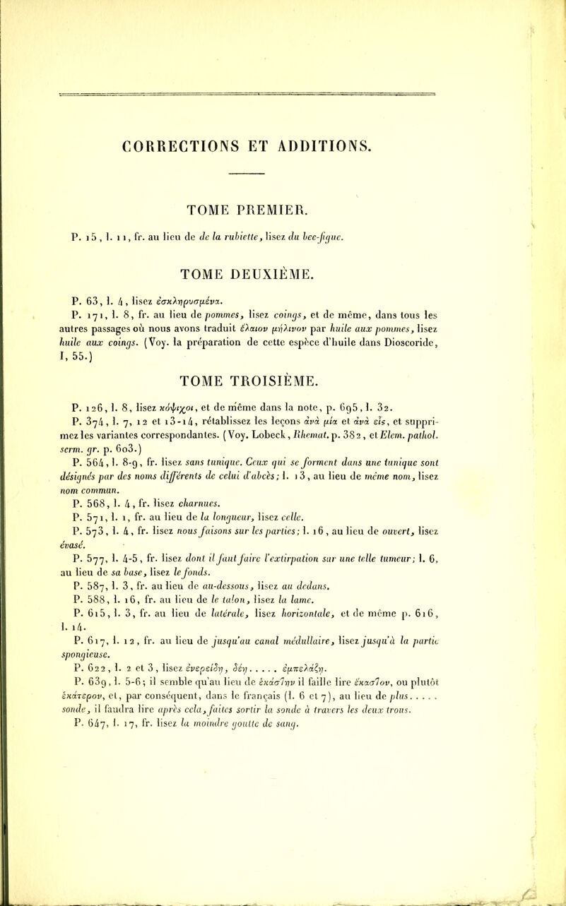 TOME PREMIER. P. 1 5 , I. 11, fr. au lieu de Je la rubiede, lisez du lee-f tiuc. TOME DEUXIÈME. P. 63, 1. /i, lisez èax'kr]pva{tévoi. P. 171, 1. 8, fr. au lieu de pommes, lisez coings, et de même, dans tous les autres passages où nous avons traduit éXaiov (x.rihvov par huile aux pommes, Visez huile aux coings. (Voy. la préparation de cette espftcc d'huile dans Dioscoride, I, 55.) TOME TROISIÈME. P. 126,1. 8, lisez x6il/ix,oi, et de même dans la note, p. CgS, 1. 32. P. 37/i, 1. 7, 12 et i3-ii, rétablissez les leçons àvà f//a et dvà ets, et suppri- mez les variantes correspondantes. ( Voy. Lobeck, lltwmat. p. 38 2, et Elem. patliol. scrm. gr. p. 6o3.) P. 564,1. 8-9, fr. lisez sans tunique. Ceux qui se forment dans une iuniquc sont désignés par des noms différents de celui d'abcès; 1. i3, au lieu de même nom, lisez nom commun. P. 568, I. 4, fr. lisez charnues. P. 571, 1. 1, fr. au lieu de lu longueur, lisez celle. P. 573 , 1. 4 , fr. lisez nous faisons sur les parties; I. 16 , au lieu de ouvert, lisez évasé. P. 577, 1. 4-5, fr. lisez dont il faut faire l'extirpation sur une telle tumeur; 1, 6, au lieu de sa base, lisez le fonds. P. 587, 1. 3, fr. au lieu de au-dessous, lisez au dedans, P. 588, 1. 16, fr. au lieu de le talon, lisez la lame. P. 615, 1. 3, fr. au lieu de latérale, lisez horizontale, et de même p. 616, 1. i4. P. 617, I. 12, fr. au lieu de jusqu'au canal médullaire. Visez jusqu'à la partie spongieuse. P. 622, 1. 2 et 3, Visci svspeiSri, Sétj sfiweAa^r?. P. 630 , 1. 5-6-, il semble qu'au lieu de éiidalrtv il faille lire exaalov, ou plutôt kniispovy et, par conséquent, d;ins le français (1. 6 et 7), au lieu de plus sonde, il faudra lire après cela, faites sortir la sonde à travers les deux trous. P. 647, !• 17, fr. lisez la moindre goutte de sang.