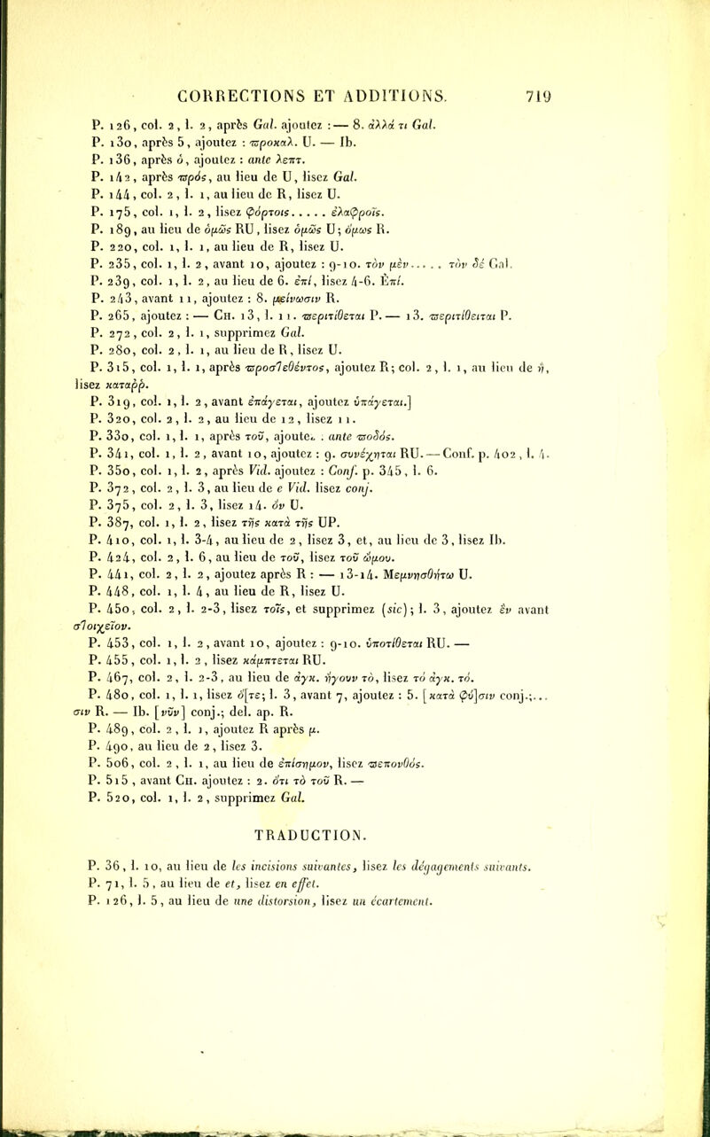 P. 126, col. 2,1. 2, après Gui. ajoutez :— 8. «A^ot ti Gai. P. i3o, aprts 5, ajoutez : 'mpoxaX. U. — Ib. P. i36, après ô, ajoutez : anlc Aettt. P. i/i2, après ■rspée, au lieu de U, lisez Gai. P. i44, col. 2 , 1. 1, au lieu de R, lisez U. P. 175, col. 1,1. 2, lisez (popTois e'AaÇipois. P. 189, au lieu de ôfxtSs RU, lisez ôfiSs U; oficos R. P. 220, col. 1,1. 1, au lieu de R, lisez U. P. 235, col. 1, 1. 2, avant 10, ajoutez : Çj-io. tov fj-èv tùv dal. P. 239, col. 1,1. 2, au lieu de 6. ênl, lisez 4-6. Étt/. P. 2/13, avant 11, ajoutez : 8. (jsivùxjtv R. P. 265, ajoutez : — Ch. j 3 , 1. 1 1. ■zseptriOsTai P. — 1 3. TsspiTlOsnai P. P. 272, col. 2, 1. I, supprimez Gai. P. 280, col. 2,1. 1, au lieu de R, lisez U. P. 3i5, col. 1, 1. 1, après ■zspoaleOévroe, ajoutez R; col. 2,1. 1, au lien de n, lisez icarapp. P. 319, col. 1,1. 2, avant ê-ndjejai, ajoutez vndyerai.] P. 320, col. 3,1. 2 , au lieu de 12 , lisez 11. P. 33o, col. 1,1. 1, après tou, ajoute . ante 'aoSàs. P. 341, col. 1,1. 2 , avant 10, ajoutez : g. awi^rirai RU. — Conf. p. 4o2 , 1. /|. P. 35o, col. 1,1. 2, après Vicl. ajoutez : Conf. p. 345, 1. 6. P. 372 , col. 2 , 1. 3, au lieu de c Vid. lisez conj. P. 375, col. 2, 1. 3, lisez i4. àv U. P. 387, col. 1,1. 2, lisez Tvjs Ha-rà Trjs UP. P. 4io, col. 1, 1. 3-4, au lieu de 2, lisez 3, et, au lieu de 3, lisez Ib. P. 424, col. 2, 1. 6, au lieu de toù, lisez tov éfiov. P. 441, col. 2,1. 2, ajoutez après R : — i3-i4. MefiyncrOrfTW U. P. 448, col. 1,1. 4, au lieu de R, lisez U. P. 45O5 col. 2, 1. 2-3, lisez To7ï, et supprimez (sic); I. 3, ajoutez êv avant crlot^sïov. P. 453, col. 1,1. 2, avant 10, ajoutez : 9-10. vvoTlOsTai RU. — P. 455 , col. 1, 1. 2 , lisez Hafimerai RU. P. 467, col. 2, 1. 2-3, au lieu de dyn. riyovvtà, lisez lùdyK.in. P. 480, col. 1, 1. 1, lisez o[t£; 1. 3, avant 7, ajoutez : 5. [«aTct (pu^ow conj.;... aiv R. — Ib. conj.; del. ap. R. P. 489, col. 2,1. 1, ajoutez R après fi. P. 490, au lieu de 2, lisez 3. P. 5o6, col. 2,1. 1, au lieu de èi:lar}^iov, lisez 'as-novOôi. P. 5i5 , avant Ch. ajoutez : 2. ôVj rà toù R. — P. 520, col. 1, 1. 2, supprimez Gai. TRADUCTION. P. 36, 1. 10, au lieu de les incisions suivantes, lisez les (lc(ia(jcmenis suivants. P. 71, I. 5 , au lieu de et, lisez en effet. P. 126, 1. 5, au lieu de une distorsion, lisez un ccartcmcnt.