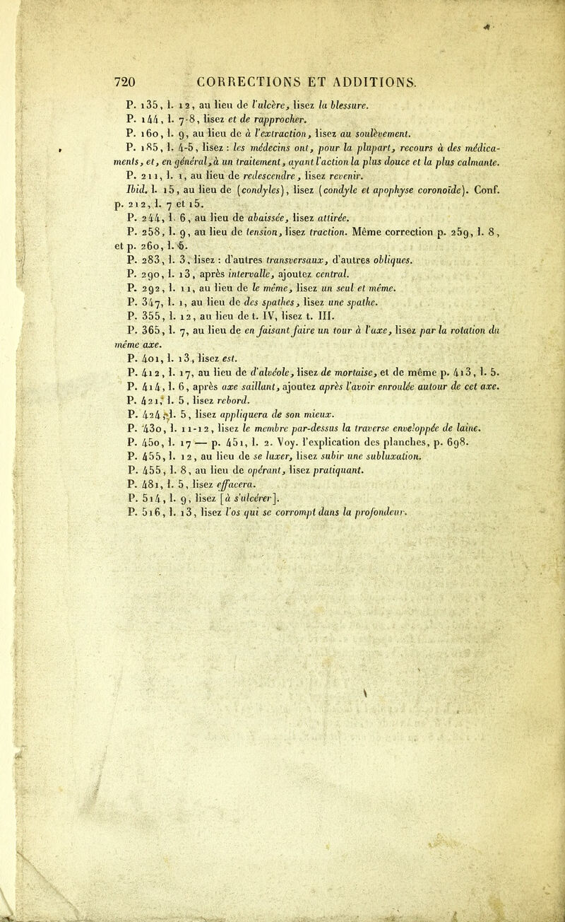 41 720 CORRECTIONS ET ADDITIONS. P. 135, 1. 12, au lieu de l'ulchre, lisez hi blessure. P. i44, !• 7-8, lisez et de rapprocher. P. 160, 1. 9, au lieu de à l'exlraction, lisez au soulèvement. P. iS5, 1. 4-5, lisez : les médecins ont, pour la plupart, recours à des médica- ments, et, en général,à un traitement, ajantl'actionla plus douce et la plus calmante. P. 2 11, 1. 1, au lieu de redescendre, lisez revenir. Ibid, 1. i5, au lieu de [condjles], lisez [condjle et apophyse coronoide). Conf. p. 212, !• 7 et i5. P. 244, 1. 6, au lieu de abaissée, lisez attirée. P. 258, 1. 9, au lieu de (eniion, lisez traction. Même correction p. 269, 1. 8, et p. 260, 1. P. 283, 1. 3, lisez : d'autres transversaux, d'autres obliques. P. 290, I. i3, après intervalle, ajoutez central. P. 292,1. 11, au lieu de le même, lisez un seul et même. P. 347, 1. 1, au lieu de des spathes, lisez une spalhe. P. 355,1. 12, au lieu de t. IV, lisez t. III. P. 365, 1. 7, au lieu de en faisant faire un tour à l'axe, lisez par la rotation du même axe. p. 4oi, 1. 13, lisez est. P. 4i 2 , 1. 17, au lieu de d'alvéole, lisez de mortaise, et de même p. 4i3, 1. 5. P. 4i4,1. 6, après axe saillant, ajoutez après l'avoir enroulée autour de cet axe. P. 421,' 1. 5, lisez rebord. P. 424,î,!- 5, lisez appliquera de son mieux. P. '43o, 1. 11-12, lisez le membre par-dessus la traverse enveloppée de laine. P. 45o, 1. 17 — p. 45i, 1. 2. Voy. l'explication des planches, p. 698. P. 455,1. 1 2 , au lieu de se luxer, lisez subir une subluxalion. P. 455, 1. 8, au lieu de opérant, lisez pratiquant. P. 481, 1. 5, lisez effacera. P. 5i4, !■ 9, lisez [à s'ulcérer]. P. 516, 1. i3, lisez l'os qui se corrompt dans la profondeur.