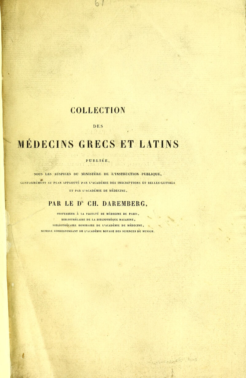 Q f COLLECTION DES MÉDECINS GRECS ET LATINS PUBLIÉE, SOUS LES AUSPICES DU .MINISTERE DE L'INSTRUCTION PUBLIQUE, CONFORMEMENT AU PLAN APPROUVE PAR L'ACADEMIE DES INSCRIPTIONS ET RELLES-LETTRES ET PAR L'ACADÉMIE DE MEDECINE, PAR LE D1 CH. DAREMBERG, PROFESSEUR X LA FACULTÉ DE MÉDECINE DE PAnIS , BIBLIOTHÉCAIRE DE LA BIBLIOTHÈQUE MAZARINE, BIBLIOTHÉCAIRE HONORAIRE DE L'ACADEMIE DE MEDECINE , MEMBRE CORRESPONDANT I)E L'ACADEMIE ROYALE DES SCIENCES DE MUNICH.