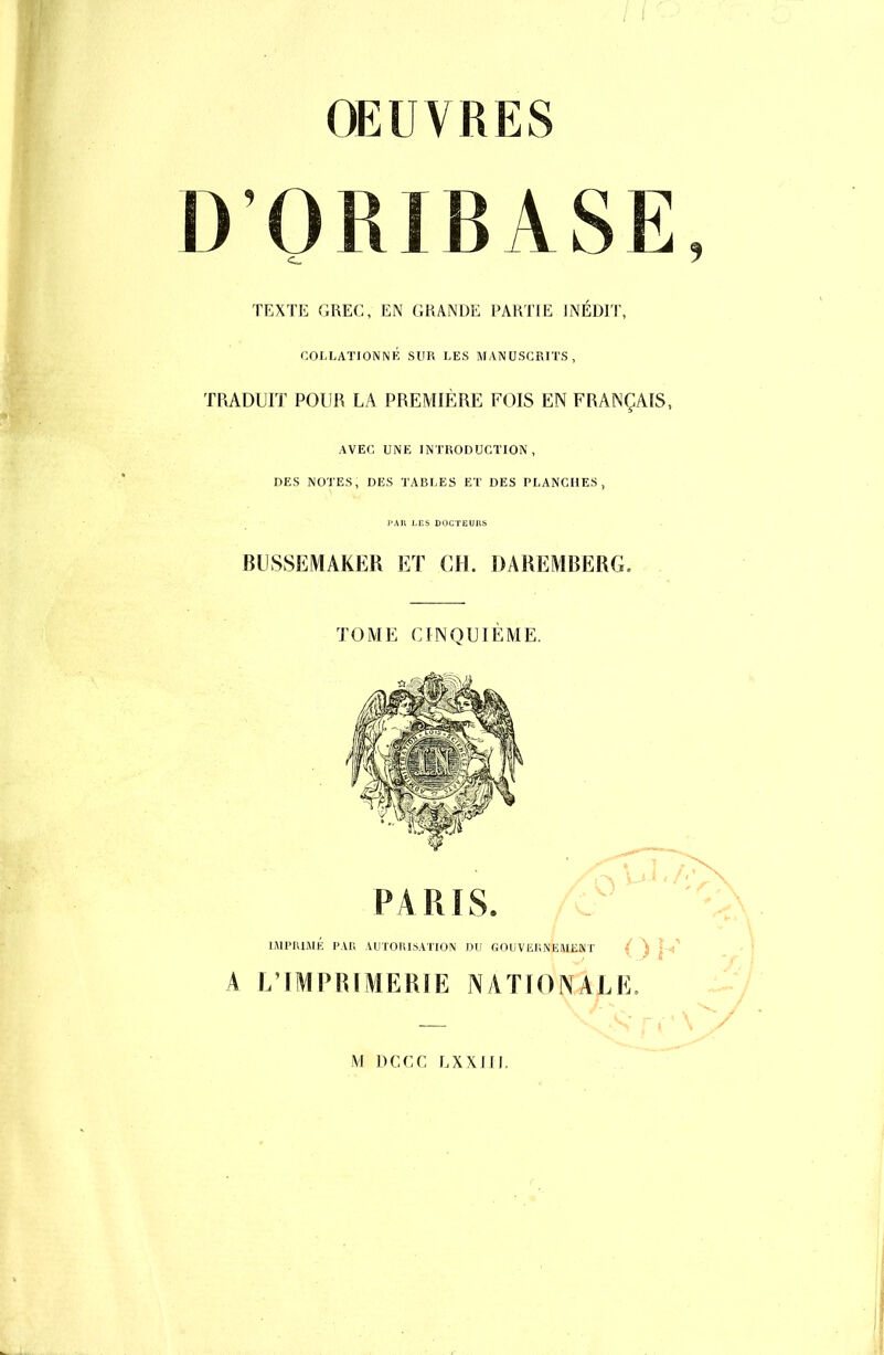 OEUVRES D'ORIBASE TEXTE GREC, EN GRANDE PARTIE INÉDIT, COLLATION NÉ SUR LES MANUSCRITS, TRADUIT POUR LA PREMIÈRE FOIS EN FRANÇAIS, AVEC UNE INTRODUCTION, DES NOTES, DES TABLES ET DES PLANCHES, PAB LES DOCTEUHS BUSSEMAKER ET CH. DAREMBERG. TOME CINQUIÈME. IMPRIMÉ PAR AUTORISATION DU GOUVERNEMENT { ^ I A L'IMPRIMERIE NATIONALE, —