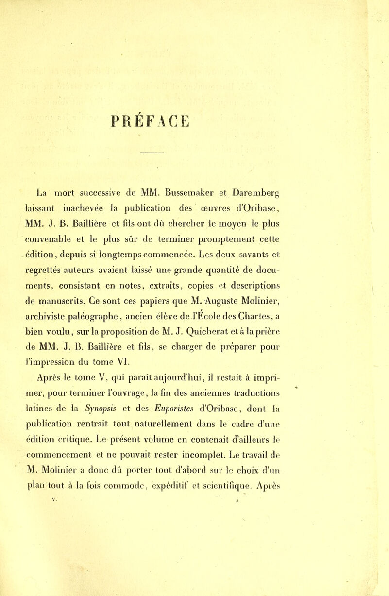 PRÉFACE La mort successive de MM. Bussemaker et Daremberg laissant inachevée la publication des œuvres d'Oribasc, MM. J. B. Baillière et fils ont dû chercher le moyen le plus convenable et le plus sûr de terminer promptement cette édition, depuis si longtemps commencée. Les deux savants et regrettés auteurs avaient laissé une grande quantité de docu- ments, consistant en notes, extraits, copies et descriptions de manuscrits. Ce sont ces papiers que M. Auguste Molinier, t archiviste paléographe , ancien élève de l'Ecole des Chartes, a bien voulu, sur la proposition de M. J. Quicherat et à la prière de MM. J. B. Baillière et fils, se charger de préparer pour l'impression du tome VI. Après le tome V, qui paraît aujourd'hui, il restait à impri- mer, pour terminer l'ouvrage, la fin des anciennes traductions latines de la Synopsis et des Euporistes d'Oribase, dont la publication rentrait tout naturellement dans le cadre d'une édition critique. Le présent volume en contenait d'ailleurs lo commencement et ne pouvait rester incomplet. Le travail de M. Molinier a donc dû porter tout d'abord sur le choix d'un plan tout à la fois commode, expéditif et scientifique. Après