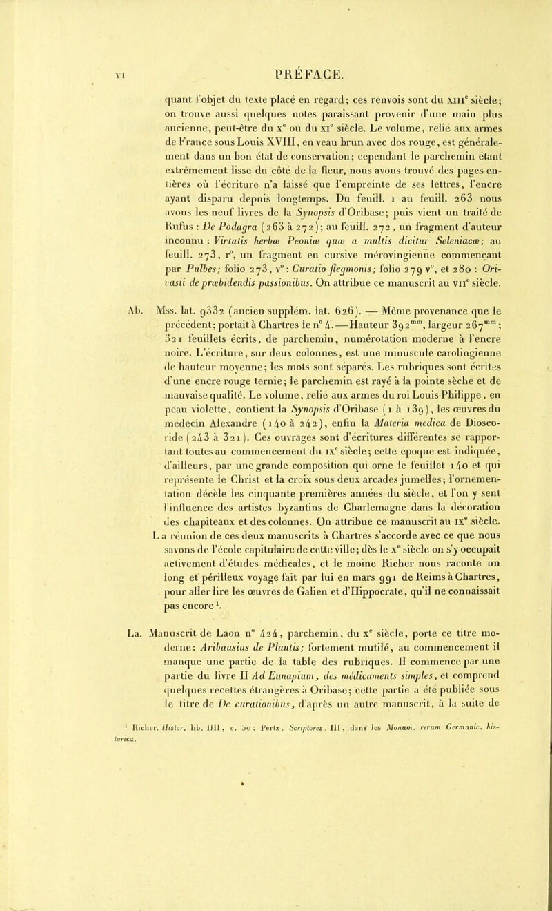 ((liant l'objet du texte placé en regard; ces renvois sont du \mc siècle; on trouve aussi quelques notes paraissant provenir d'une main plus ancienne, peut-être du x° ou du xi° siècle. Le volume, relié aux armes de France sous Louis XVIII, en veau brun avec dos rouge, est générale- ment dans un bon état de conservation; cependant le parchemin étant extrêmement lisse du côté de la fleur, nous avons trouvé des pages en- tières où l'écriture n'a laissé que l'empreinte de ses lettres, l'encre ayant disparu depuis longtemps. Du feuill. 1 au léuill. 2 63 nous avons les neuf livres de la Synopsis d'Oribase ; puis vient un traité de Rufus : De Podagra (2 63 à 272); au feuill. 272 , un fragment d'auteur inconnu : Virlulis herbœ Peoniœ ijuœ a multis dicitur Seleniacœ; au léuill. 273, r°, un fragment en cursive mérovingienne commençant par Pulhes; folio 273, v° : Curatio jleymonis; folio 279 v°, et 280 : Ori- tasii de prœbidendis passionibus. On attribue ce manuscrit au VIIe siècle. Al). Mss. lat. 9332 (ancien supplém. lat. 626). — Même provenance que le précédent; portait à Chartres le n° 4-—Hauteur 3g2mm, largeur 267 ; 32i feuillets écrits, de parchemin, numérotation moderne à l'encre noire. L'écriture, sur deux colonnes, est une minuscule carolingienne de hauteur moyenne; les mots sont séparés. Les rubriques sont écrites d'une encre rouge ternie; le parchemin est rayé à la pointe sèche et de mauvaise qualité. Le volume, relié aux armes du roi Louis-Philippe , en peau violette, contient la Sjnopsis d'Oribase ( 1 à i3g), les œuvres du médecin Alexandre ( i 4o à 242), enfin la Maleria mcdica de Diosco- ride (2 43 à 32 1). Ces ouvrages sont d'écritures différentes se rappor- tant toutes au commencement du IXe siècle; cette époque est indiquée, d'ailleurs, par une grande composition qui orne le feuillet i4o et qui représente le Christ et la croix sous deux arcades jumelles; l'ornemen- tation décèle les cinquante premières années du siècle, et l'on y sent l'influence des artistes byzantins de Charlemagne dans la décoration des chapiteaux et des colonnes. On attribue ce manuscrit au IXe siècle. L a réunion de ces deux manuscrits à Chartres s'accorde avec ce que nous savons de l'école capitulaire de cette ville; dès le Xe siècle on s'y occupait activement d'études médicales, et le moine Richer nous raconte un long et périlleux voyage fait par lui en mars 991 de Reims à Chartres, pour aller lire les œuvres de Galien et d'Hippocrate, qu'il ne connaissait pas encorel. La. Manuscrit de Laon n° 42/1, parchemin, du Xe siècle, porte ce titre mo- derne: Aribausius de Planlis; fortement mutilé, au commencement il manque une partie de la table des rubriques. Il commence par une partie du livre II Ad Eunapîum, des médicaments simples, et comprend quelques recettes étrangères à Oribase; cette partie a été publiée sous le titre de De curationibus, d'après un autre manuscrit, à la suite de ' Richer. Hislor. lib. IJII, c. 5o ; Pertz, Scriptores , III, dan* les Manam. rerum Germanie, his- torien.