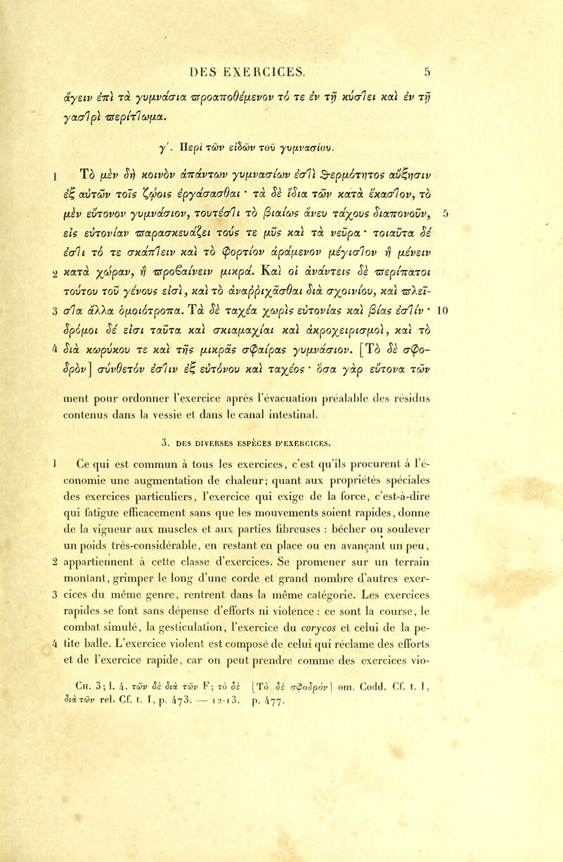dysiv eVi Ta yvçivdcria ■z5poonco()é(jisvov to is èv ifj xvc/lsi xcà èv rrj yatalpi zsspklojyia.. y'. ïlspi twv eiùwv toû yv^vatriov. 1 To (xèv Sri xoivov àirdvtuv yvçivacri'oov ècrVi S-ep^oT^TOS ctv^criv ê% avrôjv toîs patois êpydcroiaOai ' icè oè ïSia tôjv xarà sxacrlov, to (ièv sviovov yvpivdcriov, rovréait to ftiai'cos dvev rdvpvs Sianovovv, sis sinovîav zsapacrxsudclsi tovs ts \ivs xcà tol vevpa * loictvict Sé sait to te (Txcbcletv xcà to tyopiîov àpd\isvov fisyic/lov rj \iévsiv 2 xazà yc&psLV, y tspoëai'vsiv [xtxpd. Kaî oi àvdm'sis oè tsephrceim tovtov tov yévovs sîo~\, xcà to àvappiyaaOai Std cryoïvi'ou, xcii tsXsl- 3 aïct aXka opoiorpoTta. Ta Sè ia.yj.ct. ywp\s svroviae xoà filas êe/itv • oyioi Sé sïcri lavia. xcà crxta.[icLyJai xcà àxpoysipicr^QÏ, xcà to 4 Stà. xoopvxov rs xcà rrjs çxixpds cr(pciipcts yv[ivdcriov. [To Ss cr(po- Spbv] crvvQstôv èo~1iv êç svrôvov xcà rciyjos  oo-a y dp sviova lœv ment pour ordonner l'exercice après l'évacuation préalable des résidas contenus dans la vessie et dans le canal intestinal. 3. DES DIVERSES ESPECES D'EXERCICES. 1 Ce qui est commun à tous les exercices, c'est qu'ils procurent à l'é- conomie une augmentation de chaleur; quant aux propriétés spéciales des exercices particuliers, l'exercice qui exige de la force, c'est-à-dire qui fatigue efficacement sans que les mouvements soient rapides, donne de la vigueur aux muscles et aux parties fibreuses : bêcher ou soulever un poids très-considérable, en restant en place ou en avançant un peu, 2 appartiennent à cette classe d'exercices. Se promener sur un terrain montant, grimper le long d'une corde et grand nombre d'autres exer- 3 cices du même genre, rentrent dans la même catégorie. Les exercices rapides se font sans dépense d'efforts ni violence : ce sont la course, le combat simulé, la gesticulation, l'exercice du corycos et celui de la pe- 4 tite balle. L'exercice violent est composé de celui qui réclame des efforts et de l'exercice rapide, car on peut prendre comme des exercices vio- Ch. 3;1. 4. tcôv <5è Sià twv F; tô Sè [To §s atpoSpév] om. Codd. Cf. t. [, Sià t&v rel. Cf. t. f, p. 473. — 1 2-13. p. 477'.