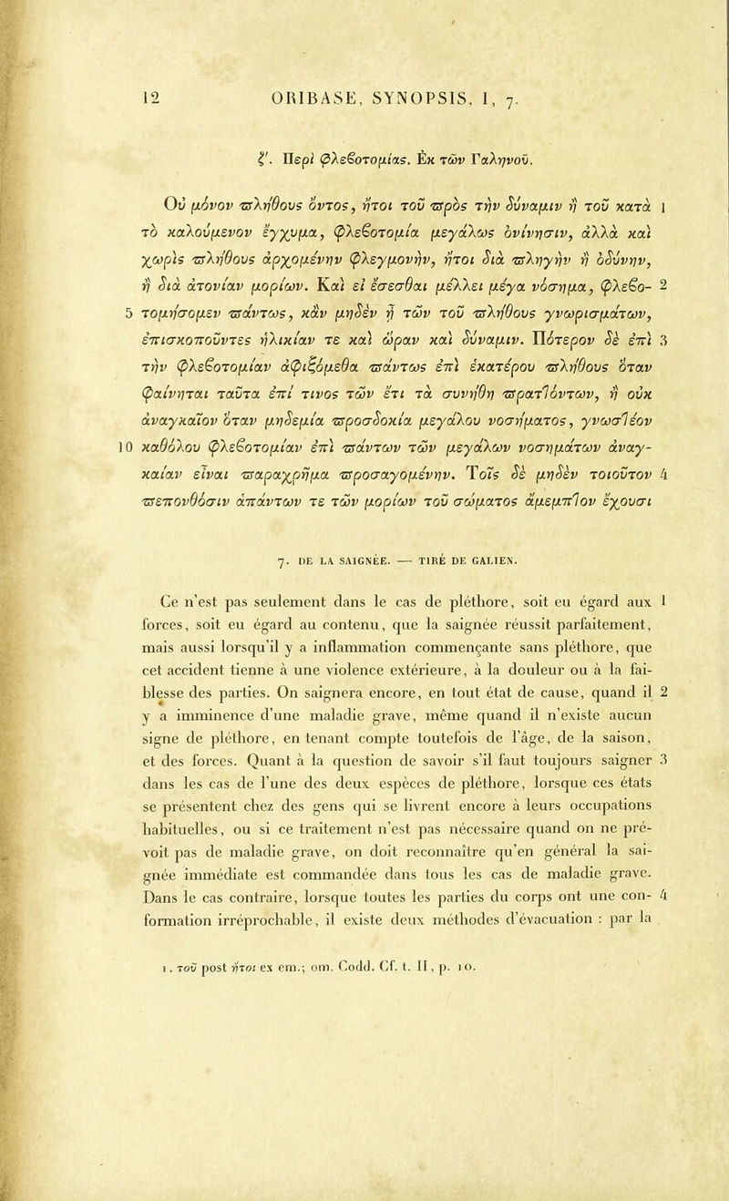 Ilepi (pXe§OTO{xîas. Ék twv YaXrjvov. Où fxôvov zsXrjOovs ovtos, f}70i tov -srpos ty)v Svvaçxiv >; tov xonà \ to xaXovfjLsvov eyyvfxa, (pXs&OTOfJila. [isydXcj? bvi'vrjo-tv, dXXà xcti TsXrjQovs àpyo[xivriv (pXsyfiovrjv, yitoi Sià TsXy)yî)v rj oSvvrjv, fj Sià droviav [jLopiûûv. Koù si iaeoQcu, fxéXXei {x.éya. vb(jy]\Lix, (pXeëo- 2 5 Tofxrfaofxsv isdvTWs, x&v fxt)$èv rj rœv tov isXrjdovs yvœpiafxdTcov, èniaxonovvTZs rjXixi'av ts xau wpav xoà Svvapnv. HoTspov Sè êiri 3 7r)v Ç/Xs^oropLi'av â(pi%6p.eda. isdvTws èià éxarépov tsXrfôovs &Tav Ç>at'vrnai tclvtcl êirî tivos tôjv sti to. crvvrfôv vspctTlôvTWv, v ovx àvayxaïov 6rav fjLïiSepLi'a zrpocrSoxi'a p.eydXov voarffxa.T05, yvcoaléov ] 0 xaSôXov (pXsëoTOfJLi'av êiri tsdvTwv t&v (xsydXcov vo(jr\\>.di(x)v dvay- xai'av eivai 'usa.pa.yjprip.cL 'apoaayo;j.évriv. To7s <5e fxrjSèv toiovtov 4 zrenov96(7iv àmdvTWv te tûov p.oplwv tov aw^aTOS apLepurlov 'éy^ovcri 7. DE LA SAIGNÉE. — TIRÉ DE GALTEN. Ce n'est pas seulement dans le cas de pléthore, soit eu égard aux 1 forces, soit eu égard au contenu, que la saignée réussit parfaitement, mais aussi lorsqu'il y a inflammation commençante sans pléthore, que cet accident tienne à une violence extérieure, à la douleur ou à la fai- blesse des parties. On saignera encore, en tout état de cause, quand il 2 y a imminence d'une maladie grave, même quand il n'existe aucun signe de pléthore, en tenant compte toutefois de l'âge, de la saison, et des forces. Quant à la question de savoir s'il faut toujours saigner 3 dans les cas de l'une des deux espèces de pléthore, lorsque ces états se présentent chez des gens qui se livrent encore à leurs occupations habituelles, ou si ce traitement n'est pas nécessaire quand on ne pré- voit pas de maladie grave, on doit reconnaître qu'en général la sai- gnée immédiate est commandée dans tous les cas de maladie grave. Dans le cas contraire, lorsque toutes les parties du corps ont une con- 4 formation irréprochable, il existe deux méthodes d'évacuation : par la 1. tov post iï'to: ex em.; om. Codd. Cf. t. II, p. 1 o.