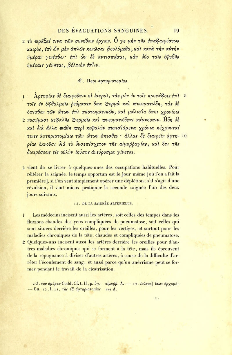 2 to n-pah]al riva iwv crvvriOwv epycov. 0 ys {irjv tvs sTtatyaipécrews xaipbs, STtt wv [xèv à.7r\cos xevcocrai (3ov\b(xe9a, xa) xaia rrjv avTtîv rjfjispav yivécrOw èiti cov Se à.vncr'nâcrai, xàv Svo tous êtys^rjs rj{iépais yévtrrat, ftéknov ècrliv. iS'. îlepi dprrjpi0T0(itix5. 1 Aprypi'as Sè Staipovcriv ol iarpol, làs pièv èv toTs xpordCpois êiù 5 toïs èv b(pQak[ioïs pevfxacrtv ocra Sepptà xa\ tsvzv\hxtw^ï\ , ràs <5e onicrBev iwv Srcov eVî crxoTCo-iarixâv, xcà (xa.)\tcr1a oaoi %povtois 2 vocrrfixacri xstya'kns 3-epf-toîs xoà nsveu-icnooSecn xd-ivovcriv. È.St] Se xoà Sià aXka. 17sd.Br) tsep\ xs(pakr}V crvvio~1a.ti.eva yjpbvia xé-^pnvzaî Tives àpTripiOTOpii'ais tôjv ojtcov bnicrBev ' àXXas Sè Siaipeîv àpir\- 10 pi'as bxvovcri Sià to Svcrznlcrye'tov 7 fis a\\xoppayias, xcà on rrjs Staipécrecos els ovkr)v iovcrrts àvevpva-ia ylvetai. 2 vient de se livrer à quelques-unes des occupations habituelles. Pour réitérer la saignée, le temps opportun est le jour même [où l'on a fait la première], si l'on veut simplement opérer une déplétion; s'il s'agit d'une révulsion, il vaut mieux pratiquer la seconde saignée l'un des deux jours suivants. 12. DE LA SAIGNÉE ARTERIELLE, 1 Les médecins incisent aussi les artères, soit celles des tempes dans les fluxions chaudes des yeux compliquées de pneumatose, soit celles qui sont situées derrière les oreilles, pour les vertiges, et surtout pour les maladies chroniques de la tête, chaudes et compliquées de pneumatose. 2 Quelques-uns incisent aussi les artères derrière les oreilles pour d'au- tres maladies chroniques qui se forment à la tête, mais ils éprouvent de la répugnance à diviser d'autres artères, à cause de la difficulté d'ar- rêter l'écoulement de sang, et aussi parce qu'un anévrisme peut se for- mer pendant le travail de la cicatrisation. 2-3. Trjv rifiépav Codd. Cf. t. Il, p. 3^. aipopp. A. — 12. lovais] tous èpyopé- — Ch. 12,1. 11. tris sê dpTï)ptoTop.îae vns A. 2 .