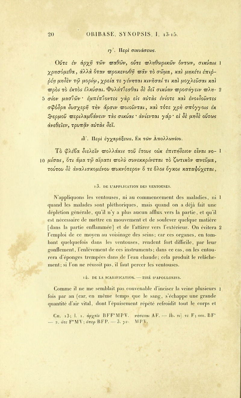 iy'. îlepi (TtKvàcrecos. Ovts èv àpxv T^v utoiQ&v, ovts ■zs'kriOcopixcov ovtwv, aixvctis \ yjpy)aô\isBa, àXXct otolv ■zspoxsvwBrj •zsS.v to aw[xa, xa\ p.r]xsri èitip- psy ptySèv tw (xopi'cf), %psîa te yévrnau xivijcraé ti xa\ iioyXsvcrai xoà tspoi to êxrbs skxvaai. Qv'kdrlsaôai Se Se! aixvav ■zspoaa.yeiv tsXï]- 2 5 ai'ov yLOLalwv ' èp.nxi'KÏoviss yàp si? avias èviois xoà svoiSovvtss a(p6Spa Svcr^spr} ir)v dpcrtv 'zsoiovvrat, xat tbts %pr) cnroyyoïs êx B-sppiov zsspiXaptëdvstv tcls crixvas ' dvi'svjat y dp ' si Sè (xtiSè ovrcos dvsBstsv, ipvnav avtd? Ssï. <§'. Ilep; èyy>apâ%etos. Èx twv AivoXXwviov. To (pXe'ëa Sisasïv TSoXkdxi? ioû stovs ovx STrnrfSstov slvai vo- 1 10 fieras, on d(xa tô» aipiaTi zsokv crvvsxxpivsiai to Çcotixov zsvsvpLa, tovtov Sè dvaXicrxoyLSvov tzvxvbispov 6 is okos oyxos xaia^\)jstai, 1 3. DE L'APPLICATION DES VENTOUSES. N'appliquons les ventouses, ni au commencement des maladies, ni 1 quand les malades sont pléthoriques, mais quand on a déjà fait une déplétion générale, qu'il n'y a plus aucun afflux vers la partie, et qu'il est nécessaire de mettre en mouvement et de soulever quelque matière [dans la partie enflammée] et de l'attirer vers l'extérieur. On évitera 2 l'emploi de ce moyen au voisinage des seins ; car ces organes, en tom- bant quelquefois dans les ventouses, rendent fort difficile, par leur gonflement, l'enlèvement de ces instruments; dans ce cas, on les entou- rera d'épongés trempées dans de l'eau chaude; cela produit le relâche- ment; si l'on ne réussit pas, il faut percer les ventouses. l4. DE LA SCARIFICATION. — TIRÉ D'APOLLONIUS. Comme il ne me semblait pas convenable d'inciser la veine plusieurs ] fois par an (car, en même temps que le sang, s'échappe une grande quantité d'air vital, dont l'épuisement répété refroidit tout le corps et Ch. i3; 1. î. «px™ BFF'MPV. vyos-tat AF. — 1b. w] te F; om. BF — 2. ère F'MV; oVep BFP. — 3. ye- MPV.
