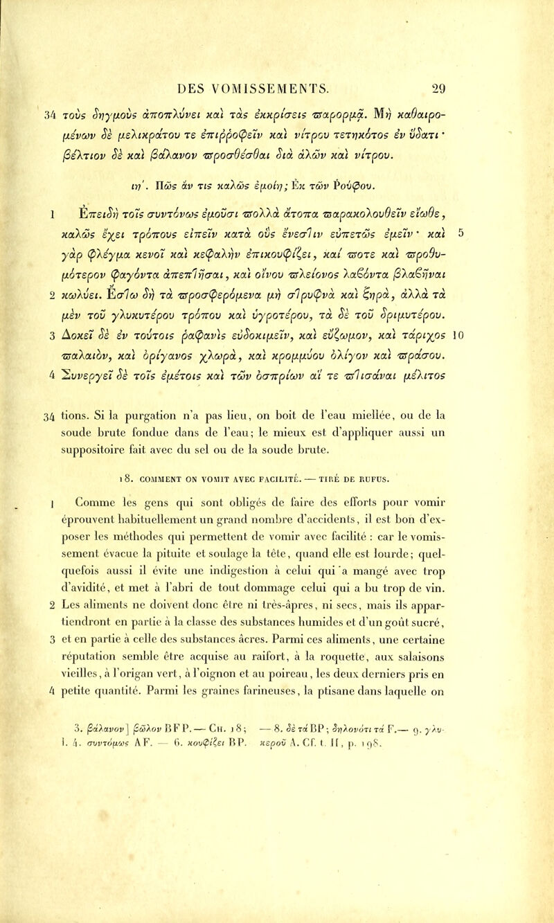 34 tous Syyfiovs àitoic\\>vEi xa) tols êxxpi'aets TSapop\i.a. Mrj xaOatpo- fxévcov Se (JLsXtkpdrov te èitippo^ûv xa) vhpov jetrixoTOs êv vSan 1 (3é\Tiov Sè xa) (2dXavov TSpoo-QéaQat oià akûv xcà vi'rpov. m'■ îlws âv ris xctXàs è[j.ottj; lin rwv Pov<pou. 1 iiTTsiSv tojs avvrôvws èp-ovai vsoXkà dio-na zsapaxo\ov9e7v eïoôOe, xakûs zyji Tpâitovs sînsïv xaia ovs svsc/liv evTTSTas êpLe'tv ' xaï yàp ty\êy\j.a xsvot xoà xe(Ç>a\r)v êr:ixov<pL^si, xai ■zsots xoà •zspoSv- fxÔTepov (payôvTa àneit! fierai, xoà oïvov 'ssï.slovos laGSvra ^laërjvai 2 xcoXvst. Yialù) Srj rà tspocrtyepb'p.zva [irj <r1pv(pvà xa) ^rjpà, àXÀà rà [lèv tov ylvxvTspov tpoitov xa) vypotspov, rà Sè tov Spifxvzépov. 3 Aoxet Sè êv TOVTOts pa<pav)s svSoxtpLs7v, xa) svZ,wyLOv, xa) -rdpiyps 1 tsaXaibv, xa) bpi'yavos y\wpà, xa) xpo\i\xvov bXiyov xa) iffpdcrov. 4 ~Evvspys7 êè toîs êpiérois xa) tcov ba-npiwv ai ie tsliadvat (xé)aTOs 34 tions. Si la purgation n'a pas lieu, on boit de l'eau miellée, ou de la soude brute fondue dans de l'eau; le mieux est d'appliquer aussi un suppositoire fait avec du sel ou de la soude brute. l8. COMMENT ON VOMIT AVEC FACILITE. TIRÉ DE RUFUS. 1 Gomme les gens qui sont obligés de faire des efforts pour vomir éprouvent habituellement un grand nombre d'accidents, il est bon d'ex- poser les méthodes qui permettent de vomir avec facilité : car le vomis- sement évacue la pituite et soulage la tête, quand elle est lourde ; quel- quefois aussi il évite une indigestion à celui qui a mangé avec trop d'avidité, et met à l'abri de tout dommage celui qui a bu trop de vin. 2 Les aliments ne doivent donc être ni très-âpres, ni secs, mais ils appar- tiendront en partie k la classe des substances humides et d'un goût sucré, 3 et en partie à celle des substances acres. Parmi ces aliments, une certaine réputation semble être acquise au raifort, à la roquette, aux salaisons vieilles, à l'origan vert, à l'oignon et au poireau, les deux derniers pris en 4 petite quantité. Parmi les graines farineuses, la ptisane dans laquelle on 3. fîâ\a.vov\ (îcZXov BF P.— Ch. 18; —8. Sè Ta BP -, oylovoit t<x F.— 9. yXu- 1. /1. avvTÔfjLus AF. — 6. HonCptiei HP. uepov A. Cf. t. Jf, p. 198.