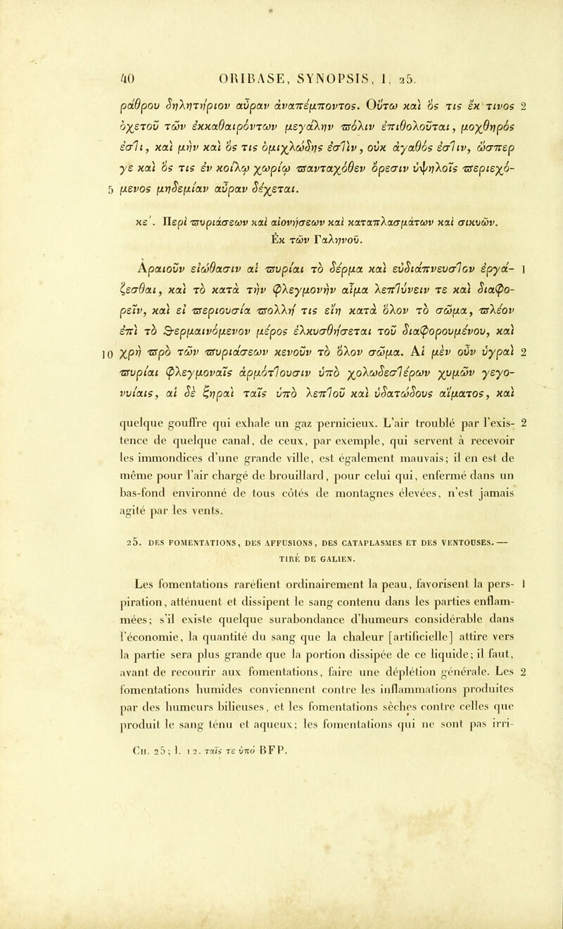 pdBpou Sri\^rrlpiov avpav àvanspLTZovTOS. Ovtco xa) os tis ex tivos 2 bysTOv -xS)v éxxaÔaipovrcov (xsyâ\rjv isokiv èitiQo'kovta.i, noyOripôs sait, xa) fx>)v xa) os tis ôfxi^kœSris êcrTtv, ovx àyadés êaltv, Scnrep ys xaà 6s ris év xotkcp ywpia> 'csaviayoBs.v ôpeaiv t/vf/rçAoîs TStpieyo- 5 fxevos fxtjSefjLtav avpav Sèmerai. xe'. Ilepi Tzvptâcrsoûv xati aiovrjaewv xai xa.Ta.TïXa<yfJLârccv xai (Tixvâv. Ëx tôôv Yakrjvov. Apaiovv sléOaaiv aï isvpiai to Sépfxa xa\ sùSiâ-r:vzvo-1ov êpyâ- ] isaOai, xat to xaià trjv (pXeyyLOvrjv aip.a XsTtlvvsiv te xa) Siatyo- peiv, xa) ei tstpiovaia tsoXkri tis ety xazà 6\ov ib aS>\x.a, Tskéov èn) to B-sppiaivôpievov ptépos zkxvo-Briosiai tov SiaCpopouptévov, xa) 10 Xpv ixpb toSv ixvptâo~£0ûv xsvovv to 'ôlov (TÔJf/a. Ai [xèv ovv vypa) 2 tsvpîat (pXsypiovaïs àppioTlovo-tv vitb %o\a>$eo-1 épœv xvfx&v ysyo- vvt'ats, ai Sè %t]pa) raïs vtto \stï1ov xa) vSaTtoSovs al^aios, xa) quelque gouffre qui exhale un gaz pernicieux. L'air troubié par l'exis- 2 tence de quelque canal, de ceux, par exemple, qui servent à recevoir les immondices d'une grande ville, est également mauvais; il en est de même pour l'air chargé de brouillard, pour celui qui, enfermé dans un bas-fond environné de tous côtés de montagnes élevées, n'est jamais agité par les vents. 2 5. DES FOMENTATIONS, DES AFFUSIONS , DES CATAPLASMES ET DES VENTOUSES.— TIRÉ DE GALIEN. Les fomentations raréfient ordinairement la peau, favorisent la pers- 1 piration, atténuent et dissipent le sang contenu dans les parties enflam- mées; s'il existe quelque surabondance d'humeurs considérable dans l'économie, la quantité du sang que la chaleur [artificielle] attire vers la partie sera plus grande que la portion dissipée de ce liquide; il faut, avant de recourir aux fomentations, faire une déplétion générale. Les 2 fomentations humides conviennent contre les inflammations produites par des humeurs bilieuses, et les fomentations sèches contre celles que produit le sang ténu et aqueux; les fomentations qui ne sont pas irri- Ch. a5; 1. 1 2. TIXÏS T£ vwd BFP.