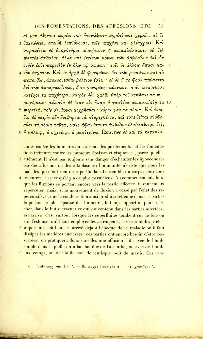 ai (xèv aStixiot tsvpiai ioïs SaxvcoSsertv dppôilovai yy[io'Î5, ai Sè 3 SaxvcôSsts, sirstSr) Xsizlvvovat, ioïs isaftécri ko.) yXtcr%pots. Kaï BspfjLai'vsiv Sè vizoyôvSpia alovrfcrscriv rj xaiarrtXà'a\i.a<7iv où Stà zsavibs âcr(paXès, aXXà êirï sxsivwv [iovcov iwv àppwcflwv eVi àv oùSsv écrit TSsptilbv èv oXw iw aw\i.ait ■ ioïs Sè àXXots anacrt Ha- ll xbv scryaiov. Ka< èv àpyjj Sè (pspofjiévcjv ht lœv psvpâiwv stt) ib -zss7TOv6bs, à^oxpouscrOai fisXitôv ècAiv si Sè ri is (popà isavcrano Sià icov àiroxpovcrl txâv, rj is ysvoptévr] ■zsvxvwcris idts 'ussTiovBbai naisyot là tsayyispa, xatpbs rjSri %aXav v-nèp iov xsvwcrat là -are- ptsyôp.sva ' paXicrla Sè oiav sis r)Tvap ij yacrlépa xaïaaxri'Kl y là 1 5 isspiilà, ioïs cr1v(povcri xs%prjcr6ai ' xvpta yàp ià y.6pia. Ha) snsi- Sàv Sè xatpbs rjSrj SiaÇopstv là crlripi%Oévia, xa\ ibis Sstiat er1v(ps- aôat là (xôpia lavia, wais dÇs-fyricravia d-tyt'vOtov sXat'oj aîovàv Set, 6 rj ptrjXt'vù), rj cryjvivw, rj ^aaïtyjvw. Ùcraviws Sè xa\ là xaïa-nXd- tantes contre les humeurs qui causent des picotements, et les fomenta- tions irritantes contre les humeurs épaisses et visqueuses, parce qu'elles 3 atténuent. Il n'est pas toujours sans danger d'échauffer les hypocondres par des allusions ou des cataplasmes; l'immunité n'existe que pour les malades qui n'ont rien de superflu dans l'ensemble du corps ; pour tous 4 les autres, c'est ce qu'il y a de plus pernicieux. Au commencement, lors- que les fluxions se portent encore vers la partie affectée, il vaut mieux répercuter; mais, si le mouvement de fluxion a cessé par l'effet des ré- percussifs, et que la condensation ainsi produite retienne dans ces parties la portion la plus épaisse des humeurs, le temps opportun pour relâ- cher, dans le but d'évacuer ce qui est contenu dans les parties affectées, est arrivé; c'est surtout lorsque les superfluités tombent sur le foie ou sur l'estomac qu'il faut employer les astringents, car ce sont des parties 5 importantes. Si l'on est arrivé déjà à l'époque de la maladie où il faut dissiper les matières enclavées, ces parties ont encore besoin d'être res- serrées : on pratiquera donc sur elles une affusion faite avec de l'huile simple dans laquelle on a fait bouillir de l'absinthe, ou avec de l'huile 0 aux coings, ou de l'huile soit de lentisque, soit de mastic. Ces cata- (). Tflt ante om. I» F P. — 1b. Tsu.yyt?\ Tzepnlâ A. — 1 1. -^pnaléov A.