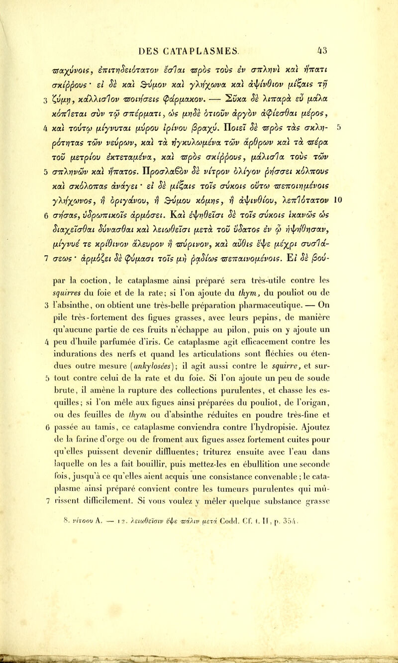 zsayyvois, êmTrjSstÔTarov 'écriai zspbs toiis èv crnXrjvi xai rlircni crxlppovs • si Sè xai S-v[xov xai yXrlyojva xai à-^ivQiov pliais rtj 3 £u'f*>7, xaXkialov tsoirfo-eis (pdpixaxov. — 2uxa Sè Xmapà eù yt.d\a xonlerai aîiv t&> <Fnêpyua.ii y ws pitiSè ôtiovv àpybv à(pi'ecr6ai (xépos, 4 xai tovtoj fifyvvrou [xvpov ipivov fipayy. Ilote? Sè ispos Ta? crxXtj- pÔTyTas iSsv vsvpcov, xai ta. vyxvXcofxéva tgjv dp9pn)v xcà Ta Tsépa tov (ÀSTpi'ov êxT£Ta.[iéva., xai ■zspbs axippovs, (xàXtcr1a tous tûv 5 cntXrivôàv xai r/naTOS. Tïpocr'Xaëbv Sè vi'xpov bXtyov prfcrersi xoknovs xai axoXonas àvdyei ' et Sè [xt'Çais rots avxois ovtco Tsz-nonqpèvois yXtîywvos, rj bpiydvov, rj Bvp.ov x6[ir)S, rj â^iivBîov, Xe-Jilôrarov 1 6 crri'cras, ùSpomixoîs àpp.6crei. Kai é^/riBstcri Sè rots crvxois ixavws és SiaystaOat SvvacrBai xai XeiaBslai (xerà tov vSaros èv w r)ipn'8r)crav, fxi'yvvé ts xplBivov dXsvpov rj •zsvpcvov, xai avôis é'^e \>-éyjpi avald- 7 (tscos ' àpyLol,ei Sè (pvfxaai rots [xrj paSios ■rsz-naivopévois. Ei Sè (Sov- par la coction, le cataplasme ainsi préparé sera très-utile contre les squirres du foie et de la rate; si l'on ajoute du thym, du pouliot ou de 3 l'absinthe, on obtient une très-belle préparation pharmaceutique. — On pile très - fortement des figues grasses, avec leurs pépins, de manière qu'aucune partie de ces fruits n'échappe au pilon, puis on y ajoute un 4 peu d'huile parfumée d'iris. Ce cataplasme agit efficacement contre les indurations des nerfs et quand les articulations sont fléchies ou éten- dues outre mesure (ankylosées); il agit aussi contre le squirre, et sur- 5 tout contre celui de la rate et du foie. Si l'on ajoute un peu de soude brute, il amène la rupture des collections purulentes, et chasse les es- quilles; si l'on mêle aux figues ainsi préparées du pouliot, de l'origan, ou des feuilles de thym ou d'absinthe réduites en poudre très-fine et 6 passée au tamis, ce cataplasme conviendra contre l'hydropisie. Ajoutez de la farine d'orge ou de froment aux figues assez fortement cuites pour qu'elles puissent devenir diffluentes; triturez ensuite avec l'eau dans laquelle on les a fait bouillir, puis mettez-les en ébullition une seconde fois, jusqu'à ce qu'elles aient acquis une consistance convenable ; le cata- plasme ainsi préparé convient contre les tumeurs purulentes qui mû- 7 rissent difficilement. Si vous voulez y mêler quelque substance grasse H. vhoov A. — i 2. XeioûBeïatv é'^e tsàhv [ievi Corld. Cf. t. II, p. 35A-