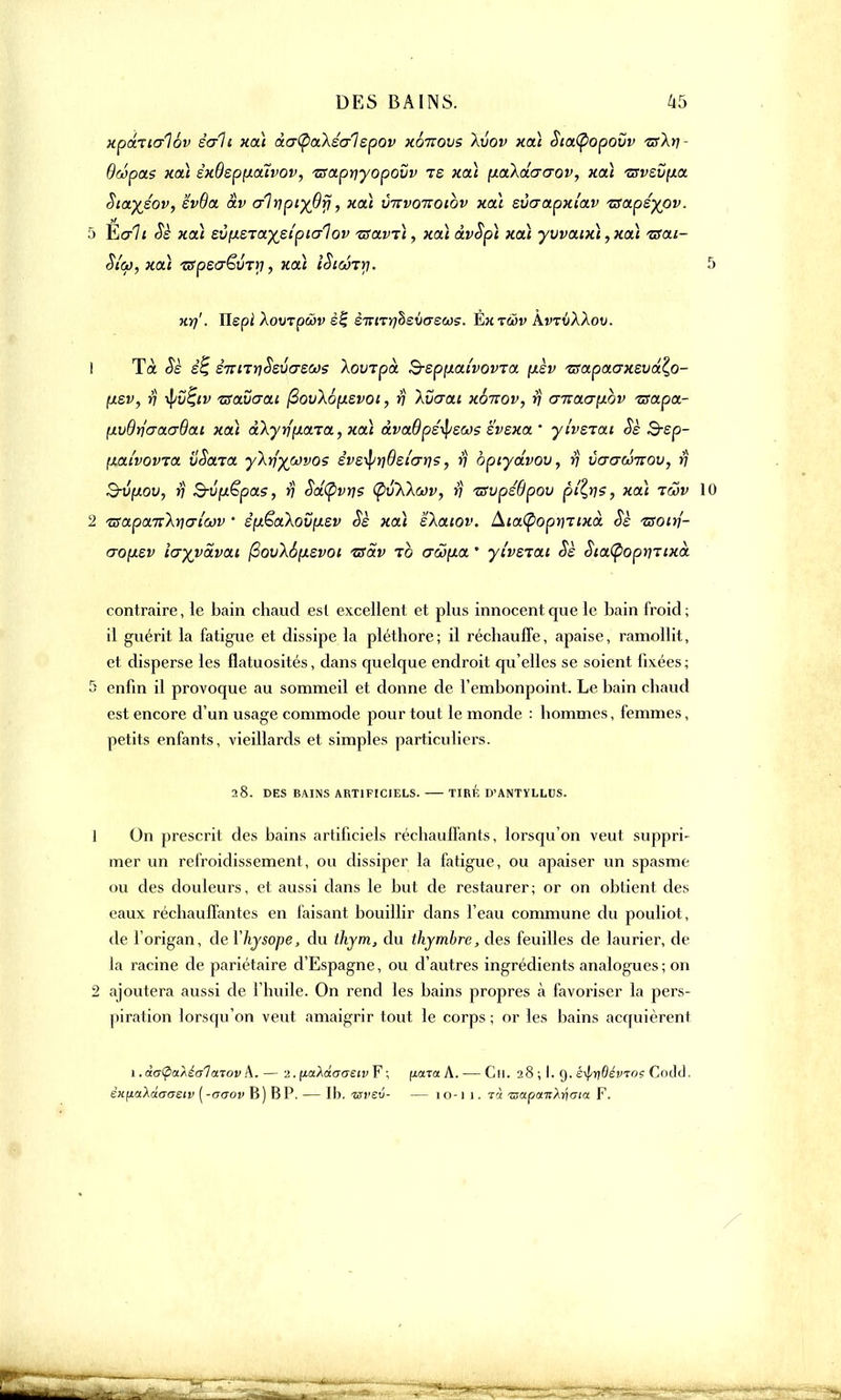 xpctticrlov sali xcà àcr(pakêal epov xqtcovs Xvov xcà Stcttyopovv zrXrj- Bwpcts xcà èxBep[ioiïvov, /aaprjyopovv te xoà p.akciacrov, xcà zrvevixa Sictyéov, evBct àv crlrjpi^Bfj, xat imvoTtoibv xcà evaapxlav zsctpéyov. 5 È<r7< Sè xcà ev^era^eipicrlov Tsctvù, xaï dvSpi xcà yvvaux\, xcà 130.1- Si'co, xcà TSpeaëvTy, xcà iStcÔTrj. 5 Ki)'. Uspi XovTpwv sf èirmrjhevereùis. Èxtwv AvTtiÀÀov. 1 Tà Sè e'6 èiznnSsûcrscos Xovzpo. ^■epp.aîvovTo. [xèv TsapoaxzvoXo- fxsv, rj -tyiï^tv tsavaca fiovl6[X£voi, rj kvcrat xbnov, rj cnta.<7phv Tsctpct- p.vBrjcracrBai xcà ctkyrjp.ctrct, xcà dvaBpé^scos ëvsxo. ' yivsiat. Sè Ssp- (ACtt'vovTa. vSctTCt y~kriywvos êvs^r)Bel(jr)s, rj optydvov, rj vacrditov, rj S-Ufxou, rj B-vp.ëpo.5, rj Scttyvris (pvKkav, rj tsvpéBpov pt^ns, xaï rwv 10 2 tsapcLTtXncricov • èpêa\ovp.sv Sè xcà ekaiov. AtaÇ>opr)Ttxà Sè isoirj- crop.sv icryva.vo.1 fiov\6p.svoi •zsàv to acop.a ' yi'vsTca Sè SictCpoprnixà contraire, le bain chaud est excellent et plus innocent que le bain froid; il guérit la fatigue et dissipe la pléthore; il réchauffe, apaise, ramollit, et disperse les flatuosités, dans quelque endroit qu'elles se soient fixées; S enfin il provoque au sommeil et donne de l'embonpoint. Le bain chaud est encore d'un usage commode pour tout le monde : hommes, femmes, petits enfants, vieillards et simples particuliers. 28. DES BAINS ARTIFICIELS. TIRÉ D'ANTYLLUS. 1 On prescrit des bains artificiels réchaull'ants, lorsqu'on veut suppri- mer un refroidissement, ou dissiper la fatigue, ou apaiser un spasme ou des douleurs, et aussi dans le but de restaurer; or on obtient des eaux réchauffantes en faisant bouillir dans l'eau commune du pouliot, de l'origan, de Yhysope, du thym, du thymbre, des feuilles de laurier, de la racine de pariétaire d'Espagne, ou d'autres ingrédients analogues; on 2 ajoutera aussi de l'huile. On rend les bains propres à favoriser la pers- |)iration lorsqu'on veut amaigrir tout le corps; or les bains acquièrent 1. à<r(pa.Àé<jl otTov A.— 2. paldcaeiv F ; fiarotA. — Cil. 28 ; I. 9. s^yBévtos Code). èHfiaXâaaeiv (-aaov B ) BP. — Ib. «l'eu- — 10-11. t'} izapcvn'Xriaia F.