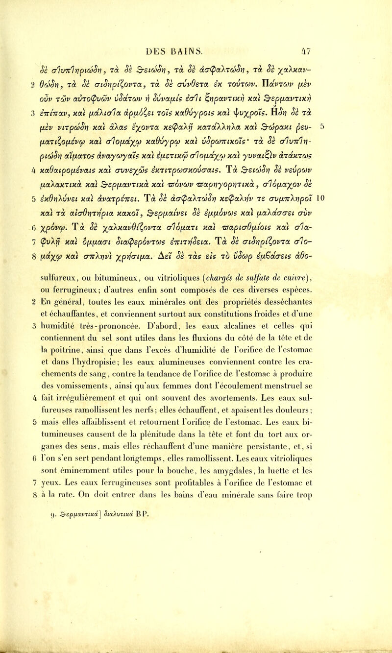 Sè a'IvulnpiwSri, Ta Sè BstoiSr], rà Sè àcj^akïûSii, Ta Sè -^akxav- 2 QwSri, rà Sè criSypf(ovTa, Ta Sè avvBsTa êx tovtwv. ïidvrav fièv OVV TÔôV ttVTOtpVCûV vSoLTCOV )? SvVXflt's S<t1 l ÇrjpaVTlXrj HOU &ep[XaVTlX>) 3 ê7ri'nav, xa) fxdXiala apport toïs xaôvypots xa) -^v^pois. H<5V? Sè tol fxèv vnpoiSij xai aXas fypvrat xe(pa\rj xaTaWrila xaï B-oopaxi pev- (xovti£,0(X£V6j xcà alopLolyw xaOvypco xaï uSpanixots' tà Sè alvirlri- piâSri a'ifionos àvaywyaïs xcà èpLSTixw oQofiefyfi) xaï yvvai^ïv oXtÔlxtojs 4 xadoupofjLSvais xa) avvs^co? £XTtTpojcrxov<7ais. Tà S-sioiSti Sè vsvpwv (xaXaxTixà xoà B-ep[xavTixà xoà isôvoov /aapt]yoprjTixà, a\b\j.ayov Sè 5 sxdtiXvvsi xoà àvaTpéizzi. Tà Sè âerlQaX'réSri xetpalufv ts crv(X7[\npoî 1 xoà Ta aiadtiTtj'pia xaxoi, B-spixai'vsi Sè êpLfxovws xa) [ialdaast crvv 0 ygbvw. Tà Sè yakxavdi^ovTa a16;xaTi xai tsaptcrôfxi'ois xaï crla- 7 <pfÀj7 xaï omxacri Sia(psp6vTCos êTcnrjSsia. Tà Sè cnSnpiZ,ovra a1o- 8 y-ô-XV *a' Gn^tivï XPrj'<7llxa' ^ r°LS e's T° vSwp èy&âasis àOo- sulfureux, ou bitumineux, ou vitrioliques (chargés de sulfate de cuivre), ou ferrugineux; d'autres enfin sont composés de ces diverses espèces. 2 En général, toutes les eaux minérales ont des propriétés desséchantes et échauffantes, et conviennent surtout aux constitutions froides et d'une 3 humidité très-prononcée. D'abord, les eaux alcalines et celles qui contiennent du sel sont utiles dans les fluxions du côté de la tête et de la poitrine, ainsi que dans l'excès d'humidité de l'orifice de l'estomac et dans l'hydropisie ; les eaux alumineuses conviennent contre les cra- chements de sang, contre la tendance de l'orifice de l'estomac à produire des vomissements, ainsi qu'aux femmes dont l'écoulement menstruel se 4 fait irrégulièrement et qui ont souvent des avortements. Les eaux sul- fureuses ramollissent les nerfs; elles échauffent, et apaisentles douleurs; 5 mais elles affaiblissent et retournent l'orifice de l'estomac. Les eaux bi- tumineuses causent de la plénitude dans la tête et font du tort aux or- ganes des sens, mais elles réchauffent d'une manière persistante, et, si f> l'on s'en sert pendant longtemps, elles ramollissent. Les eaux vitrioliques sont éminemment utiles pour la bouche, les amygdales, la luette et les 7 yeux. Les eaux ferrugineuses sont profitables à l'orifice de l'estomac et S à la rate. On doit entrer dans les bains d'eau minérale sans faire trop i). S-spf/anT(«a] StaXuTinâ BP.