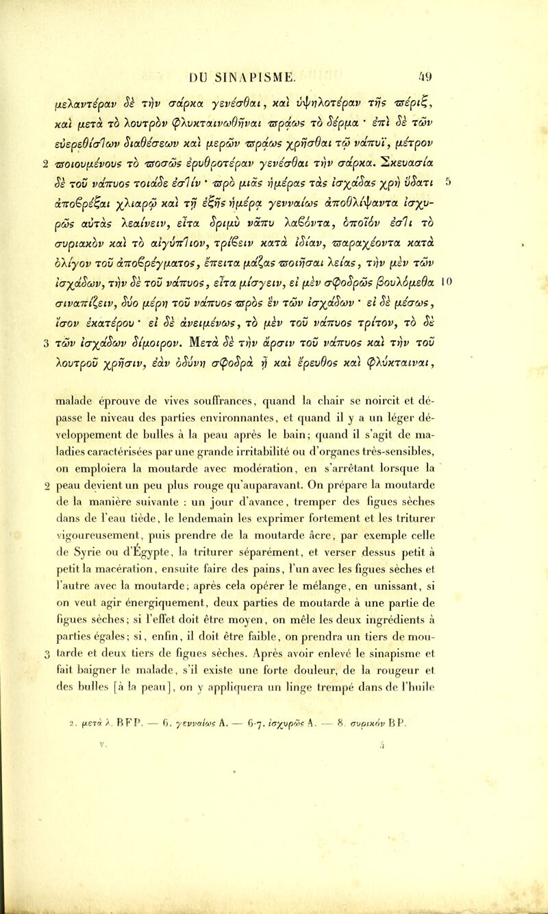tiekctvrépav Sè Trjv adpxa yevéa6a.t, xaï iJvf/jyAoTEpai» rrj? tsépi^, xaï (ierà to Xovrpbv (phjKTaivwOrjvai 'zspé.ws to Sépfxa ' sTtï Sè 1&v evepeôtalcov SiaOécrswv xeâ (xspâv 'zspdojs ■^prjaOa.i tw vdnv'i, ixsrpov 2 TSOiov^iévovs to usoa&s êpvOpoTspav yevécrQai tt\v adpxa. ^xevacrîa Sè tov vditvo? TOtdSs salîv ' tspb [xias rçfxepas Tas îajdSas yjpfj vSari à.TroÇpé^a.1 y)aapcp xctl t>7 é^rjs nçiépa yevvai'ws à-noQXtyavTa îcryy- pcos avTas Xeaivsiv, eira. Spi;xv vàirv \a£6vTa, bnoîév èali to crvpiaxbv xcà to aîyxmliov, Tpfësiv xarà iSîav, TsapayéovTa xarà oAtyov tov ànoëpéynaTOS, eirsira (xd^as ?soiyjo~ai Xetas, tï)v pèv twv ia^dSav, t>)i> Se tov vdirvos, sfaa (xiaysiv, et (lèv o-tpoSpâs (3ov\6pie9a cnvaiîiZ,ziv, Svo (ispti tov vdirvos -ziïpbs êv tcov layd^wv ' si oè fZ£<7a>s, ïaov éxaTspov ' si Sè âvsifiévas, to [xèv tov vdnvos Tphov, to Sè 3 twv icrydSwv Stfxocpov. MeTflt §è tï)v âpcriv tov vdnvos xdï Trjv tov XovTpov xprjaiv, êàv oSvvri crÇ>o$pà y xaï 'épsvQos xdi (pAvxTaivai, malade éprouve de vives souffrances, quand la chair se noircit et dé- passe le niveau des parties environnantes, et quand il y a un léger dé- veloppement de bulles à la peau après le bain; quand il s'agit de ma- ladies caractérisées par une grande irritabilité ou d'organes très-sensibles, on emploiera la moutarde avec modération, en s'arrêtant lorsque la 2 peau devient un peu plus rouge qu'auparavant. On prépare la moutarde de la manière suivante : un jour d'avance, tremper des figues sèches dans de l'eau tiède, le lendemain les exprimer fortement et les triturer vigoureusement, puis prendre de la moutarde acre, par exemple celle de Syrie ou d'Egypte, la triturer séparément, et verser dessus petit à petit la macération, ensuite faire des pains, l'un avec les figues sèches et l'autre avec la moutarde; après cela opérer le mélange, en unissant, si on veut agir énergiquement, deux parties de moutarde à une partie de figues sèches ; si l'effet doit être moyen, on mêle les deux ingrédients à parties égales ; si, enfin, il doit être faible, on prendra un tiers demou- 3 tarde et deux tiers de figues sèches. Après avoir enlevé le sinapisme et fait baigner le malade, s'il existe une forte douleur, de la rougeur et des bulles [à la peau], on y appliquera un linge trempé dans de l'huile ?.. fietà A. BFP. — 6. ysvvmwç A. — 6-7. îa%vpo>s A. — 8. ovoinav BP.