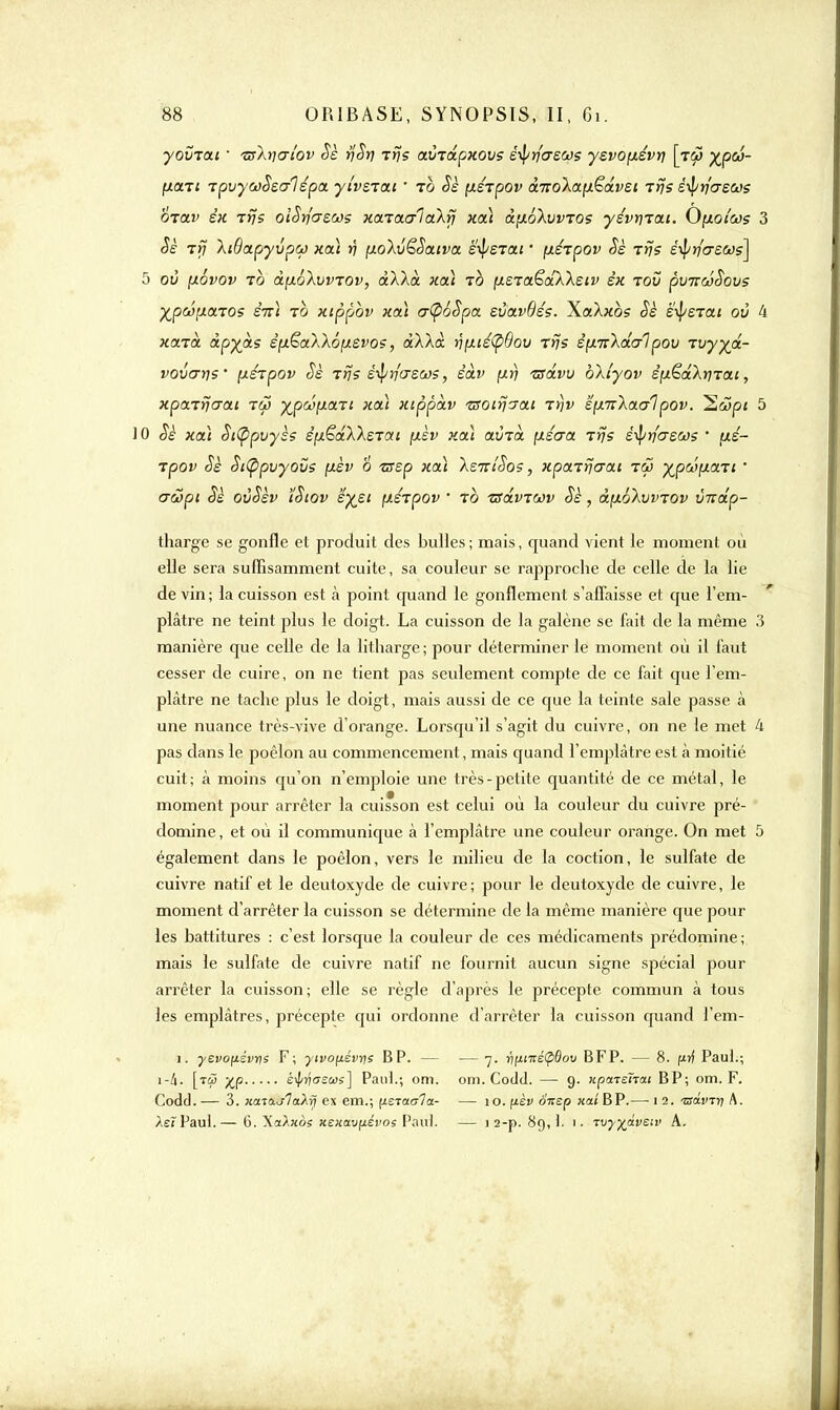 youTat • 'zsXno'lov Sè rjSrj Ttjs avTapxovs è^ycrsws yzvo\iévt] [rfi yjpû- fxtxTt Tovyeoàsalêpa ylvsiai  to Sè fxérpov ànoXa^âvst Trjs è-tyrîaews otolv e« rf}s olSrjazws xaTaalaXrj xa) à>i6XvvTO? yévr)Tai. O^iotœs 3 Sè Tri XSapyvpw xa) rj pioXvëSatva e^eTat • yjêtpov Sè rrjs é^rfireas] 5 où (àovov to àp.é\vvTOv, àXXà xa) to (xsTaëdXXeiv èx tov pv-KwSovs yjp6ô\i.a.T0s stt) to xippbv xa) o~(p6Spa svavOéç. XaXxb? Sè ëipSTat ov 4 xaTa àp%às êfxëxXXôfievos, àXXà vfj.is(p9ov tïJs èfiitkdc/lpov Tvyya- vovcrris' \j.érpov Sè Ttjs è^yjascos, êàv [xrj -advu bXtyov éixëdXrjTai, xpaTijaai tw ^pcôfxaTt xoà xippàv vsoirjjai tï)v ëp.nXaaipov. 2ô5p* 5 JO Sè xa) St(ppvyès é[xêdXXeTai ;xèv xa) avTa \iécra Trjç è-^riaern ■ pé- Tpov Sè Si(ppvyovs fxèv 6 zsep xa) XsirlSos, xpaTÏjcrai tw ypûficni ' aœpi Sè oùSèv ïSiov 'éyzi pdrpov  to nsdvTWv Sè, à.[t.oXvvTOv vnâp- tharge se gonfle et produit des bulles; mais, quand vient le moment où elle sera suffisamment cuite, sa couleur se rapproche de celle de la lie de vin; la cuisson est à point quand le gonflement s'affaisse et que l'em- plâtre ne teint plus le doigt. La cuisson de la galène se fait de la même 3 manière que celle de la litharge ; pour déterminer le moment où il faut cesser de cuire, on ne tient pas seulement compte de ce fait que l'em- plâtre ne tache plus le doigt, mais aussi de ce que la teinte sale passe à une nuance très-vive d'orange. Lorsqu'il s'agit du cuivre, on ne le met 4 pas dans le poêlon au commencement, mais quand l'emplâtre est à moitié cuit; à moins qu'on n'emploie une très-petite quantité de ce métal, le moment pour arrêter la cuisson est celui où la couleur du cuivre pré- domine , et où il communique à l'emplâtre une couleur orange. On met 5 également dans le poêlon, vers le milieu de la coction, le sulfate de cuivre natif et le deutoxyde de cuivre; pour le deutoxyde de cuivre, le moment d'arrêter la cuisson se détermine de la même manière que pour les battitures : c'est lorsque la couleur de ces médicaments prédomine; mais le sulfate de cuivre natif ne fournit aucun signe spécial pour arrêter la cuisson; elle se règle d'après le précepte commun à tous les emplâtres, précepte qui ordonne d'arrêter la cuisson quand l'em- 1. yevonévrfs F; ywopévms BP. — — 7. ri[inté(pdov BFP. — 8. f*rj Paul.; [ti5 yjp è$/ri<JSù>s] Paul.; om. om. Codcl. — 9. xparenou BP; om. F. Codd. — 3. }ta.io.j1<xXrj ex em.; (israuTa- — 10. pèv onsp xat BP.— 1 2. -zjcti'TJî A. ÀetPaul.— G. XaAxos Kenav[i.évos Pau). — 1 2-p. 89,1. 1. Tvyyctveiv A.