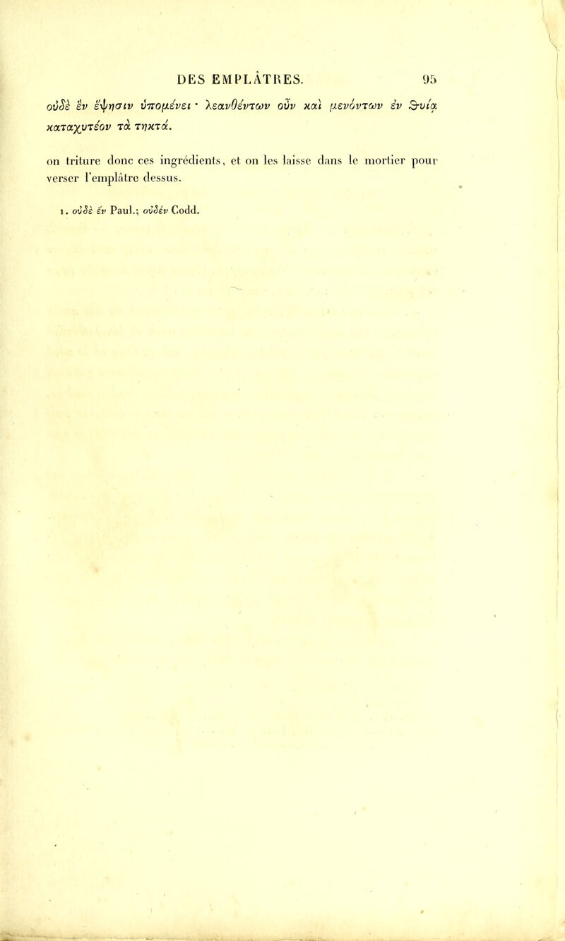 ovSè èv ètyricriv viiO[xév£i • \eavQévitai) ovv xoà \izvowoùv év S-viot KOLiayV'céoV T(Z TrjXKX. on triture donc ces ingrédients, et on les laisse dans le mortier pour verser l'empLâtre dessus. i. ovêè £v Paul.; ovêév Codd.