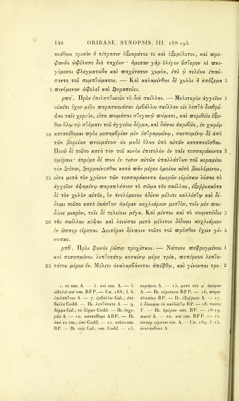 xvdBots Tpia)v rj TSTpacrtv bÇvxpaTOV ts xa) bÇvpsXnos, xa) ■zspo- fycLV&s à(pé\ri<Te Sià tayéwv  rjpsaav yàp bXiyov valspov oi tsvi- yôpsvoi (p\syiia.TWot) xa) zsayyTaTOv -/yphv, sn) y tskéws èirav- aavTO tov av(nr1oû(iaros. — Ko» xaXaptvBris Se j^uXôs v dito^s^xa 3 5 vsivôpsvov d>(psXs7 xa) B-eponrevst. put) . Ylpbs s7Ti'kr]7Tltxovs ib Sià crxlXktis. — MsXnripbv dyystov I ovxsti sypv (xsAi tsapaaxsvdcras spëdXXco axiXkav eh Xenlà SiaBpv- •^as raïs yspc)v, eïia tsupacras alsyavw ■zsœp.aTi, xcù isspiBsh e^Cti- Bsv o~k(i) tôj aîopaTi tov àyysi'ou Ssppa,xa) Srfcras àxpiëcos, sv ^copi'ù) 10 xcaa.iiBsp.at zspbs pscrripêpiav pèv sa1 pappsvw, axsTtopsvct) Sè dnb twv (3opei'oi)v TSvsvpaTWv ùs ptjSè oXws vtto avT&v xaiaTiveïaOai. îloiôj Se tovto xaTa ir\v tov xvvbs sictTOAnv sv toïs TsaaapdxovTa 2 ijpspats • àtpép.a dé tsws sv tigiv avTcov t/TraÀÀotV?wv tov xspaptov rt)v S-éatv, &spp.aivso-Bat xaïa. zsav pépos bpoicos avTO (3ovX6p.svos, 15 s'na psTa tov yjpovov tôjv TScraapdxovTa wfxepàv svpi'crxoj \vo~as to dyysTov r)^rjpéva> tsapaTTArjo-iov to crûpa Tris crxfkArjs, sçsppvtixÔTa §s tov yvXbv avTrjs, ov dvsXopsvos t)Svvoj péXni xaXkîalw xa) St- Scopi tovto xaTcr, sxdalrjv ripspav xo^Xidpiov psalbv, -rots pèv tsat- Sïois pixpbv, to7s Ss TsXeiois paya. Ko» pévTot xa) to crajpaTcoSss 3 20 Trçs crxtXXtjs xô-fyas xa) Xsioicras psTa psXtTOs SiScopi xoyXidpiov sv wcntsp stptiTai. ùiSVTSpav Svvapiv tovto tov TSpoaBsv sysiv yi- 4 VOôtJXE. puB'. îlpbs (pcovîj? pœaiv Tpoyjaxos. — NaVuos ise(ppvyp.svov 1 xa) crscrrio-psvov Xsn^OTaTW xoaxivw psprj Tpi'a, zsstispsdù? \sti1o- 25 TaTOv (xspos sv. MsXnt âvaAauëdvsTai d7té(pBco, xa) ytvovTat rpo- 2 î. te om. A. — 3. xaî om. A. — 5.' ciÇeXelHal om. BFP. — Ch. 188; \. 6. STuXt'iTilove A. — 7. ê(j.€ctÀÀù) Gai.; èn'i- êaAAe Codd. — Ib. XenloTona A. — 9. Sépfia Gai.; tô Sépfia Codd. — Ib. ia%v- pœs A. — 10. HcnaTidrifit A BP. — Ib. àitô e.\ cm.; imà Codd. — 12. tovto om. BP. — Ib. Taïs Ga).; om Codd. — i3. xepâfÀov A. — 1 5. fxETct irtv jx' ripépav A. — Ib. tvptaxov BFP. — 16. ixapa- nAnalwi BP. — Ib. êÇeppvév A. — 17. V ëvvtt)fJ.at to xaXkialco BP.— 18. tovtw F. — Ib. riixépav om. BP. — '8-19. raaio-/ A. — 20. xai om. BFP. — 21. oianep eiprirat 0111. A.— Ch. 189; 1. 2 5. aVaAa'fi£a!)£ A.