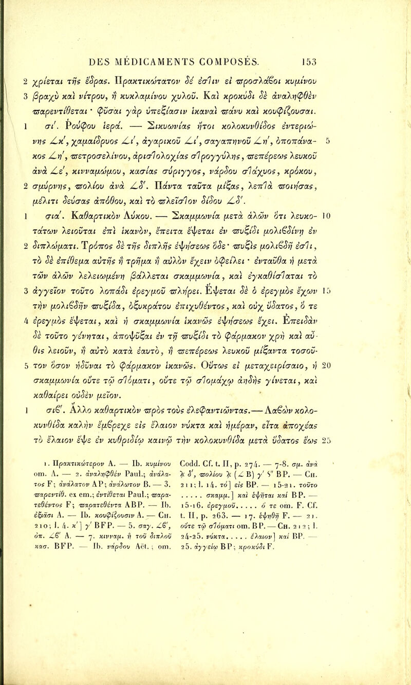 2 épierai iys ë'Spas. Tipaxiixcoiaiov Sé èalcv si 'zspoa'Xd^oi xvyîvov 3 fipa/v xdi vhpov, y xvx\ay(vov %y\oïï. Ka) xpoxvSi àè àva\y<2>Bèv zîapsvTi'ôsTat ' (pvcrai yàp vfteçi'ouTtv Ixavài tsclw xdi xov(pi%ovcrai. 1 tri'. Pov(pov ispd. — ^txvcovias ytoi xoXoxvvdldos èvTspiw- vys jCx, XJXfiou'Spvos jLi, dyaptxov aaya-nyvov ZV, ortoitava- 5 xos /Ly , 'cssrpocrsXtvov, àpicfloXoyjas al poyyvXys, vssTiépsus \svxov àvà /Ls , xivva.yLrJiy.ov, xaalas avpiyyos, vdpSov aldyyos, xpéxou, 2 ayvpvys, zsoXîov dvd UdvTa iavta yi^as, Xenla. isoiyaas, yéXnt Ssvaas dn66ov, xcù to ts\s'ïalov SlSov /LS'. 1 cjid'. Ka6apTtxbv Kxixov. — ^xayycovi'a ysTa dXwv oti Xsvxo- 10 Tdrtvv ASiovTai S7r) ixavbv, susiTa ètyerai èv 'usvfySi yoXtëSi'vy èv 2 ScxAcoyaTi. Tpâ-xos SeTys SmAys ê^yasas 6Ss' isvQis yoAiëSy sait, to Sè sm'dsya aÙTys y iprjya. y avXbv sys.iv oQsiksi • êvravOa y ysrd tôûv d\d>v ASASiwysvy fidXksTat axayycovi'a, xdi êyxaOlalaTai rb 3 dyystov tovto XoizaSt spsyyov TisXypsi. E^exaf Sè o êpsyybs sywv 15 Tyv yoXiëSyv zsv^iSct, b^vxpdiov STtiyyQsvTOS, xdi ov% vSaros, 6 ts 4 êpsyybs suerai, xcù y axayywvia ïxavws è^y'asws syet. ÈiireiSàv $è tovto yévyrat, àitotyv%,ai èv rfj 'usv^iSi to (pdpyaxov -^py xdi av- Qis \siovv, rj avTQ xcœd êavTO, y Tssmspsws asvxov yl^avTa Toaov- 5 tov oaov ySvvai to (pdpyaxov ixavâs. Ovtcos si ysTaysiplaato, y 20 axayywvia. ovts tw aloyau, oins tû aloydyjj} dySys yivsiai, xcù xaQaîpsi oùSèv ysïov. 1 aië . AaXo xadapnxbv ispos tous ê\s<pavTiwvTas.— Aaëàv xo\o- xvvBiSa xa\yv ê'yëps^s sis s\aiov vvxza xdi yyspav, sha dnoyéas to sXatov s'il/s êv xvôpiSi'co xaivco Tyv xoAoxvvQiSa yerci voœzos sws 25 i. ïlpaxTiiiûnepov A. — Ib. xv{lwov om. A. — 2. âvalri<pBsv Paul.; dvdla- toi F; àvâXarov A.P; avilmov B. — 3. 'BapevTtd. ex em.; êvriOerai Paul.; wapa- rsdévios F; tsapaieBswa A BP. — Ib. êiiiSat A. — Ib, Kov<pt^ovcriv A. — Ch. 210; 1. 4- «'] y' BFP. — 5. aay. Z§', otx. A. — xivva(ji. ri tov Sihaov xao~. BFP. — Ib. vdpSov Aët. ; om. Codd. Cf. t. II, p. 27/1. — 7-8. àvà % S', -moMov (ZB) / S BP. — Ch. 2 11 ; 1. ) 4. to] sis BP. — 1 5-2 1. toCto ana[L[L. ] «ai êiJ/rjTaf ;iai BP. — 1 5-16. èpey^ov o re om. F. Cf. t. II, p. 263. — 17. s^ridrj F. — 21. oî/re tù o-1é[iaTc om. BP. — Ch. 212; 1. 24-25. VVXTCt SAdlOv] HOLl BP. — 25. àyysico BP; npoHvSi F.