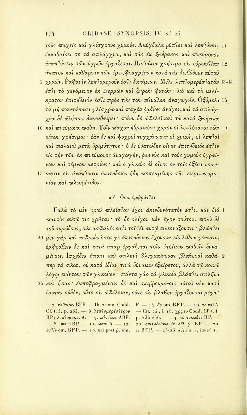 tous vsaysïs xa) yXlcrypovs yvfxovs. AfxvySaXa pîmlst xa) XsTtlvvst, 11 sxxaBaipst Te t<x cruXdyyya, xa) Tas éx B-dpaxos xa) tsvsvp\ovos dvaitlvcrsis tS>v vypûv spydZ,stat. Tltalaxta ypr)<rtp\a sis svpcoaltav 12 ■finaios xa) xdBap<rtv iwv èp.iis(ppayy.svwv xaid Tas Sis^ôSovs avTOÛ 5 yy[xœv. Va(pav)s Xs7r1o[xspovs éalt Svvdfxsws. MsXt XsTi1oy.spsalaj6v 13-14 écrit to ysv6(isvov éx &sp[xcov xa) £,ripœv Çvtcov ■ Stb xaà to ytsXi- xpaiov êmTtfSstév sali ispos ir\v tûv zslvdXwv dvayooyrjv. 1 1 -i Ta fjt>) 'Tsavidnaui yXt'aypa-xcà 'sa.yéai paSlws àvdysi ,xa) Ta cnrXdy- yya Sè dXvircos StaxaBai'psi ' tsdvv Se cbtysXsT. xa\ Ta xarà B-oipaxa 10 xa) isvsvyLOva ■adôtj. Teus TSayyv rjBpoixoai yv[ibv oi Xstï1biatot tûjv 10 o'ivwv yprjatfxot ' èdv <5e xa) -fyvypo) Tvyydvcoatv ol yvfxo) > oi Xsulo) xa) ^aXato) fxsrd SptpivTrnos ' b <5e vSatœSrjs oïvos STTirtfSsiSs ècfitv sis Ttjv iûjv sx 'zsvsvfxovos dvayojyrjv, pcovvùs xa) iovs yjjfxovs ùypai- vcôv xa) iép\vwv [t-stpiws • xa) à yXuxùs Se oïvos èv toÎs b^scrt voarf- 15 ixaatv sis dvdnlvcriv STtmnSstos tss-Ks\x.\>.svy)s rrjs TSsptnvsvyLO- vîas xa) tsXsvptTtSos. xh1. Oact èp\(ppà-rlsi. FaXd to (xèv bpov ■zsXstalov syov àxtvSvvoTarôv sali, xàv Std 1 ixavibs aÙTçj tis yjpriiat ' 10 Ss bXtyov fxèv syov tovtov, -nroÀù Sè iov TvpcôSous, ovx da(paXss èt/ii 101s èv avTW TsXsovdl,oucriv fiXaitlst 20 (xèv ydp xa) vstypovs ocrot ys è-nn^siws syovcrtv sis Xt'Bcov ysvsatv, é;j.<Ppd^sis Sè xa) xard jfarap spyd^STat lois srot'fias TsaOslv Suva- p\évots. ltrydSss riitan xa) cttcXïiv) (pXsyfxatvouat @Xa£spa) xaBd- 2 ■nsp Ta crvxa, où xajd iSiav Ttvà Svvafxtv s^at'psTOv, dXXà i(2 xotvw Xoyct) Tsdviwv iwv yXvxsav 1 tsdvia ydp rd yXvxéa fiXdnlst cmXiiva 25 xa) -ffKap' èpnstypaypsvots Sè xa) (jxtppov^évots aura) (xèv xard savrds ovSsv, ovrs sis d>@sXstav, ouïs sis (3Xdêtiv épydZpviat (xéya' 2. xaOaîpsi BFP.— Ib. te om. Codd. F. — l4. om. BFP. — 16. te xat A. Cf. 1.1, p. 234. — 5. XsTilofiepéalepov — Ch. 2I1 \ 1. 1 8. XPVT0 Codd. Cf. t. I, BP; Xeitlopepés A.— 7. Tzlvekoûv ABP. p. 235-236. — ig. to ivpwSes BP. — — 8. ■woij'uBP. — 1 1. Simv A.— 12. 20. êiinriêeiovs ê)t MO. y. BP. — 2.5. èaliv om. BFP. — i3. «ai post p. om. ts RFP. — 2ÎS-2(ï. aôià f/. k. saura A.