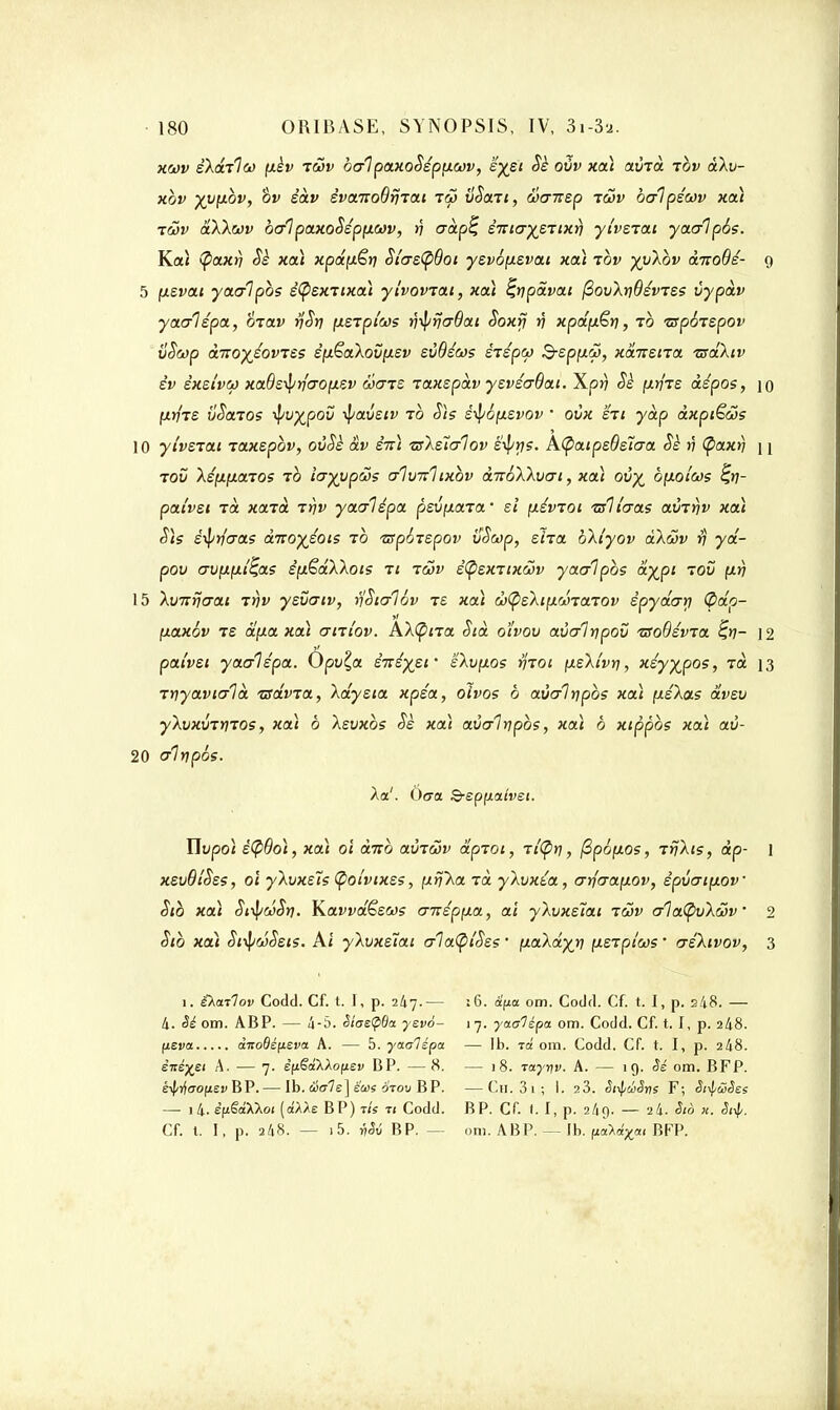 xwv èX&ilw fièv iwv balpaxoSepp-cov, 'éyei dè ovv xai xÙTtt tov àXv- xbv yy[ibv, ov êàv èvaitoBrî'iai toj vSan, Sanep tcov balpécov xai twv aXXwv balpaxoSéppiav, rj aàp% è-niayzTixr) yivziat yaalpbs. Kai (p~axr) Sè xai xpâfxêtj St'as<pBoi ysvofxsvai xai ibv yyXbv à-noBé- 9 5 fxsvai yaalpbs ëÇexTixai ylvoviat, xai ^tjpdvat fiov\ri6éines vypàv yaalépa, mav tjSv [xerpi'ws v^iriaBai Soxrj rj xpdy&ri, ib TSpoiepov vSwp àno)(éovTSS sptëaXov[J.ev svBécos èiépu B-epixâ, xansna zsdXtv èv êxetvoj xa6e^rfao(isv àiaTS laxspdv ysviaBat. Xpr) Sè /mt/tê àépos, \o l^riTS vSaios tyv^pov -fyavetv to Sis éi^ôfxsvov • ovx §ri ydp àxpiËcos 10 yivziai jaxspbv, ovSè àv êirl tsksîalov s^ys. A(paipeBs7aa Sè n (paxrj n tov Xéçxfionos to iayypws alvizlixbv àicoXXvai, xoà ov% bfxotœs %ti- pat'vst Ta xaTa rrjv yaalépct peufiaTCt' si (xévTOi zfllaas avrrjv xai Sis è^riaas ànoyéois to •zspoTepov iïScop, siia bXlyov àXwv % yd- pov avfifxi'^as é[xëdXXots ti iwv è(psxnxwv yaalpbs ayjpi tov (xrj 15 Xvnrjaai tvv ysvatv, r)'Sia1év t£ xa\ wtyzXip.ù-ïatov êpydarj (pdp- (xaxév Te dp.a xai aniov. AX(pna Stà o't'vov avalypou TSoBévja £>7- 12 paivsi yaalépa. Opvç,a èTtéyei' sXvfxos r)iai (xsXivri, xéyyjpos, ta 13 Tijyavialà 'srdvra, Xdysta xpéa, olvos b aùalripbs xai [xéXas dvsv yXvxvzriTOs, xai b Xevxbs Sè xai avalnpbs, xai b xippbs xai aù- 20 alypés. Xai. Oca 3-spfxa/vei. Uvpoi è(pBoi, xai oi aito aviwv dpioi, Ti'Çiri, j2p6[Xos, TrjXis, dp- 1 xsvBîSes, oï yXvxeïs (poi'vixss, ixn'Ka Ta yXvxéa, arjaay.ov, êpvaifxov Stb xai St^wSrj. Kavvdësws airippLa, ai yXuxeïat iS>v a1a(pvXôov 2 Sib xa) SffywSsis. Ai yXvxeïai ala(pi'Ses ' p.aXd)(jn (leTptws ' aéXivov, 3 1. iXatlov Codd. Cf. t. I, p. 247.— :6. â'fta om. Codrl. Cf. t. I, p. 248. — 4. M om. ABP. — 4-5. êiae<p6a yzvo- 17. yaalépa om. Codd. Cf. t. I, p. 248. [leva ânoOé(ieva A. — 5. yaalépa — 1b. rot om. Codd. Cf. t. I, p. 248. è-néyet A. — 7. êfiëaXXofiev BP. — 8. — 18. raynv. A. — 19. Sé om. BFP. k^ao[isv B P.— Ib. c&ale] suis orou BP. —Ch. 3 1 ; I. 23. Siif/ciSris F; èi-^cSSes — i4. êfi§aX\oi (a'AAe BP) t/s ti Codd. BP. Cf. I. I, p. 2/19. — 24. Sio «. 3$. Cf. t. I, p. 248. — i5. $36 BP. - om. ABP. — Ib. ftàx^a, BFP.