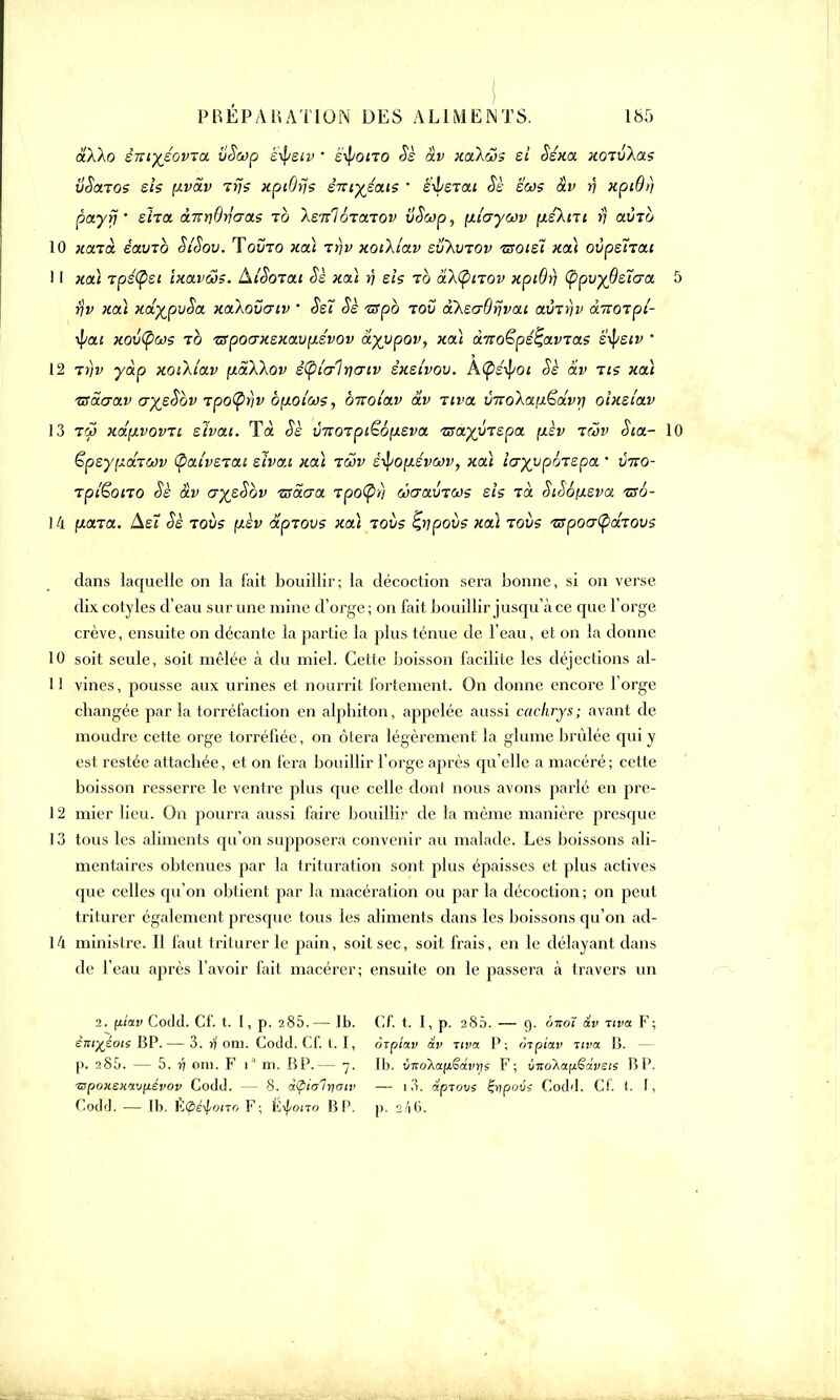 âXXo èmyéovta vooip è-tysiv • etyono Sè av xa\<$$ si Ssxa xoTvXas ÙSoltos sis pvav Trjs xptOijs smyéais ' è'-isTai Sè ëcos av r\ xptôt] pctyyj ' sïia àivnOrîa-as to Xs^loTaiov vSojp, [Xi'uycov p.sXni >; ouÎto 10 xaià éavcb Si'Sov. Tovro xa) rrjv xoiXiav svXwov tsoisÏ hou ovpétTCtt 11 xa) rpé(psi Ixavœs. Aioorat Sè xa) rj sis rb akfynov xpiBy Ç>pvy6s7aa yv xa.} xdyjpvSa xaXovcriv * Ss7 Sè -srpè toS aheaBrjvai aurf/v àttotpl- ■tyai xov(pws to tspoaxsxavp.évov â^vpov, xa) âiroSpéçavTae s^siv • 12 7r)v yàp xoiXiav ytaXXov ètyit/lriGiv sxsivov. A^s^oi Sè av tis xa) TSaarav aysSbv ?po(pfiv b\t.oiws, onoi'av av uva throXa,{i€dvri oixslav 13 tw xâfivovTt eïvat. Ta Sè vitotpi£6ixsva Tsayytspa fxèv rcov Sia- sy^drcov (pai'vstai sivo.i xaï tcov styop.svwv, xa) Icryypôzspa ' v7io- Tpi'êono Sè àv aysSbv zsàaa ipo(pn ûaavTœs sis Ta SiS6(xeva uso- 14 para. AeT Sè tous pèv ap-tovs xa) tovs Ç,ripovs xa) rovs Tspoatyâiovs dans laquelle on la fait bouillir; la décoction sera bonne, si on verse dix cotyles d'eau sur une mine d'orge ; on fait bouillir jusqu'à ce que l'orge crève, ensuite on décante la partie la plus ténue de l'eau, et on la donne 10 soit seule, soit mêlée à du miel. Cette boisson facilite les déjections al- 11 vines, pousse aux urines et nourrit fortement. On donne encore l'orge changée par la torréfaction en alpliiton, appelée aussi cachrys; avant de moudre cette orge torréfiée, on ôtera légèrement la glume brûlée qui y est restée attachée, et on fera bouillir l'orge après qu'elle a macéré; cette boisson resserre le ventre plus que celle dont nous avons parlé en pre- 12 mier lieu. On pourra aussi faire bouillir de la même manière presque 13 tous les aliments qu'on supposera convenir au malade. Les boissons ali- mentaires obtenues par la trituration sont plus épaisses et plus actives que celles qu'on obtient par la macération ou par la décoction ; on peut triturer également presque tous les aliments dans les boissons qu'on ad- 14 ministre. Il faut triturer le pain, soit sec, soit frais, en le délayant dans de l'eau après l'avoir fait macérer; ensuite on le passera à travers un 2. (itav CoJd. Cf. t. [, p. 2 85. — Jb. éni^éot; BP. — 3. rf on). Codd. Cf. t. I, p. 285. — 5. fi oui. F ia m. BP.— 7. ■mpoKenav^évov Codd. — 8. à§ia7t\aiv Codd. — Ib. ÈÇéiono F; V^ono BP. Cf. t. I, p. 280. — 9. ôtcoï av Tiva F; orpiav av Ttva P; mpiav uva B. - Ib. vnoXafiêàvns F; vnokay&ivsts P> I*. — i3. apiovs &povï Codd. Cf. (. I, p. 2/1 (i.