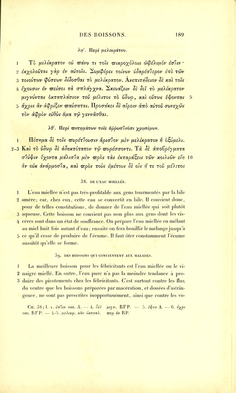 1 To [xsXi'xpctTOv où isdvv ti to~is zsixpoyoXois dô<pé\i[x6v êaliv • 2 èxypXovTat ydp év aÙTols. ~2,vfx(pépsi toi'vvv ùSapéalspov èiû tôjv 3 TOtpvTWV (pvaswv SîSocrBai to (xsXi'xpaTOv. AvsTîiTrfSetov Sè xa) -rois ii 'éypvtjiv êv 'Bei'erei rot cmXdyyva. Sixsvd?,siv Sè Ssï to (xsXi'xpaTOv fxiyvvvras bxTanXdcriov tov fxéXiTOS to vSwp, xa) ovtws tyovras 5 ayjpis âv d(ppîl,ov 'tsavcDjrai. îlpocrrfxst Sè aïpsiv ànb aÙTOv avvsyws tov à(ppbv sùBvs àp.a tS> yevvdaOat. XO'. Ilepi TSOTYiiJ.âTMv rois âppwalovat yprj<ri\iU)v. ] IloTn^a Sè zo7s TSupérlovartv âpicrlov (xèv fxsXtxparov $ b^ûpLsXi. -3 Kai to vSwp Sè àStjxTOTarov tw 'ZSvpécraovTi. Tà Sè àuo^péyp.aTa crlv^iv 'èyovTa. [xdXtala [xèv zfpbs Tas êxTapd^sts twv xotXiwv sïrj ] âv oùx dvdp[xoo~1a, xa) zspbs tovs êfisTOvs Sè ois rj ts tov ixéXnos 38. DE L'EAU MIELLÉE. 1 L'eau miellée n'est pas très-profitable aux gens tourmentés par la bile 2 amère; car, cbez eux, cette eau se convertit en bile. Il convient donc, pour de telles constitutions, de donner de l'eau miellée qui soit plutôt 3 aqueuse. Cette boisson ne convient pas non plus aux gens dont les vis- 4 cères sont dans un état de souffrance. On prépare l'eau miellée en mêlant au miel huit lois autant d'eau ; ensuite on fera bouillir le mélange jusqu'à 5 ce qu'il cesse de produire de l'écume. Il faut ôter constamment l'écume aussitôt qu'elle se forme. 3g. DES BOISSONS QUI CONVIENNENT AUX MALADES. 1 La meilleure boisson pour les fébricitants est l'eau miellée ou le vi- 2 naigre miellé. En outre, l'eau pure n'a pas la moindre tendance à pro- 3 duirc des picotements chez les fébricitants. C'est surtout contre les flux du ventre que les boissons préparées par macération, et douées d'astrin- gente , ne sont pas prescrites inopportunément, ainsi que contre les vo- Ch. 38; 1. i. èaliv om. A. — t\. oeî fxvyv. BFP. — [>. ë^/r]v A. — G. à'^pi om. BFP. — (y-b. fieAntp. x&v oxtmiù. -zaep av BP.