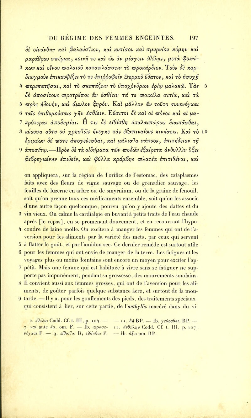 Sè ofadvdtjv xa\ (ZaXaval iov , xa\ xvTiaov xa\ crfivpvi'ov x6[xriv xaï fj.apd6pov aiîéppa., xotvrj ts xcà às av \iiayziv êdéXrjs, [xsTa tyoivî- 3 xwv xcà oïvou zsctkaiov xaTtx.TrXdacrsiv to -zspoxdpSiov. Toits Sè xap- Siœypiovs êTïixoutpi^ei to te èTsippotyzïv B-spfxov vScnos, xcà to n<rvyri 4 'ssspiTTcnrjcrai, xcà to axeitâ^siv to v-noyovSpiov èpico y.a\axw. Tàs 5 $S &KOCTITOVS TSpOTpSTtOt OLV è<jBlSlV Ta TS TSOlXtXct CTtTi'a, Xcà TO. 5 tspbs vSovrjv, xcà diivXov ^tipov. Ka< {i&Xkov dv tovto avvsvéyxai 0 tous £7riBv[loverais yrjv èaOlsiv. Eu<tjto* Sè xcà oî rsévoi xcà aï (xa- 7 xpoTspai aTToSniytlai. H ris Sè siQlcrOri àiaXanrcôpcos SiaiTacrOai, S xvoucra avTr) ov y^p^alus rjvsyxe Tas ê^aTUvai'ovs xivrjcrsis. Kaî to 10 Spi[LSwv Ss ■zsots à-noysvso-Bai, xcà pLakic/ia vdnvos, éniTrfSstov Tfj 0 àTiocriTcp.—ïlpbs Sè Ta oiSrlfxaTa tcov isoSôjv st^aipsTa àvôvXXtv 6%si fisêpsyixévriv èiriSstv, xa\ (pvXka xpdfxërjs is\<xiéa siUTiQévai, xai on appliquera, sur la région de l'orifice de l'estomac, des cataplasmes faits avec des fleurs de vigne sauvage ou de grenadier sauvage, les feuilles de luzerne en arbre ou de smyrnium, ou de la graine de fenouil, soit qu'on prenne tous ces médicaments ensemble , soit qu'on les associe d'une autre façon quelconque, pourvu qu'on y ajoute des dattes et du 3 vin vieux. On calme la cardialgie en buvant à petits traits de l'eau chaude après [le repas], en se promenant doucement, et en recouvrant l'bypo- 4 condre de laine molle. On excitera à manger les femmes qui ont de l'a- version pour les aliments par la variété des mets, par ceux qui servent 5 à flatterie goût, et par l'amidon sec. Ce dernier remède est surtout utile 6 pour les femmes qui ont envie de manger de la terre. Les fatigues et les voyages plus ou moins lointains sont encore un moyen pour exciter i'ap- 7 pétit. Mais une femme qui est habituée à vivre sans se fatiguer ne sup- porte pas impunément, pendant sa grossesse, des mouvements soudains. 8 H convient aussi aux femmes grosses, qui ont de l'aversion pour les ali- ments, de goûter parfois quelque substance acre, et surtout de la mou- 9 tarde. — Il y a, pour les gonflements des pieds, des traitements spéciaux, qui consistent à lier, sur cette partie, de Yanihyllis macéré dans du vi- ■>. êÛéXot Codd. Cf. t. III, p. io4. - 7. ual àrite d(t. om. F. — Ib. ^porss- vetyxou F. — 0. stOitîlci.i B; eWlaOcu P. - 11. ^ BP. — Ib. yeveaQcu. BP. — 12. Avdrt'Ayv Codd. Cf. t. III, p. 107. — Ib; ofei om. B P.