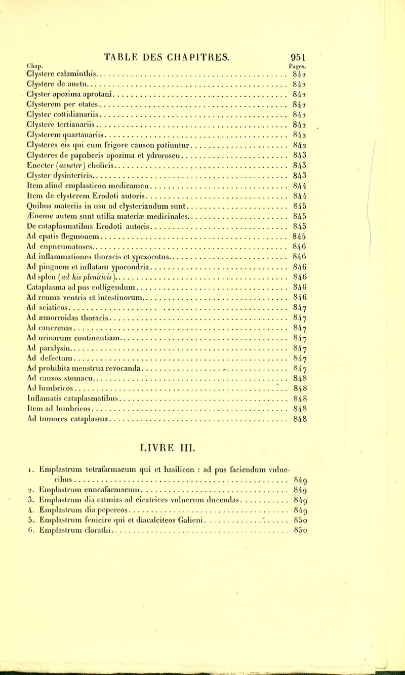 Cliap. Pages. Çlystere calaminthis 8/12 Clysterc de anetu 842 Clyster apozima aprotani 842 Clystcrcm per etates 842 Clyster cotlidianariis 842 Clysterc tertianariis 842 Clystcrem quartanariis 842 Clysleres eis qui cum frigore canson patiuntur 842 Clystcres de papaberis apozima et ydroroseu 843 Enecter (acneter) cliolicis 843 Clyster dysintericis 843 Item aliud emplastieon medicamen 844 Item de clystercm Erodoti autoris 844 Quibus materiis in usu ad clysteriandum sunt 845 jEneme aulem sunt utilia materia3 médicinales 845 De calaplasmatibus Erodoti autoris 845 Ad epatis llcgmoncm 845 Ad enpneumatoses 84 6 Ad inilammationes llioracis et ypezoeotus 84(3 Ad pinguem et inflatam ypocondria 846 Ad splcn [ad his plcnilicù) 846 Calaplasma ad pus collige.ndum 846 Ad rcuma ventris et inlestinorum 8/16 Ad scialicos 847 Ad œmorroidas tboracis 847 Ad cancrenas 847 Ad urinarum continentiam 847 Ad paralysin 847 Ad defeelum 847 Ad probibita menstrua revocanda - 847 Ad causos slomacu 848 Ad lumbricos 848 Inflamatis cataplasmalibus 848 Item ad lumbricos 848 Ad tumorcs calaplasma 848 LIVRE III. 1. Emplastrum tetrafarmacum qui et basilicon : ad pus faciendum vulne- ribus 84g 2. Emplastrum enneafarmacum 849 3. Emplastrum dia catmias ad cicatrices vulnerum ducendas 84q 4. Emplastrum dia pepereos. . 8/I9 5. Emplastrum fenicire qui et diacalciteos Galicni ' 85o 6. Emplastrum cloralbi 85o