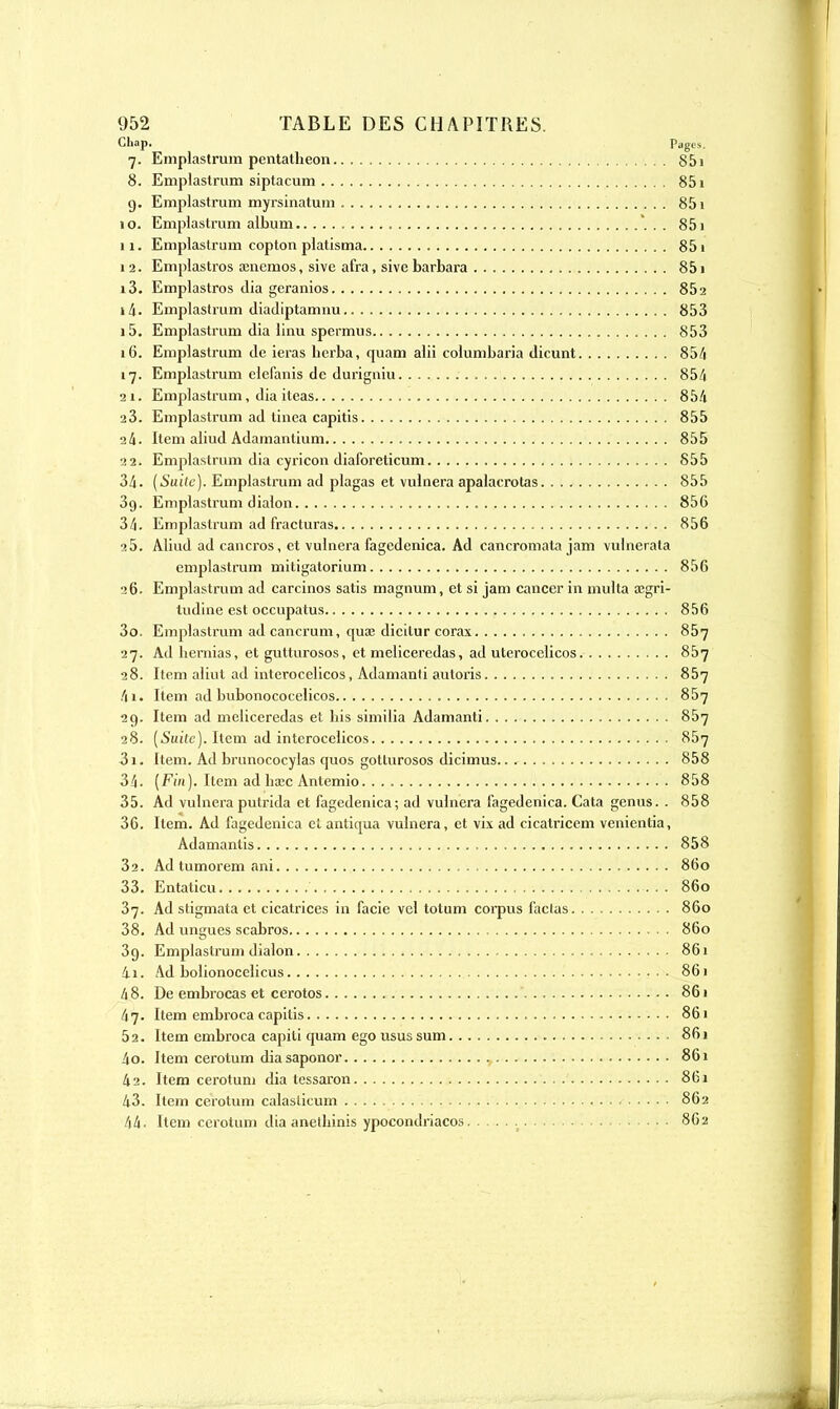 Chap. Pages. 7. Emplastrum pentatheon 851 8. Emplastrum siptacum 85î 9. Emplastrum myrsinatum 851 10. Emplastrum album *, . . 851 11. Emplastrum copton platisma 851 1 2. Emplastros asncmos, sive afra, sive barbara 851 13. Emplastros (lia geranios 852 14. Emplastrum diadiptamuu 853 15. Emplastrum dia linu spermus 853 16. Emplastrum de ieras berba, quam alii columbaria dicunt 854 17. Emplastrum elefanis de durigniu .. . 854 21. Emplastrum, dia iteas 854 23. Emplastrum ad tinca capitis 855 24. Item aliud Adamantium 855 22. Emplastrum dia cyricon diaforeticum 855 34. (Suite). Emplastrum ad plagas et vulnera apalacrotas 855 39. Emplastrum dialon 856 34. Emplastrum ad fracturas 856 25. Aliud ad cancros, et vulnera fagedenica. Ad cancromata jam vulnerata emplastrum mitigatorium 856 26. Emplastrum ad carcinos satis magnum, et si jam cancer in multa aîgri- tudine est occupatus 856 30. Emplastrum ad cancrum, quse dicilur corax 857 27. Ad bernias, et gutturosos, et meliceredas, ad uterocelicos 857 28. Item aliut ad interocelicos, Adamanli autoris 857 4i. Item ad bubonococelicos 857 29. Item ad meliceredas et bis similia Adamanti 857 28. [Suite). Item ad interocelicos 867 31. Item. Ad brimococylas quos gotturosos dicimus 858 34. (Fin). Item ad hœc Antemio 858 35. Ad vulnera putrida et fagedenica; ad vulnera fagedenica. Cata genus. . 858 36. Item. Ad fagedenica et antiqua vulnera, et vix ad cicatricem venientia, Adamanlis 858 32. Ad tumorem ani 860 33. Entaticu 860 37. Ad stigmata et cicatrices in facie vel totum corpus factas 860 38. Ad lingues scabros 860 39. Emplastrum dialon 861 41. Ad bolionocclicus 861 48. De embrocas et cerotos 861 47. Item embroca capitis 861 5a. Item embroca capili quam ego usus sum 861 40. Item cerotum diasaponor 861 42. Item cerotum dia tessaron 861 43. Item cerotum calaslicum 862 44. Item cerotum dia anelbinis ypocondriacos 862