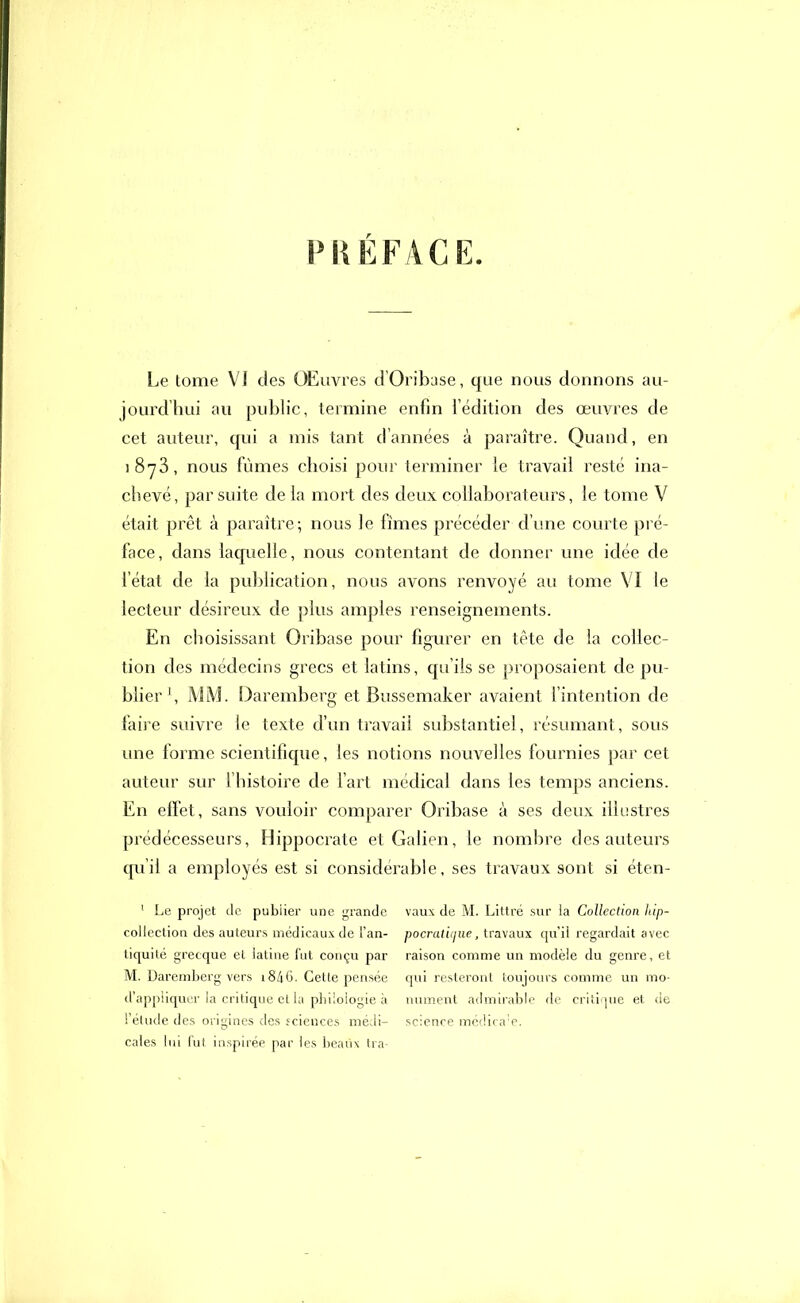 PRÉFACE. Le tome VI des OELivres d’Oribase, que nous donnons au- jourdhui au public, termine enfin l’édition des œuvres de cet auteur, qui a mis tant d’années à paraître. Quand, en j 8y 3, nous fûmes choisi pour terminer le travail resté ina- chevé, par suite de la mort des deux collaborateurs, le tome V était prêt à paraître; nous le fîmes précéder d’une courte pré- face, dans laquelle, nous contentant de donner une idée de l’état de la publication, nous avons renvoyé au tome VI ie lecteur désireux de plus amples renseignements. En choisissant Oribase pour figurer en tête de la collec- tion des médecins grecs et latins, qu’ils se proposaient de pu- blier1, MM. Daremberg et Bussemaker avaient l’intention de faire suivre le texte d’un travail substantiel, résumant, sous une forme scientifique, les notions nouvelles fournies par cet auteur sur l’histoire de l’art médical dans les temps anciens. En effet, sans vouloir comparer Oribase à ses deux illustres prédécesseurs, Hippocrate et Galien, le nombre des auteurs qu’il a employés est si considérable, ses travaux sont si éten- 1 Le projet de pubiier une grande vaux de M. Littré sur la Collection hip- collection des auteurs médicaux de i’an- pocratic/ue, travaux qu’il regardait avec tiquité grecque et latine fut conçu par raison comme un modèle du genre, et M. Daremberg vers i846. Cette pensée qui resteront toujours comme un mo- d’appiiquer la critique et la philologie à nument admirable de critique et de l’élude des origines des sciences médi- science médica!e. cales lui fut inspirée par les beaux tra-