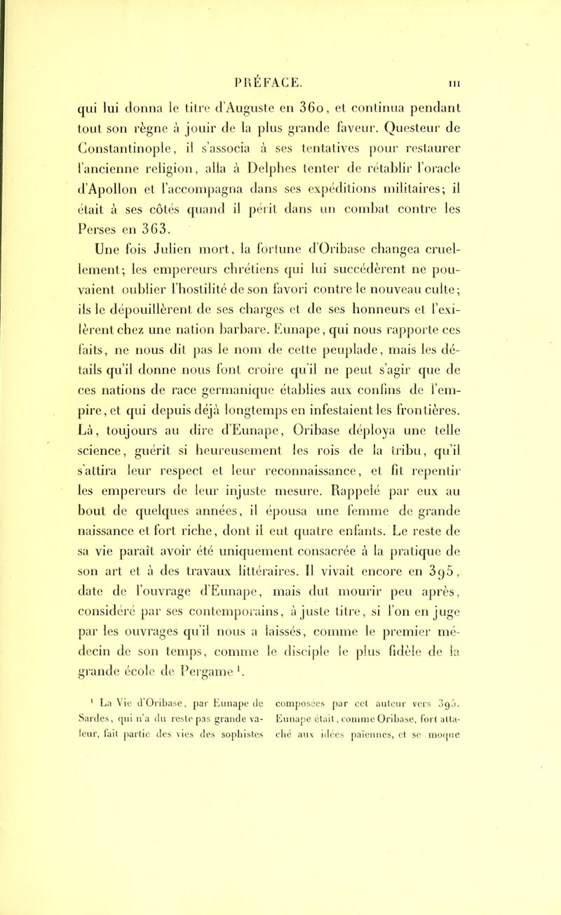 qui lui donna le titre d’Auguste en 36o, et continua pendant tout son règne à jouir de la plus grande faveur. Questeur de Constantinople, il s’associa à ses tentatives pour restaurer l’ancienne religion, alla à Delphes tenter de rétablir l’oracle d’Apollon et l’accompagna dans ses expéditions militaires; il était à ses côtés quand il périt dans un combat contre les Perses en 363. Une fois Julien mort, la fortune d Oribase changea cruel- lement; les empereurs chrétiens qui lui succédèrent ne pou- vaient oublier f hostilité de son favori contre le nouveau culte ; ils le dépouillèrent de ses charges et de ses honneurs et l’exi- lèrent chez une nation barbare. Eunape, qui nous rapporte ces faits, ne nous dit pas le nom de cette peuplade, mais les dé- tails qu’il donne nous font croire qu’il ne peut s’agir que de ces nations de race germanique établies aux confins de l’em- pire, et qui depuis déjà longtemps en infestaient les frontières. Là, toujours au dire d’Eunape, Oribase déploya une telle science, guérit si heureusement les rois de la tribu, qu’il s'attira leur respect et leur reconnaissance, et fit repentir les empereurs de leur injuste mesure. Rappelé par eux au bout de quelques années, il épousa une femme de grande naissance et fort riche, dont il eut quatre enfants. Le reste de sa vie paraît avoir été uniquement consacrée à la pratique de son art et à des travaux littéraires. Il vivait encore en 3q5, date de l’ouvrage d’Eunape, mais dut mourir peu après, considéré par ses contemporains, à juste titre, si l’on en juge par les ouvrages qu’il nous a laissés, comme le premier mé- decin de son temps, comme le disciple le plus fidèle de la grande école de Uergame1. 1 La Vie d’Oribase, par Eunape de composées par cet auteur vers oqâ. Sardes, qui n’a du reste pas grande va- Eunape était, comme Oribase, fort atta- leur, fait partie des vies des sophistes chc aux idées païennes, et se .moque