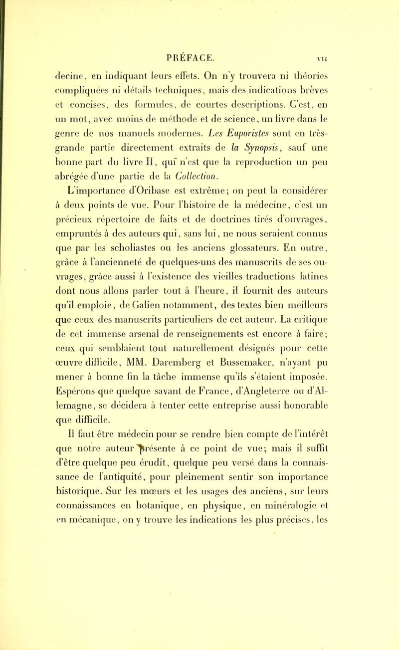 vu decine, en indiquant leurs effets. On n’y trouvera ni théories compliquées ni détails techniques, mais des indications brèves et concises, des formules, de courtes descriptions. C’est, en un mot, avec moins de méthode et de science, un livre dans le genre de nos manuels modernes. Les Euporistes sont en très- grande partie directement extraits de la Synopsis, sauf une bonne part du livre II, qui n’est que la reproduction un peu abrégée d’une partie de la Collection. L’importance d’Orihase est extrême; on peut la considérer à deux points de vue. Pour l’histoire de la médecine, c’est un précieux répertoire de faits et de doctrines tirés d’ouvrages, empruntés à des auteurs qui, sans lui, ne nous seraient connus que par les scholiastes ou les anciens glossateurs. En outre, grâce à l’ancienneté de quelques-uns des manuscrits de ses ou- vrages, grâce aussi à l’existence des vieilles traductions latines dont nous allons parler tout à l’heure, il fournit des auteurs qu’il emploie, de Galien notamment, des textes bien meilleurs que ceux des manuscrits particuliers de cet auteur. La critique de cet immense arsenal de renseignements est encore à faire; ceux qui semblaient tout naturellement désignés pour cette œuvre difficile, MM. Daremberg et Bussemaker, n’ayant pu mener à bonne fin la tâche immense qu’ils s’étaient imposée. Espérons que quelque savant de France, d’Angleterre ou d’Al- lemagne, se décidera à tenter cette entreprise aussi honorable que difficile. Il faut être médecin pour se rendre bien compte de l’intérêt que notre auteur présente à ce point de vue; mais il suffit d’être quelque peu érudit, quelque peu versé dans la connais- sance de l’antiquité, pour pleinement sentir son importance historique. Sur les mœurs et les usages des anciens, sur leurs connaissances en botanique, en physique, en minéralogie et en mécanique, on y trouve les indications les plus précises, les