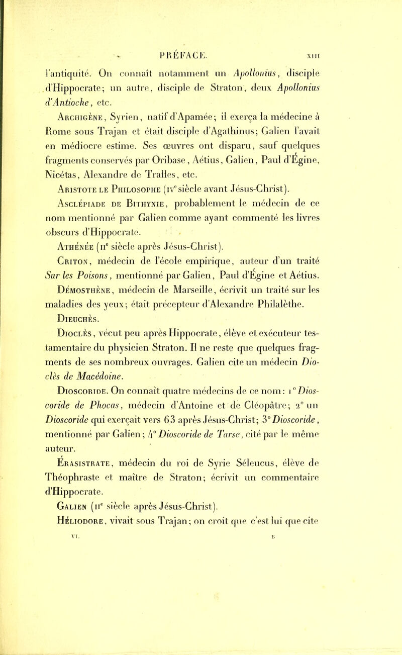 I antiquité. On connaît notamment un Apollonius, disciple d’Hippocrate; un autre, disciple de Straton, deux Apollonius d’Antioche, etc. ArchigÈne, Syrien, natif d’Apamée; il exerça la médecine à Rome sous Trajan et était disciple d’Agathinus; Galien l’avait en médiocre estime. Ses œuvres ont disparu, sauf quelques fragments conservés par Oribase , Aétius, Galien, Paul d’Égine, Nicétas, Alexandre de Tralles, etc. Aristote le Philosophe (ivesiècle avant Jésus-Christ). Asclépiade de Bithynie, probablement le médecin de ce nom mentionné par Galien comme ayant commenté les livres obscurs d’Hippocrate. Athénée (11e siècle après Jésus-Christ). Criton, médecin de l’école empirique, auteur d’un traité Sur les Poisons, mentionné par Galien, Paul d’Égine et Aétius. Démosthène, médecin de Marseille, écrivit un traité sur les maladies des yeux; était précepteur d’Alexandre Philalèthe. Dieuchès. Dioclès , vécut peu après Hippocrate, élève et exécuteur tes- tamentaire du physicien Straton. Il ne reste que quelques frag- ments de ses nombreux ouvrages. Galien cite un médecin Dio- clès de Macédoine. Dioscortde. On connaît quatre médecins de ce nom: \ ° Dios- coride de Phocas, médecin d’Antoine et de Cléopâtre; 2° un Dioscoride qui exerçait vers 63 après Jésus-Christ; 3° Bioscoride, mentionné par Galien ; 4° Dioscoride de Tarse, cité par le même auteur. Erasistrate, médecin du roi de Syrie Séleucus, élève de Théophraste et maître de Straton; écrivit un commentaire d’Hippocrate. Galien (ne siècle après Jésus-Christ). Héliodore, vivait sous Trajan; on croit que c’est lui que cite