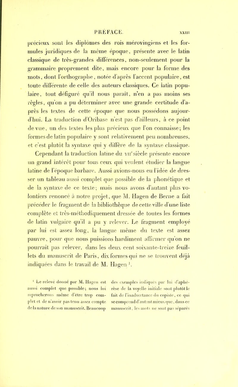 précieux sont les diplômes des rois mérovingiens et les for- mules juridiques de la même époque, présente avec le latin classique de très-grandes différences, non-seulement pour la grammaire proprement dite, mais encore pour la forme des mots, dont l’orthographe, notée d’après l’accent populaire, est toute différente de celle des auteurs classiques. Ce latin popu- laire, tout défiguré qu’il nous paraît, n’en a pas moins ses règles, qu’on a pu déterminer avec une grande certitude d’a- près les textes de cette époque que nous possédons aujour- d’hui. La traduction d’Oribase n’est pas d’ailleurs, à ce point de vue, un des textes les plus précieux que l’on connaisse; les formes de latin populaire y sont relativement peu nom breuses, et c’est plutôt la syntaxe qui y diffère de la syntaxe classique. Cependant la traduction latine du vir siècle présente encore un grand intérêt pour tous ceux qui veulent étudier la langue latine de l’époque barbare. Aussi avions-nous eu l’idée de dres- ser un tableau aussi complet que possible de la phonétique et de la syntaxe de ce texte; mais nous avons d’autant plus vo- lontiers renoncé à notre projet, que M. Hagen de Berne a fait précéder le fragment de la bibliothèque de cette ville d’une liste complète et très-méthodiquement dressée de toutes les formes de latin vulgaire qu’il a pu y relever. Le fragment employé par lui est assez long, la langue même du texte est assez pauvre, pour que nous puissions hardiment affirmer qu’on ne pourrait pas relever, dans les deux cent soixante-treize feuil- lets du manuscrit de Paris, dix formes qui ne se trouvent déjà indiquées dans le travail de M. Hagen b 1 Le relevé donné par M. Hagen est des exemples indiqués par lui d’aphé- aussi complet que possible; nous lui rèse de la voyelle initiale sont plutôt le reprocherons même d'être trop com- fait de l’inadvertance du copiste, ce qui plet et de n’avoir pas tenu assez compte se comprend d’autant mieux que, dans ce de la nature de son manuscrit. Beaucoup manuscrit, les mots ne sont pas séparés