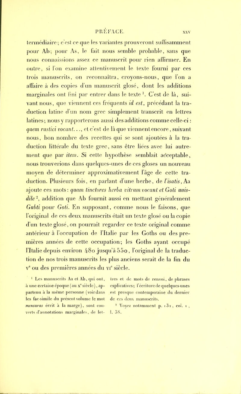 PUÉ FA CE. XXV termédiaire; c'est ce que les variantes prouveront suffisamment pour Ab; pour As, le fiut nous semble probable, sans que nous connaissions assez ce manuscrit pour rien affirmer. En outre, si l’on examine attentivement le texte fourni par ces trois manuscrits, on reconnaîtra, croyons-nous, que l’on a affaire à des copies d’un manuscrit glosé, dont les additions marginales ont fini par entrer dans le texte 1. C’est de là, sui- vant nous, que viennent ces fréquents id est, précédant la tra- duction latine d’un nom grec simplement transcrit en lettres latines; nous y rapporterons aussi des additions comme celle-ci : quern rastici vacant..et c’est de là que viennent encore, suivant; nous, bon nombre des recettes qui se sont ajoutées à la tra- duction littérale du texte grec, sans être liées avec lui autre- ment que par item. Si cette hypothèse semblait acceptable, nous trouverions dans quelques-unes de ces gloses un nouveau moyen de déterminer approximativement l’âge de cette tra- duction. Plusieurs fois, en parlant d’une herbe, de l'isatis, Aa ajoute ces mots: quam tinctores herba vitram vocant et Goti uuis- dile 2, addition que Ab fournit aussi en mettant généralement Gabti pour Goti. En supposant, comme nous le faisons, que l’original de ces deux manuscrits était un texte glosé ou la copie d’un texte glosé, on pourrait regarder ce texte original comme antérieur à l’occupation de I Italie par les Goths ou des pre- mières années de cette occupation; les Goths ayant occupé l’Italie depuis environ â8o jusqu’à 55o, l’original de la traduc- tion de nos trois manuscrits les plus anciens serait de la fin du ve ou des premières années du vie siècle. 1 Les manuscrits Aa et Ab, qui ont, fies et de mots de renvoi, de phrases à une certaine époque (au xc siècle), ap- explicatives; l’écriture de quelques-unes partenu à la même personne (voirdans est presque contemporaine du dernier les fac-similé du présent volume le mot de ces deux manuscrits. mensuras écrit à la marge), sont cou- 2 Voyez notamment p. i3i , col. i ,