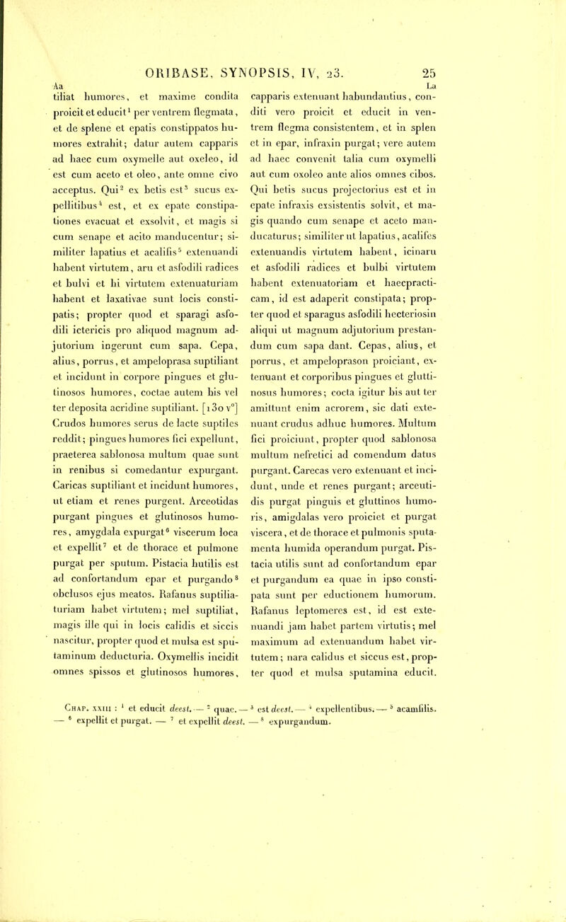 Aa tiliat humores, et maxime condita proicit et educit1 per ventrem llegmata, et de splene et epatis constippatos hu- mores extrahit; datur autem capparis ad haec cum oxymelle aut oxeieo, id est cum aceto et oleo, ante omne civo acceptus. Qui2 ex hetis est3 sucus ex- pellitihus4 est, et ex epate constipa- tiones evacuat et exsolvit, et magis si cum senape et acito manducentur; si- militer lapatius et acalilis5 extenuandi hahent virtutem, aru et asfodili radices et hulvi et hi virtutem extenuaturiam habent et laxativae sunt locis consti- patis; propter quod et sparagi asfo- dili ictericis pro aliquod magnum ad- jutorium ingerunt cum sapa. Cepa, alius, porrus, et ampcloprasa suptiliant et incidunt in corpore pingues et glu- linosos humores, coctae autem his vel ter deposita acridine suptiliant. [i3o v°] Crudos humores seras de lacté suptiles reddit; pingues humores fici expellunt, praeterea sahlonosa multum quae sunt in renibus si comedantur expurgant. Garicas suptiliant et incidunt humores, ut etiam et renes purgent. Arceotidas purgant pingues et glutinosos humo- res, amygdala expurgat8 viscerum loca et expellil7 et de thorace et pulmone purgat per sputum. Pistacia hutilis est ad confortandum epar et purgando8 obclusos ejus meatos. Rafanus suptilia- turiam hahet virtutem; mel suptiliat, magis ille qui in locis calidis et siccis nascitur, propter quod et mulsa est spu- taminum deducturia. Oxymellis incidit omnes spissos et glutinosos humores, Chap. xxiii : 1 et educit deest.— 5 quae.~ — 6 expellit et purgat. — 7 et expellit deest. La capparis exténuant habundantius, con- diti vero proicit. et educit in ven- trem flcgma consistentem, et in splen et in epar, infraxin purgat; vere autem ad haec convenit talia cum oxymelli aut cum oxoleo ante alios omnes cibos. Qui betis sucus projectorius est et in cpatc infraxis exsistentis solvit, et ma- gis quando cum senape et aceto man- ducaturus; similiterut lapatius, acalil'es extenuandis virtutem habent, icinaru et asfodili radices et bulbi virtutem habent extenuatoriam et haecpracti- cam, id est adaperit constipata; prop- ler quod et sparagus asfodili hecteriosin aliqui ut magnum adjutorium prestan- dum cum sapa dant. Cepas, alius, et porrus, et ampeloprason proiciant, ex- ténuant et corporibus pingues et glutti- nosus humores; cocta igitur his aut ter amittunt enim acrorem, sic dati exté- nuant crudus adhuc humores. Multum fici proiciunt, propter quod sahlonosa multum nefretici ad comendum datus purgant. Carecas vero exténuant et inci- dunt, unde et renés purgant; arceuti- dis purgat pinguis et gluttinos humo- ris, amigdalas vero proiciet et purgat viscera, et de thorace et pulmonis sputa- menta hurnida operandum purgat. Pis- tacia utilis sunt ad confortandum epar et purgandum ea quae in ipso consti- pata sunt per eductionem humorum. Rafanus leptomeres est, id est exte- nuandi jam hahet partem virtutis; mel maximum ad extenuandum hahet vir- tutem; nara calidus et siccus est, prop- ter quod et mulsa sputamina educit. ■5 est deest.— J expellentibus.—8 acamfdis. —8 expurgandum.