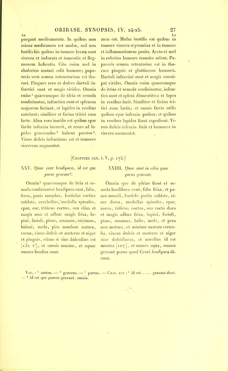 Aa purgant médicamenta. In quibus non minor medicamen est mulsa, sed non hutilishis quibus in tumore icvata sunt viscera et indurata et tumentia et fleg- monem habentia. Cito enim mel in cholerico mu tari solit humore; papa- veris vero semen retenetoriam est tbo- raci. Pingucs vero et dulces dactuli in- fractici sunt et magis virides. Omnia enim 1 quaecumque de idria et semula conficiuntur, infractica sunt et splenem majurem faciunt, et lapides in renibus nutriunt; similiter et farina tritici cum lacté. Alica vero inutilis est quibus epar facile infraxin incurrit, et renes ad la- pides generandos2 babent paratoss. Vinus dulcis infracticus est et tumores viscerum augmentât. La men est. Mulsa inutilis est quibus in tumore viscera scyrumina et in tumore et inflammationem posita. Aceto et mel in colerico humore transire soient. Pa- pavex'is semen retentarius est in tlio- x-acc pinguis et glxxttinosos humoi'is. Dactuli infractici sunt et magis consti- pât virides. Omnia enim quaecumque de ilriae et semula conficiuntur, infx-ac- tica sunt et spleni ditmentitiva et lapes ixx renibus facit. Similiter et farina tri- tici cum lactis; et omnis fari'is utilis quibus epar infraxin patitur, et quibus in renibus lapides fiunt expediunt. Vi- nus dulcis infraxin facit et bumores in viscera aucmentat. [Chapitre xxv, t. V, p. 175.] XXV. Quac sunt bracLipora, id est que poros gravant1. Omnia'2 quaecumque de itx'ia et se- mula conficiuntur bradipora sunt, faba, fresa, panis mundus, lenticlae cortice sublata, cerebellus,'medulla spinales, epar, cor, ti'iticus coctus, ova elixa et magis assa et adbuc magis fx-ixa, lu- pini, fasioli, pisus, sesamus, erisimus, balani, mêla, pii’a nondum natura, corna, vinus dulcis et austerus et niger et pinguis, etiam si sine dulcedine est [x3i v°], et omnis mustus, et aquae omnes bi’adira sunt. XXIIII. Quac sunt in cibis quac porus gravant. Omnia que de ydriae fiunt et se- mula bradibora sunt; faba frixa, et pa- nes mundi, lenticle poi'tia sublate, ci- cer dors a, medullas spinales, epar, noces, ti'iticus coctus, ova cocta dux'a et magis adbuc frixa, lupini, fasioli, pisus, sesamus, balie, mele, et pera non matura, et minime matura cornu- lia, vinum dulcis et austerus et niger sine dulcidinem, et novellus id est mustus [107], et omnes aqua, omnes gx-avant porus quod Gi'eci bradipora di- cunt. gravant deesi. Var. : 1 autem. — 2 gencran. —- 3 partus. — Chap. xxv :1 id est