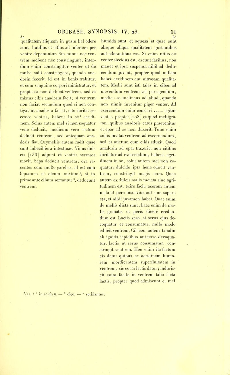 o 1 Aa qualitatem aliquam in gustu bel odore sont, hutilius et citius ad inferiora per ventre deponuntur. Sin minus ne.c ven- trem mobent nec constringunt; inter- dum enim constringitur venter ut de mulsa solit constringere, quando ana- dosin fecerit, id est in bénis trabitur, et cum sanguine corpori ministratur, et propterea non deducit ventrem, sed et mixtus cibis anadosin facit; si ventrem non faciat secundum quod si non con- tigat ut anadosin faciat, cito inritat se- cessos ventris, babens in se1 acridi- nem. Soius autem mel si non coquatur vene deducit, modicum vero coctum deducit ventrem, sed antequam ana- dosis fiat. Oxymellis autem radit quae sunt inbeciliiora intestinae. Vinus dul- cis [î33] adjutat et ventris secessos movit. Sapa deducit ventrem; ova ré- centes cum multo gareleo, id est cum iiquamen et oleum mixtum 2, si in primo ante cibum sorvantur deducunt ventrem. La bumida sunt et aquosa et quae sunt absque aiiqua qualitatem guslantibus aut odorantibus eas. Si enim utilis est venter siccidus est, exeunt facilius, non manet et ipsa suspensa nibil ad dedu- cendum juvant, propter quod nullam babet acridinem aut nitrosam qualita- tem. Medii sunt isli taies in cibos ad movendum ventrem vel porrigendum, modice se inelinans ad aliud, quando non nimis invendue piger venter. Ad exercendum enim consiari agitur venter, propter [108 ] et quod melligra- ton, quibus anadosis catus praevenitur et epar ad se non duxerit. Tune enim solus invitât ventrem ad excernendum, sed et mixtum cum cibis educit. Quod anadosin ad epar traxerit, non cititius inritatur ad exercendum, habens aeri- dinem in se, solus autem mel non co- quatur; dulcido ipsa bene cducit ven- trem , constringit magis eum. Quae autem ex dulcis malis melata sine agri- tudinem est, exire facit; acoram autem mala et pera insuavius aut sine sapore est, et nibil juvamen babet. Quae enim de mellis dicta sunt, baec enim de ma- lis granatis et péris dicere creden- dum est. Laclis vero, si serus cjus de- coquatur et consumatur, nullo modo cducit ventrem. Gilacon autem tamdiu ab ignitis lapidibus aut ferro decoqua- tur, laclis ut serus consumatur, con- stringit ventrem. Hoc enim ita factum eis datur quibus ex acridinem liumo- rem mordicantem superfluitatem in ventrem, sic cocta lactis datur; induris- cit enim facile in ventrem talia facta lactis, propter quod admiscunt ei mel Vas. : in sc clccst. — 2 oleo. sorbianliir.