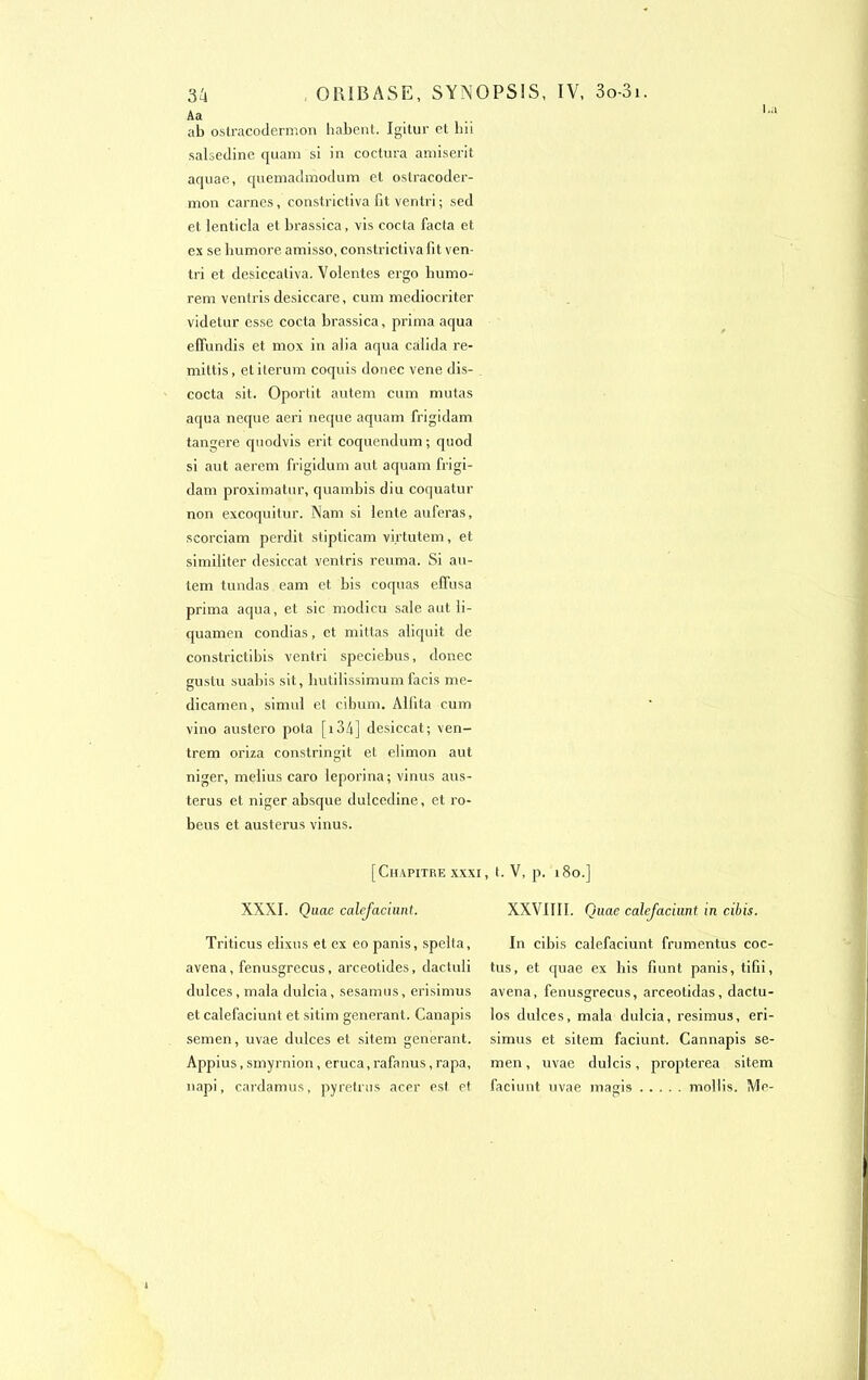 Aa ab ostracodermon habent. Igitur et bii salsedine quam si in coctura amiserit aquae, quemadmodum et ostracoder- mon carnes, constrictiva fit ventri ; sed et lenticia et brassica, vis cocta facta et ex se humore amisso, constrictivafit ven- tri et desiccativa. Voientes ergo bumo- rem ventris desiccare, cum mediocriter videtur esse cocta brassica, prima aqua effundis et mox in aba aqua càlida re- mittis, et iterum coquis donec vene dis- cocta sit. Oportit autem cum mutas aqua neque aeri neque aquam frigidam tangere quodvis erit coquendum ; quod si aut aerem frigidum aut aquam frigi- dam proximatur, quambis diu coquatur non excoquitur. Nam si iente auferas, scorciam perdit stipticam virtutem, et similiter desiccat ventris reuma. Si au- tem tundas eam et bis coquas effusa prima aqua, et sic modicu sale aut li- quamen condias, et mittas aliquit de constrictibis ventri speciebus, donec gustu suabis sit, hutilissimum facis me- dicamen, simul et cibum. Alfita cum vino austero pota [ 134] desiccat; ven- trem oriza constringit et elimon aut niger, melius caro leporina; vinus aus- terus et niger absque dulcedine, et ro- beus et austerus vinus. [Chapitre xxxi, t. V, p. 180.] XXXI. Quae calefaciunt. Tri ti eus elixus et ex eo panis, spelta, avena, fenusgrecus, arceotides, dactuli dulces, mala dulcia, sesamus, erisimus et calefaciunt et sitim générant. Canapis semen, uvae dulces et sitem générant. Appius, smyrnion, eruca, rafanus,rapa, napi, cardamus, pyretrus acer est et XXVIIII. Quae calefaciunt in cibis. In cibis calefaciunt frumentus coc- tus, et quae ex bis fiunt panis, tifii, avena, fenusgrecus, arceotidas, dactu- los dulces, mala dulcia, resimus, eri- simus et sitem faciunt. Cannapis se- men , uvae dulcis, propterea sitem faciunt uvae mains mollis. Me-