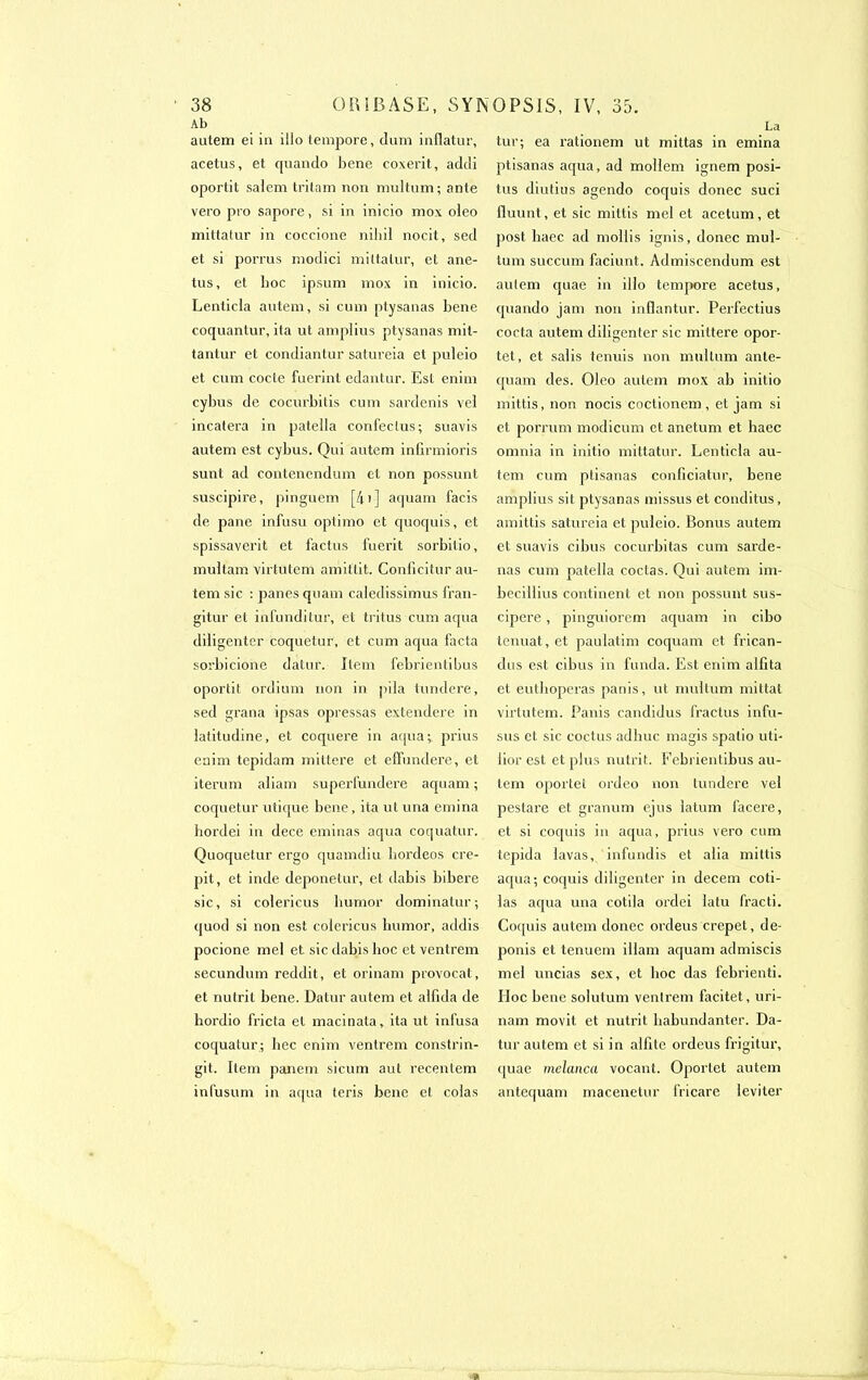 Ab autem ei in illo tempore, dum inflatur, acetus, et cpiando bene coxerit, addi oportit salem tritam non multum; ante vero pro sapore, si in inicio mox oieo mittatur in coccione nibil nocit, sed et si porrus modici mittatur, et ane- tus, et boc ipsum mox in inicio. Lenticla autem, si cum ptysanas bene coquantur, ita ut amplius ptysanas mit- tantur et condiantur satureia et puleio et cum code fuerint edantur. Est enim cybus de cocurbitis cum sardenis vel incatera in patella confeclus; suavis autem est cybus. Qui autem infirmions sunt ad contenendum et non possunt suscipire, pinguem [A 1 ] aquam facis de pane infusu oplimo et quoquis, et spissaverit et factus fuerit sorbitio, multam virtutem amittit. Conficitur au- tem sic : panes quam caledissimus fran- gitur et infunditur, et tritus cum aqua diligenter coquetur, et cum aqua facta sorbicione datur. Item febrientibus oportit ordium non in pila tundere, sed grana ipsas opressas extendere in latitudine, et coquere in aqua; prius enim tepidam mittere et effundere, et iterum aliam superfundere aquam ; coquetur utique bene, ita ut una emina hordei in dece eminas aqua coquatur. Quoquetur ergo quamdiu hordeos cré- pit, et inde deponetur, et dabis bibere sic, si colericus liumor dominatur; quod si non est colericus lmmor, addis pocione mel et sic dabis hoc et ventrem secundum reddit, et orinam provocat, et nutrit bene. Datur autem et alfida de hordio fricta et macinata, ita ut infusa coquatur; hec enim ventrem constrin- git. Item panem sicum aut recentem infusum in aqua teris bene et colas La tur; ea rationem ut mittas in emina ptisanas aqua, ad moHem ignem posi- tus diutius agendo coquis donec suci fiuunt, et sic mittis mel et acetum, et post haec ad mollis ignis, donec mul- tum succum faciunt. Admiscendum est autem quae in illo tempore acetus, quando jam non inflantur. Perfectius cocta autem diligenter sic mittere opor- tet, et salis tenuis non multum anle- quam des. Oleo autem mox ab initio mittis, non nocis coclionem , et jam si et porrum modicum et anetum et haec omnia in initio mittatur. Lenticla au- tem cum ptisanas conficiatur, bene amplius sit ptysanas missus et conditus, amittis satureia et puleio. Bonus autem et suavis cibus cocurbitas cum sarde- nas cum patella codas. Qui autem im- becillius continent et non possunt sus- cipere, pinguiorem aquam in cibo tenuat, et paulatim coquam et frican- dus est cibus in l’unda. Est enim alfita et euthoperas panis, ut multum mittat virtutem. Panis candidus fractus infu- ses et sic coctus adliuc magis spalio uti- lior est et plus nutrit. Febrientibus au- tem oportet ordeo non tundere vel pestare et granum ejus latum facere, et si coquis in aqua, prius vero cum tepida lavas, infundis et alia mittis aqua; coquis diligenter in decem coti- las aqua una cotila ordei latu fracti. Coquis autem donec ordeus crepet, de- ponis et tenuem illam aquam admiscis mel uncias sex, et hoc das febrienti. Hoc bene solutum ventrem facitet, uri- nam movit et nutrit babundanter. Da- tur autem et si in alfite ordeus frigitur, quae melanca vocant. Oportet autem antequam macenetur fricare leviter