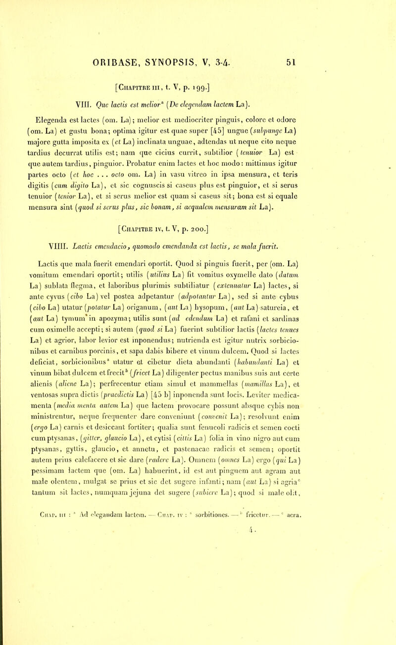 [Chapitre ni, t. V, p. 199.] VIII. Que laciis est melior0 (De clccjcndam laclcm La). Elegenda est lactés (oni. La); melior est mcdiocriter pinguis, colore et odore (om. La) et gustu bona; optima igitur est quae super [45] ungue (subpumje La) majore gutta imposita ex (et La) inclinata unguae, adtendas ut ncque cito ncque tardius decurrat utilis est; nam que cicius currit, subtilior (teiiuior La) est que autem tardius, pinguior. Probatur eniin lactés et boc modo: mittimus igitur partes octo (et hoc . .. octo om. La) in vasu vitreo in ipsa mensui'a, et teris digitis (cum dicjilo La), et sic cognuscis si caseus plus est pinguior, et si serus tenuior (tenior La), et si serus melior est quam si caseus sit; bona est si cqualc mensura sint (quod si serus plus, sic bonam, si aetjualem meusuram sit La). [Chapitre iv, t. V, p. 200.] VIIII. Lactis cmcndacio, quomodo emendanda est laciis, se mala fuerit. Lactis que mala fuerit emendari oportit. Quod si pinguis fuerit, per (om. La) vomitum emendari oportit; utilis (utilius La) fit vomitus oxymelle dato (daliun La) sublata flegma, et laboribus plurimis subtiliatur (exténuaiur La) lactés, si ante cyvus (cî6o La) vel postea adpetantur (adpotantur La), sed si ante cybus (cibo La) utatur (potatur La) origanum, (aul La) hysopum, (mît La) satureia, et (aut La) tymum'in apozyma; utilis sont (ad edciidum La) et rafani et sardinas cum oximelle accepti; si autem (quod si La) fuerint subtilior lactis (laclcs tenues La) et agrior, labor levior est mponendus; nutrienda est igitur nutrix sorbicio- nibus et carnibus porcinis, et sapa dabis biberc et vinum dulcem. Quod si lactés deficiat, sorbicionibus“ utatur et cibetur dieta abundanti (liabundanii La) et vinum bibat dulcem et frecith (fricet La) diligenter pectus manibus suis aut certc alienis (aliéné La); perfrecentur etiam simul et mammellas (rnamillas La), et ventosas supra dictis (pracdictis La) [45 b] inponenda sunt locis. Leviter médica- menta (media menta aulcm La) que lactem provocare possunt absque cybis non ministrentur, neque fréquenter dare conveniunt (convcnit La); résolvant enim (erqo La) carnis et desiccant fortiter; qualia sunt fenucoli radicis et Scmen cocti cumptysanas, (ijitlcr, cjlaucio La), eteytisi (cittis La) folia in vino nigro aut cum ptysanas, gyttis, glaucio, et annetu, et pastenacae radicis et semen; oportit autem prius calefacere et sic dare (radere La). Omnem (omnes La) ergo (qui La) pessimam lactem que (om. La) habuerint, id est aut pinguem aut agram aut male olentem, mulgat se prius et sic det sugere infanti; nam (aul La) si agriac tantum sit lactés, numquam jejuna det sugere (subierc La); quod si maleolit, Ciiap. ni : * Ad olegandam lactem. — Cn,\r. iv : a sorbitiones. — 1 fiicetuv. — 0 acra.