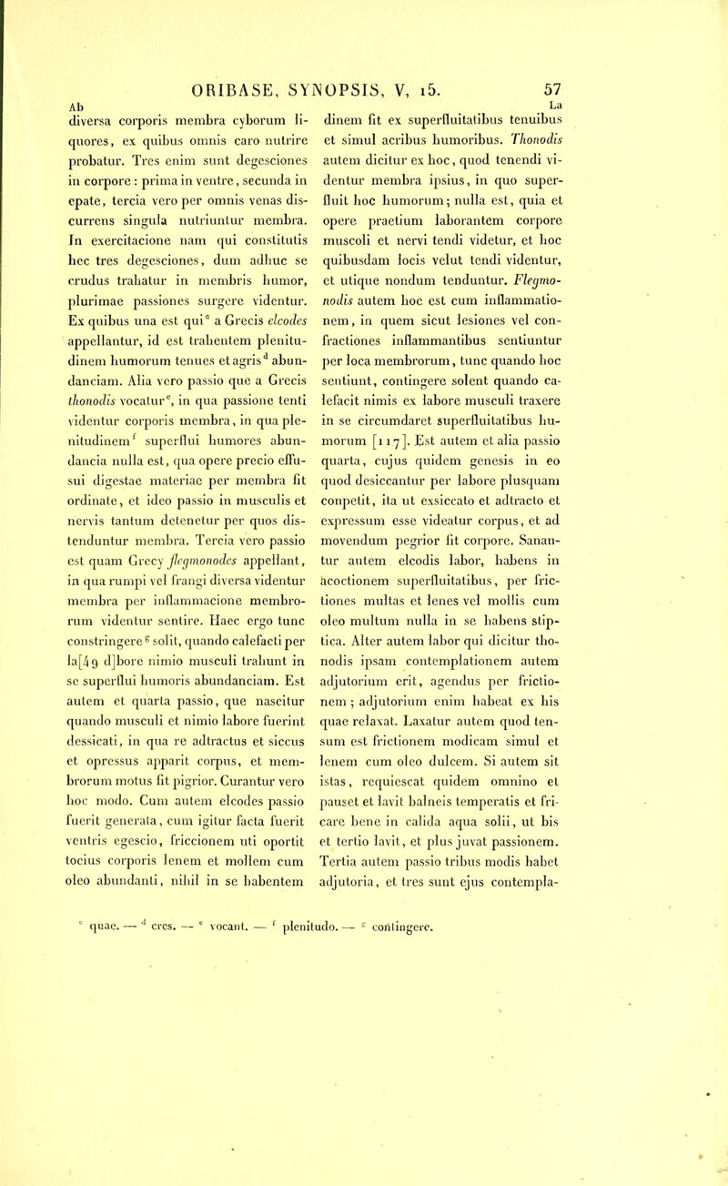 Ab diversa corporis membra cyborum quores, ex quibus omnis caro nulrire probatur. Très enim sunt degesciones in corpore : prima in ventre, secunda in epate, tercia vero per omnis venas dis- currens singula nutriuntur membra. Jn exercitacione nam qui constitutis bec très degesciones, dum adliuc se crudus trahatur in mcmbris humor, plurimae passiones surgere vidcntur. Ex quibus una est qui0 a Grecis clcodes appellantur, id est tralientem plenitu- dinem liumorum tenues etagrisd abun- danciam. Aiia vero passio que a Grecis llionodis vocatur0, in qua passione tenti videntur corporis membra, in qua plc- nitudinemf superflui liumores abun- dancia nuiia est, qua opéré precio eflu- sui digestae materiae per membra fit ordinale, et idco passio in museufis et nervis tantum detenetur per quos dis- tenduntur membra. Tercia vero passio est quam Grecy jlcgmonodes appeilant, in qua rumpi vei frangi diversa videntur membra per inflammacione membro- rum videntur sentire. Haec ergo tune constringere^solit, quando calefacti per la[4 9 djbore nimio muscuii trabunt in se superflui bumoris abundanciam. Est aulem et quarla passio, que nascitur quando muscuii et nimio labore fuerint dessicati, in qua re adtractus et siccus et opressus apparit corpus, et mem- brorum motus fit pigrior. Curantur vero boc modo. Cum autem elcodes passio fuerit generata, cum igilur facta fuerit ventris egescio, friccionem uti oportit tocius corporis lenem et mollem cum oleo abundanti, nibil in se babentem 57 La dinem fit ex superfluitatibus tenuibus et simul acribus humoribus. Thonodis autem dicitur ex boc, quod tenendi vi- dentur membra ipsius, in quo super- fluit boc liumorum; nulla est, quia et opéré praetium laborantem corpore muscoli et nervi tendi videtur, et boc quibusdam locis velut tendi videntur, et utique nondum tenduntur. Flegmo- nodis autem boc est cum inflammatio- nem, in quem sicut lesiones vel con- fractiones inflammantibus sentiuntur per loca membrorum, tune quando boc sentiunt, contingere soient quando ca- lefacit nimis ex labore muscuii traxere in se circumdaret superfluitatibus bu- morum [117]- Est autem etalia passio quarta, cujus quidem genesis in eo quod desiccantur per labore plusquam conpetit, ita ut exsiccato et adtracto et expressum esse videatur corpus, et ad movendum pegrior fit corpore. Sanan- tur autem elcodis labor, babens in àcoctionem superfluitatibus, per fric- tiones multas et lenes vel mollis cum oleo multum nulla in se babens stip- tica. Alter autem labor qui dicitur tho- nodis ipsam contemplationem autem adjutorium erit, agendus per frictio- nem ; adjutorium enim babeat ex bis quac relaxat. Laxatur autem quod ten- sum est frictionem modicam simul et lenem cum oleo dulcem. Si autem sit istas, rcquiescat quidem omnino et pauset et lavit balncis temperatis et fri- care bene in calida aqua solii, ut bis et tertio lavit, et plus juvat passionem. Tertia autem passio tribus modis habet adjutoria, et très sunt ejus contcmpla- ORIBASE, SYNOPSIS, V, i5. li- quae. — J crcs. — c vocant. — 1 plenitudo. — 5 contiagere.