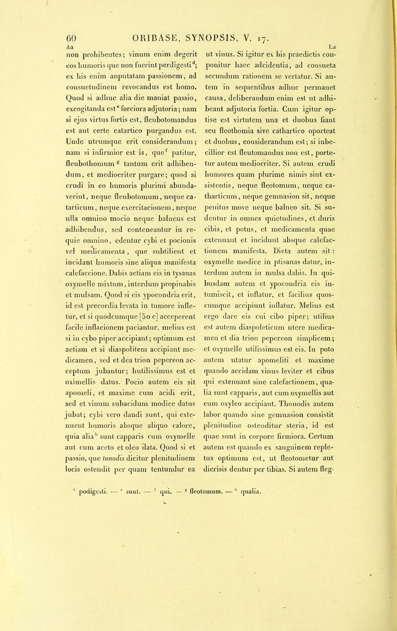 Aa non prohibentes; vinum enim degerit eos humoris que non fuerintperdigestid; ex his enim anputatam passionem, ad consuetudinem revocandus est liomo. Quod si adhuc aiia die maniat passio, excogitanda est0 forciora adjutoria ; nam si ejus virtus fortis est, fleubotomandus est aut certe catartico purgandus est. Undc utrumque erit considerandum ; nam si infirmior est is, quef patitur, fleubothomum s tantum erit adhiben- dum, et mediocriter purgare; quod si crudi in eo humoris plurimi abunda- verinl, neque fleubotomum, neque ca- tarticum, neque exercitacionem, neque ulia omnino mocio neque balneus est adhibendus, sed contcneantur in re- quie omnino, edentur cybi et pocionis vel médicamenta , que subtiiient et incidant humoris sine aliqua manifesta calefaccione. Dabis aetiam eis in tysanas oxymelle mixtum, interdum propinabis et mulsam. Quod si eis ypocondria erit, id est précordia ievata in tumore infle- tur, et si quodcumque [5o c] acceperent facile inflacionem paciantur, melius est si in cybo piper accipiant; optimum est aetiam et si diaspoiitem accipiant me- dicamen, sed etdeatrion pepereon ac- ceptum jubantur; hutilissimus est et o.ximellis datus. Pocio autem eis sit apomeli, et maxime cum acidi erit, sed et vinum subacidum modice datus jubat; cybi vero dandi sunt, qui exté- nuent humoris absque aiiquo calore, quia aliah sunt capparis cum oxymelle aut cum aceto et oleo data. Quod si et passio, que tonodis dicitur plenitudinem locis ostendit per quam tentundur ea La ut vinus. Si igitur ex bis praedictis con- ponitur haec adcidentia, ad consueta secundum rationem se vertatur. Si au- tem in sequentibus adhuc permanet causa, deliberandum enim est ut adhi- beant adjutoria fortia. Cum igitur op- tise est virtutem una et duobus fiant seu lleothomia sive cathartico oporteat et duobus, considerandum est ; si inbe- cillior est fleutomandus non est, porte- tur autem mediocriter. Si autem crudi humores quam plurime nirnis sint ex- sistentis, neque fleotomum, neque ca- tharticum, neque gemnasion sit, neque penitus move neque balneo sit. Si su- dentur in omnes quietudines, et duris cibis, et potus, et médicamenta quae exténuant et incidunt absque calefac- tionem manifesta. Dicta autem sit : oxymelle modice in ptisanas datur, in- terdum autem in mulsa dabis. In qui- busdam autem et ypocondria eis in- tumiscit, et infiatur, et facilius quos- cumque accipiunt infiatur. Melius est ergo dare eis cui cibo piper; utilius est autem diaspoleticum utere medica- men et dia trion pepereon simplicem; et oxymelle utilissimus est eis. In poto autem utatur apomeliti et maxime quando accidam vinus leviter et cibus qui exténuant sine calefactionem, qua- lia sunt capparis, aut cum oxymellis aut cum oxyleo accipiant. Thonodis autem labor quando sine gemnasion consistit plenitudine ostenditur steria, id est quae sunt in corpore lirmiora. Certum autem est quando ex sanguinem reple- tus optimum est, ut fieotometur aut dierisis dentur per tibias. Si autem fieg- podigcsti. — ' sunt. — r qui. — f fleotomum. —h qualia.