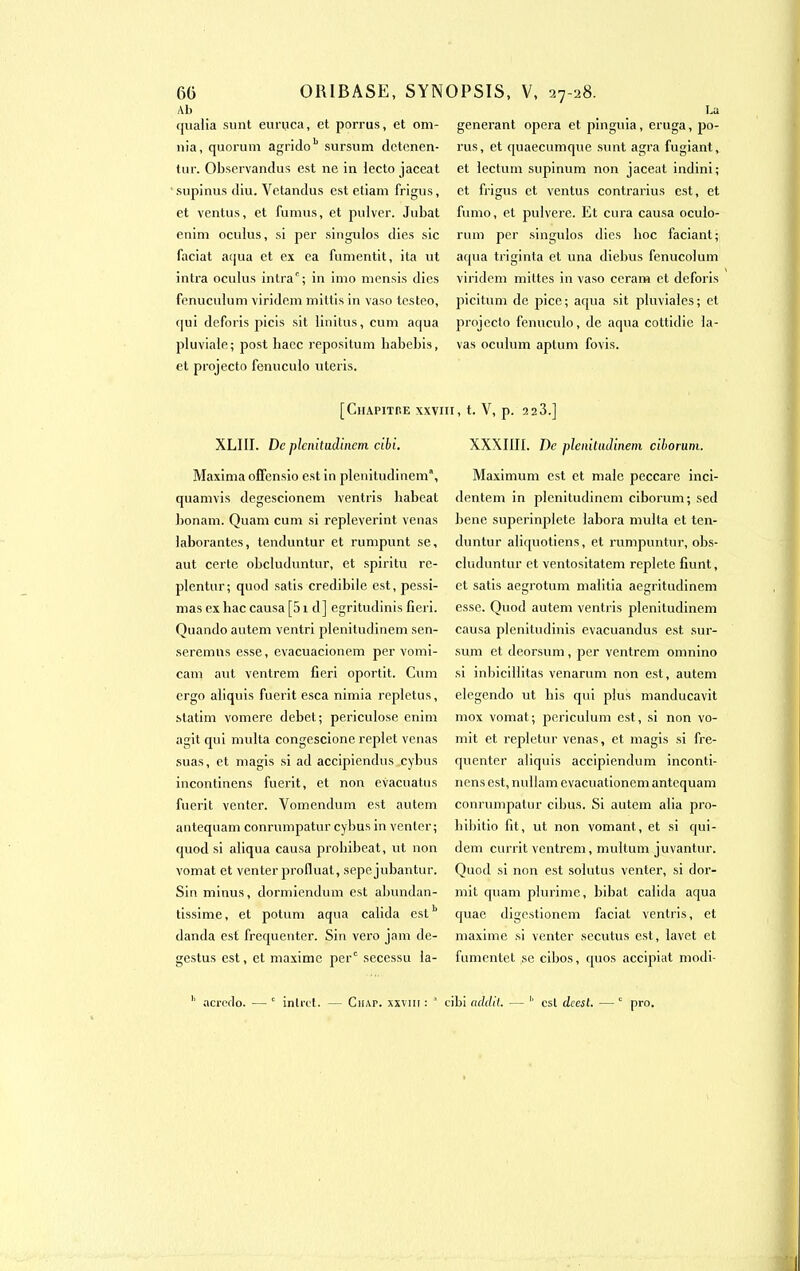 60 Ab qualia sunt euruca, et porrus, et om- nia, quorum agridob sursum detcnen- tur. Observandus est ne in lecto jaceat supinus diu. Vetandus est etiam frigus, et ventus, et fumus, et pulver. Jubat enini oculus, si per singulos dies sic faciat aqua et ex ea fumentit, ita ut intra oculus intra'; in imo mensis dies fenuculum viridem miltis in vaso lesteo, (]ui deforis picis sit linitus, cum aqua pluviale; post bacc repositum liabebis, et projecto fenuculo uteris. La générant opéra et pinguia, eruga, po- rus, et quaecumque sunt agra fugiant, et lectum supinum non jaceat indini; et frigus et ventus contrarius est, et fumo, et pulvere. Et cura causa oculo- rum per singulos dies boc faciant; aqua triginta et una diebus fenucolum viridem mittes in vaso ceram et deforis picitum de pice; aqua sit pluviales; et projecto fenuculo, de aqua cottidie la- vas oculum aplum fovis. ORIBASE, SYNOPSIS, V, 27-28. [ClIAPITHE XXVIII, t. V, p. 223.] XLIII. De plenitudinem cibi. Maxima offensio est in plcnitudincm, quamvis degescionem ventris babeat bonam. Quam cum si repleverint venas laborantes, tenduntur et rumpunt se, aut certe obcluduntur, et spiritu re- plentur; quod satis credibile est, pessi- mas ex bac causa [51 d] egritudinis fieri. Quando autem ventri plenitudinem sen- seremns esse, evacuacionem per vomi- cam aut ventrem fieri oportit. Cum ergo aliquis fuerit esca nimia repletus, statim vomere debet; periculose enim agit qui multa congescione replet venas suas, et magis si ad accipiendus cybus incontinens fuerit, et non evacuatus fuerit venter. Vomendum est autem antequam conrumpatur cybus in venter; quod si aliqua causa probibeat, ut non vomat et venter profluat, sepe jubantur. Sin minus, dormiendum est abundan- tissime, et potum aqua calida estb danda est fréquenter. Sin vero jam de- gestus est, et maxime per' secessu la- XXXIIII. De plenitudinem ciborum. Maximum est et male peccarc inci- dentem in plenitudinem ciborum; sed bene superinplete labora multa et ten- duntur aliquotiens, et rumpuntur, obs- cluduntur et ventositatem replete fiunt, et satis aegrotum malitia aegritudinem esse. Quod autem ventris plenitudinem causa plenitudinis evacuandus est sur- sum et deorsum , per ventrem omnino si inbicillitas venarum non est, autem elegendo ut bis qui plus manducavit inox vomat; periculum est, si non vo- mit et repletur venas, et magis si fré- quenter aliquis accipiendum inconti- nens est, nullam evacualionem antequam conrumpatur cibus. Si autem alia pro- bibitio fit, ut non vomant, et si qui- dem currit ventrem, multum juvantur. Quod si non est solutus venter, si dor- mit quam plurime, bibat calida aqua quae digestionem faciat ventris, et maxime si venter secutus est, lavet et fumentet se cibos, quos accipiat modi- h acrcdo. — c intret. - Ciur. xxvm :  cibi addtl. b est deest. — c pro.