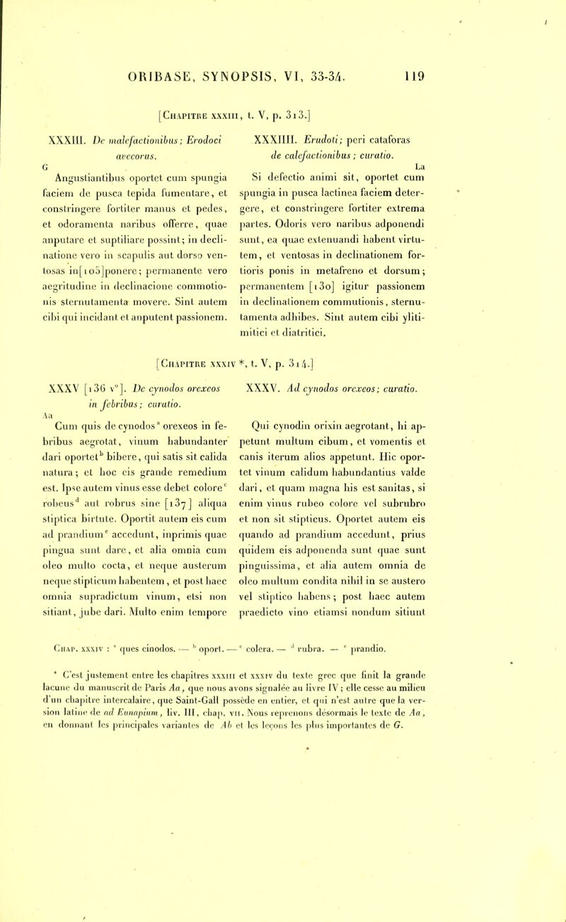 [Chapitre xxxi XXX111. De malefactioniblis ; Erodoci avecorus. G Angusliantibus oportet cum spungia faciem de pusca tepida fumenlare, et constringere fortiter manus et pedes, et odoramenta naribus ofierre, quae anputare et suptliiare possint; in decli- natione vero in scapulis aut dorso ven- tosas in[io5]ponere; permanente vero aegritudine in declinacione commotio- nis sternutamenta movere. Sinl autem cilai qui incidant et anputent passionem. [Chapitre xxxiv XXXV [13G V]. De cynodos orexcos in J'cbribus; curulio. A a Cum quis de cynodos'1 orexeos in fe- bribus aegrotat, vinum babundanter dari oportetb bibere, qui satis sit caiida natura; et boc cis grande remedium est. Ipse autem vinusesse debet colore' robeusd aut robrus sine [i3y] aliqua stiptica birtute. Oportit autem eis cum ad prandium0 acccdunt, inprimis quae pingua sunt dare, et alia omnia cum oleo multo cocta, et neque austerum neque stipticum babentem, et post baec omnia supradictum vinum, etsi non sitiant, jubé dari. Multo enim lempore , t. V, p. 3i3.] XXX1III. Erudoti; péri cataforas de calcjactiombus ; curatio. La Si defectio animi sit, oportet cum spungia in pusca lactinea faciem deter- gere, et constringere fortiter extrema partes. Odoris vero naribus adponendi sunt, ea quae extenuandi babent virlu- tem, et ventosas in declinationem for- tioris ponis in metafreno et dorsum ; permanentem [i3o] igitur passionem in declinationem commutionis, sternu- tamenta adbibes. Sint autem cibi ylili- mitici et diatritici. *, t. V, p. 314-] XXXV. Ad cynodos orexeos; curatio. Qui cynodin orixin aegrotant, hi ap- petunt multum cibum, et vomentis et canis iterum alios appetunt. Hic opor- tet vinum calidum babundantius valdc dari, et quam magna his est sanitas, si enim vinus rubeo colore vel subrubro et non sit stipticus. Oportet autem eis quando ad prandium accedunt, prius quidem eis adponenda sunt (|uae sunt pinguissima, et alia autem omnia de oleo multum condita nihil in se austero vel stiptico habens ; post baec autem praedicto vino etiamsi nondum sitiunt Chap. xxxiv : ' ques cinodos. — b oport. — c colera. — d rubra. — c prandio. * C’est justement entre les chapitres xxxm et xxxiv du texte grec que finit la grande lacune du manuscrit de Paris Aa, que nous avons signalée au livre IV ; elle cesse au milieu d un chapitre intercalaire, que Saint-Gall possède en entier, et qui n’est autre que la ver- sion latine de ad Eunapium, liv. III, chap. vu. Nous reprenons désormais le texte de Aa, en donnant les principales variantes de Ab et les leçons les plus importantes de G.