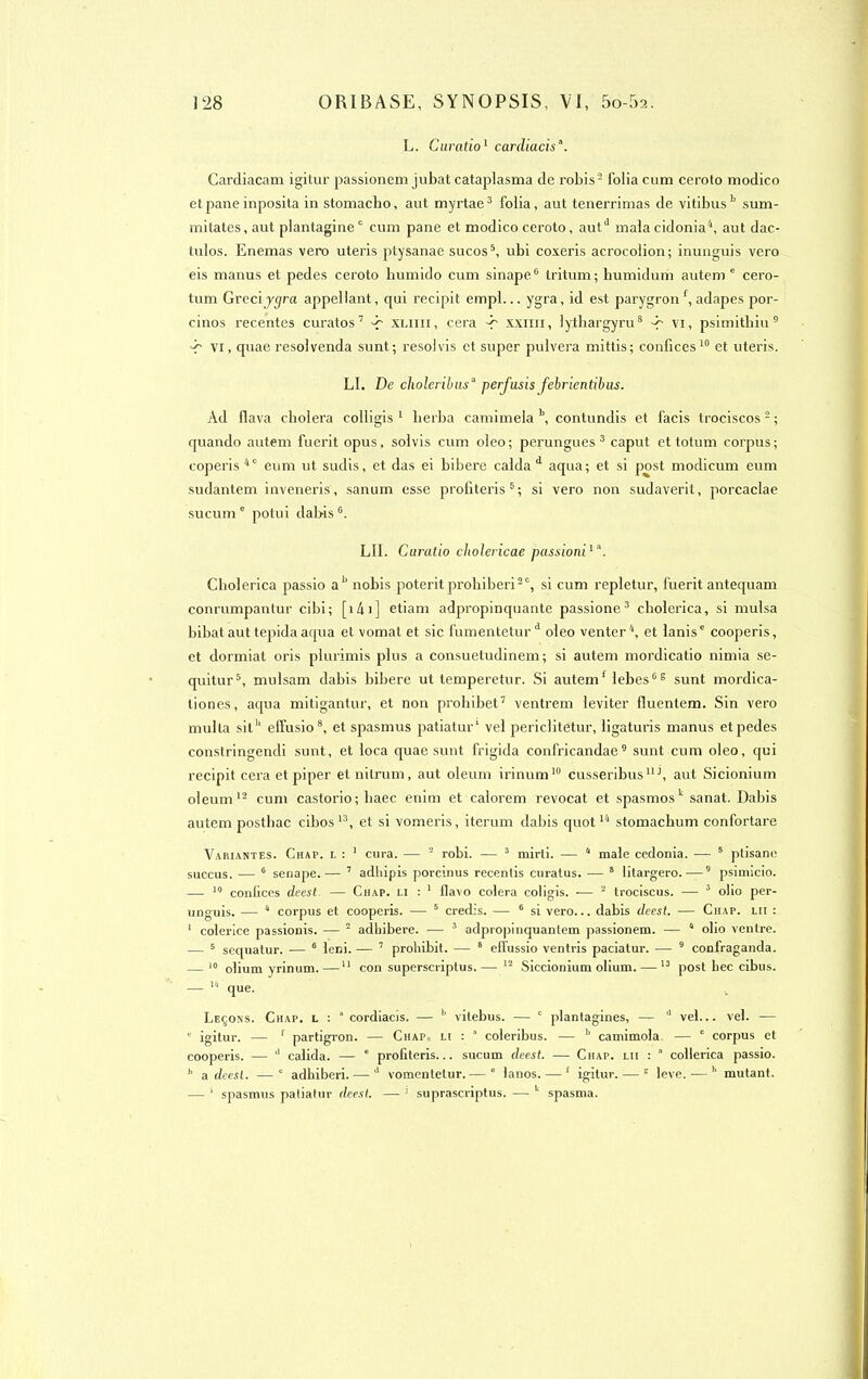 L. Curatio1 cardiacisa. Cardiacam igitur passionem jubat cataplasma de robis- folia cum ceroto modico et pane inposita in stomacho, aut myrtae3 folia, aut tenerrimas de vitibus b sum- mitates, aut plantagine0 cum pane et modico ceroto, autd malacidonia4, aut dac- tulos. Enemas vero uteris ptysanae sucos5, ubi coxeris acrocolion; inunguis vero eis manus et pedes ceroto humido cum sinape6 tritum; humidum autem e cero- tum Greciy<jra appellant, qui recipit empl... ygra, id est parygronf, adapes por- cinos recentes curatos7 -p xliiii, cera -r xxim, lythargyru8 -r Vi, psimithiu9 vi, quae resolvenda sunt; resol vis et super pulvera mittis; confiées10 et uteris. LI. De choleribusa perjusis febrientibus. Ad flava choiera colligis 1 herba camimela b, contundis et facis trociscos 2 ; quando autem fuerit opus, solvis cum oleo ; perungues 3 caput et totum corpus ; coperis40 eum ut sudis, et das ei bibere calda d aqua; et si post modicum eum sudantem inveneris, sanum esse profiteris5; si vero non sudaverit, porcaclae sucum c potui dabis LU. Curalio cliolericae passioniia. Cbolerica passio a h nobis poterit prohibai20, si cum repletur, fuerit antequam conrumpantur cibi; [141] etiam adpropinquante passione3 cbolerica, si mulsa bibat aut tepida aqua et vomat et sic fumentetur d oleo venter 4, et lanise cooperis, et dormiat oris plurimis plus a consuetudinem; si autem mordicatio nimia se- quitur5, mulsam dabis bibere ut temperetur. Si autem1 IebesG 8 sunt mordica- liones, aqua mitigantur, et non prohibet7 ventx’em leviter lluentem. Sin vero multa siteffusio 8, et spasmus patiatur1 vel periclitetur, ligaturis manus etpedes constringendi sunt, et loca quae sunt frigida confricandae9 sunt cum oleo, qui recipit cera et piper etnitrum, aut oleum irinum10 cusseribus11J, aut Sicionium oleum12 cum castorio; liaec enim et calorem revocat et spasmosk sanat. Dabis autem posthac cibos13, et si vomeris, iterum dabis quot14 stomacbum confortare Variantes. Chap. l : 1 cura. — 2 robi. — 3 mirti. — 4 male cedonia. — 5 ptisane succus. — 6 senape.— 7 adhipis porcinus recentis curatus. •— 8 litargero. —5 psimicio. —- 10 confiées deest — Chap. li : 1 flavo colera coligis. -— 2 trociscus. — 3 olio per- unguis. — 4 corpus et cooperis. — 5 credis. — 6 si vero... dabis deest. — Chap. lii : 1 colerice passionis. — 2 adhibere. — 3 adpropinquantem passionem. — 4 olio ventre. — 5 sequatur. ■— 6 leni. — 7 probibit. — 8 effussio ventris paciatur. — 9 confraganda. — 10 olium yrinum.—11 con superscriptus.— 12 Siccionium olium. — 13 post bec cibus. — 14 que. Leçons. Chap. l : 1 cordiacis. — b vilebus. — c plantagines, — 3 vel... vel. — ‘ igitur. — 1 partigron. —• Chap* li : ’ coleribus. — 1 camimola — 0 corpus et cooperis. — 3 calida. — c profiteris... sucum deest. — Ciiap. lii : 4 collerica passio. b a deest. —1 adbiberi. — 3 vomentelur. — 4 lanos. — 1 igitur. — c leve. — h mutant. — * spasmus patiatur deest. — 1 suprascriptus. — k spasma.