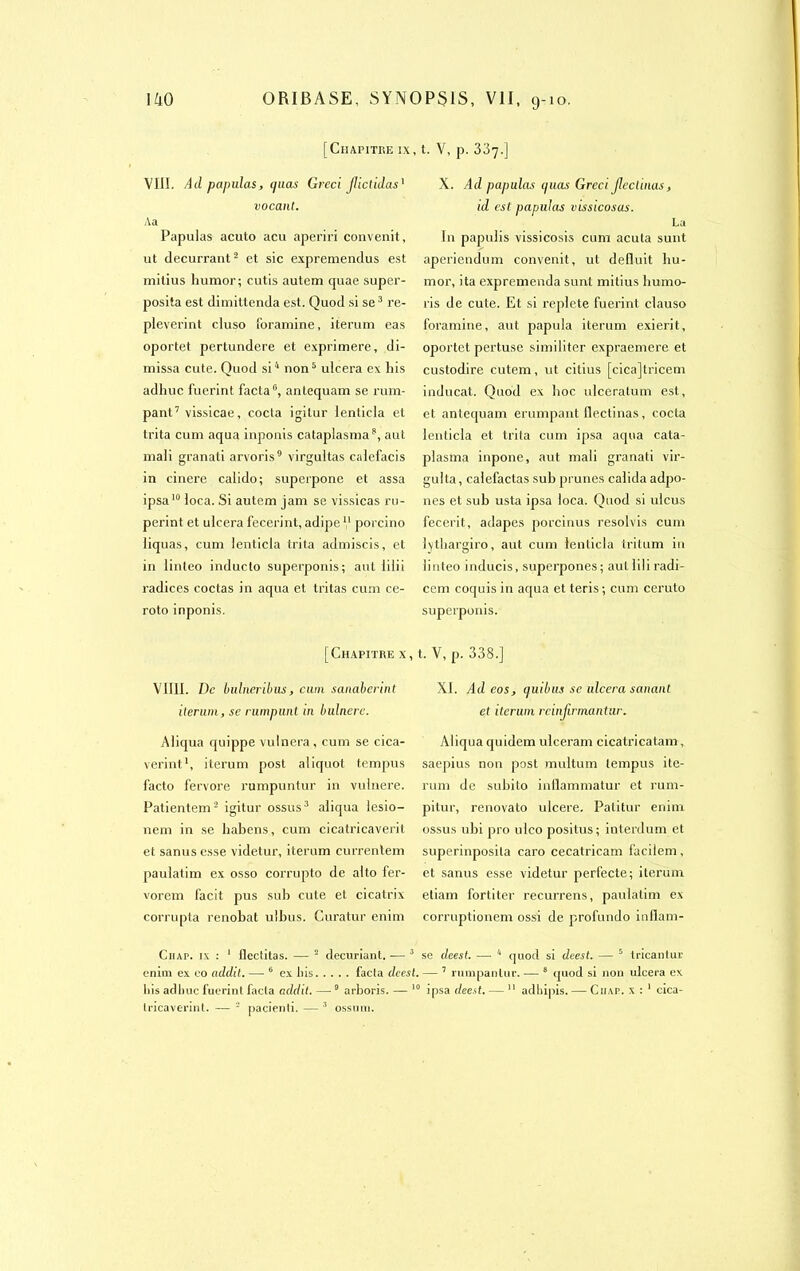 [Chapitre ix VIII. Ad papidas, (puis Greci Jlictidas1 vocant. Aa Papulas acuto acu aperiri convenit, ut decurrant2 et sic expreniendus est milius bumor ; cutis autem quae super- posita est dimittenda est. Quod si se3 re- pleverint cluso foramine, iterum eas oportet pertundere et exprimere, di- missa cute. Quod si4 non5 ulcéra ex his adhuc fuerint facta0, antequam se ram- pant7 vissicae, cocta igitur lenticla et trita cum aqua inponis cataplasma8, aut mal! granati arvoris9 virgultas calefacis in cinere calido; superpone et assa ipsa10 loca. Si autem jam se vissicas ru- perint et ulcéra fecerint, adipe V porcino liquas, cum lenticla trita admiscis, et in linleo inducto superponis; aut iilii radices coctas in aqua et tri tas cum ce- roto inponis. [Chapitre x, VIIII. De bulneribus, cum sanaberint iterum, se rumpimt in bulnere. Aliqua quippe vulnera, cum se cica- verint1, iterum post aliquot tempus facto fervore rumpunlur in vulnere. Patientem2 igitur ossus3 aliqua lesio- nem in se liabens, cum cicatricaverit et sanus esse videtur, iterum currentem paulatim ex osso corrupto de alto fer- vorem facit pus sub cute et cicatrix corrupta renobat ulbus. Curatur enim Ciiap. ix : 1 flectilas. — 2 decuriant. — 3 enim ex eo addit. — 6 ex liis facta deest. tricaverint. — 2 pacienti. — 3 ossum. t. v, p. 337.] X. Ad papulas ipias Greci Jleclinas, id est papulas vissicosas. La In papulis vissicosis cum acuta sunt aperiendum convenit, ut déduit liu- mor, ita expremenda sunt mitius liumo- ris de cute. Et si replete fuerint clauso foramine, aut papula iterum exierit, oportet pertuse similiter expraemere et custodire cutem, ut citius [cicajtricem inducat. Quod ex boc ulceratum est, et antequam erumpant flectinas, cocta lenticla et trita cum ipsa aqua cala- plasma inpone, aut mali granati vir- gulta, calefactas sub prunes calida adpo- nes et sub usta ipsa loca. Quod si ulcus fecerit, adapes porcinus resolvis cum Qthargiro, aut cum lenticla tritum in linteo inducis, superpones; autlili radi- cem coquis in aqua et teris ; cum ccruto superponis. t. V, p. 338.] XI. Ad eos, quibus se ulcéra sanant et iterum rcinjirmantur. Aliqua quidem ulceram eicatricatam, saepius non post multum tempus ite- rum de subito inllammatur et rum- pitur, renovato ulcéré. Patitur enim ossus ubi pro ulco positus; interdum et superinposita caro cecatricam facilem , et sanus esse videtur perfecte; iterum etiam forliter recurrens, paulatim ex corruptionem ossi de profundo indam- se deest. — 4 quod si deest. — 5 tricantur — 7 rumpanlur. — 8 quod si non ulcéra ex